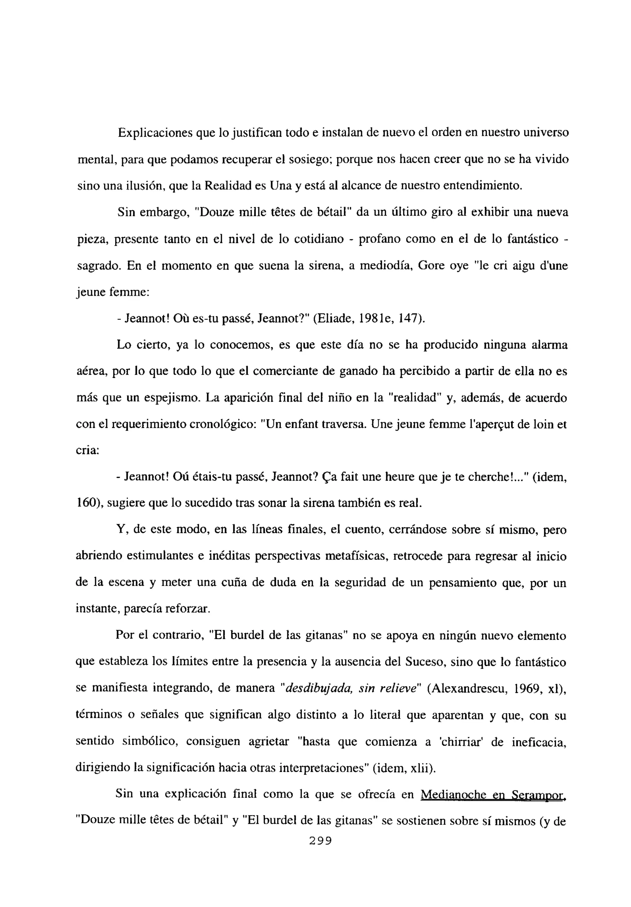 Explicaciones que lo justifican todo e instalan de nuevo el orden en nuestro universo
mental, para que podamos recuperar el sosiego; porque nos hacen creer que no se ha vivido
sino una ilusión, que la Realidad es Una y está al alcance de nuestro entendimiento.
Sin embargo, “Douze mille tétes de bétail” da un último giro al exhibir una nueva
pieza, presente tanto en el nivel de lo cotidiano - profano como en el de lo fantástico -
sagrado. En el momento en que suena la sirena, a mediodía, Gore oye “le cri aigu d’une
jeune femme:
- Jeannot! Oú es-tu passé, Jeannot?” (Eliade, 198 le, 147).
Lo cierto, ya lo conocemos, es que este día no se ha producido ninguna alarma
aérea, por lo que todo lo que el comerciante de ganado ha percibido a partir de ella no es
más que un espejismo. La aparición final del niño en la “realidad” y, además, de acuerdo
con el requerimiento cronológico: “Un enfant traversa. Une jeune femme l’aper~ut de bm et
cria:
- Jeannot! Oú étais-tu passé, Jeannot? ga fait une heure queje te cherche’ (idem,
160), sugiere que lo sucedido tras sonar la sirena también es real.
Y, de este modo, en las lineas finales, el cuento, cerrándose sobre si mismo, pero
abriendo estimulantes e inéditas perspectivas metafísicas, retrocede para regresar al inicio
de la escena y meter una cuña de duda en la seguridad de un pensamiento que, por un
instante, parecía reforzar.
Por el contrario, “El burdel de las gitanas” no se apoya en ningún nuevo elemento
que estableza los límites entre la presencia y la ausencia del Suceso, sino que lo fantástico
se manifiesta integrando, de manera “desdibujada, sin relieve” (Alexandrescu, 1969, xl),
términos o señales que significan algo distinto a lo literal que aparentan y que, con su
sentido simbólico, consiguen agrietar “hasta que comienza a ‘chirriar’ de ineficacia,
dirigiendo la significación hacia otras interpretaciones” (idem, xlii).
Sin una explicación final como la que se ofrecía en Medianoche en Serampor
,
“Douze mille tétes de bétail” y “El burdel de las gitanas” se sostienen sobre sí mismos (y de
299
 