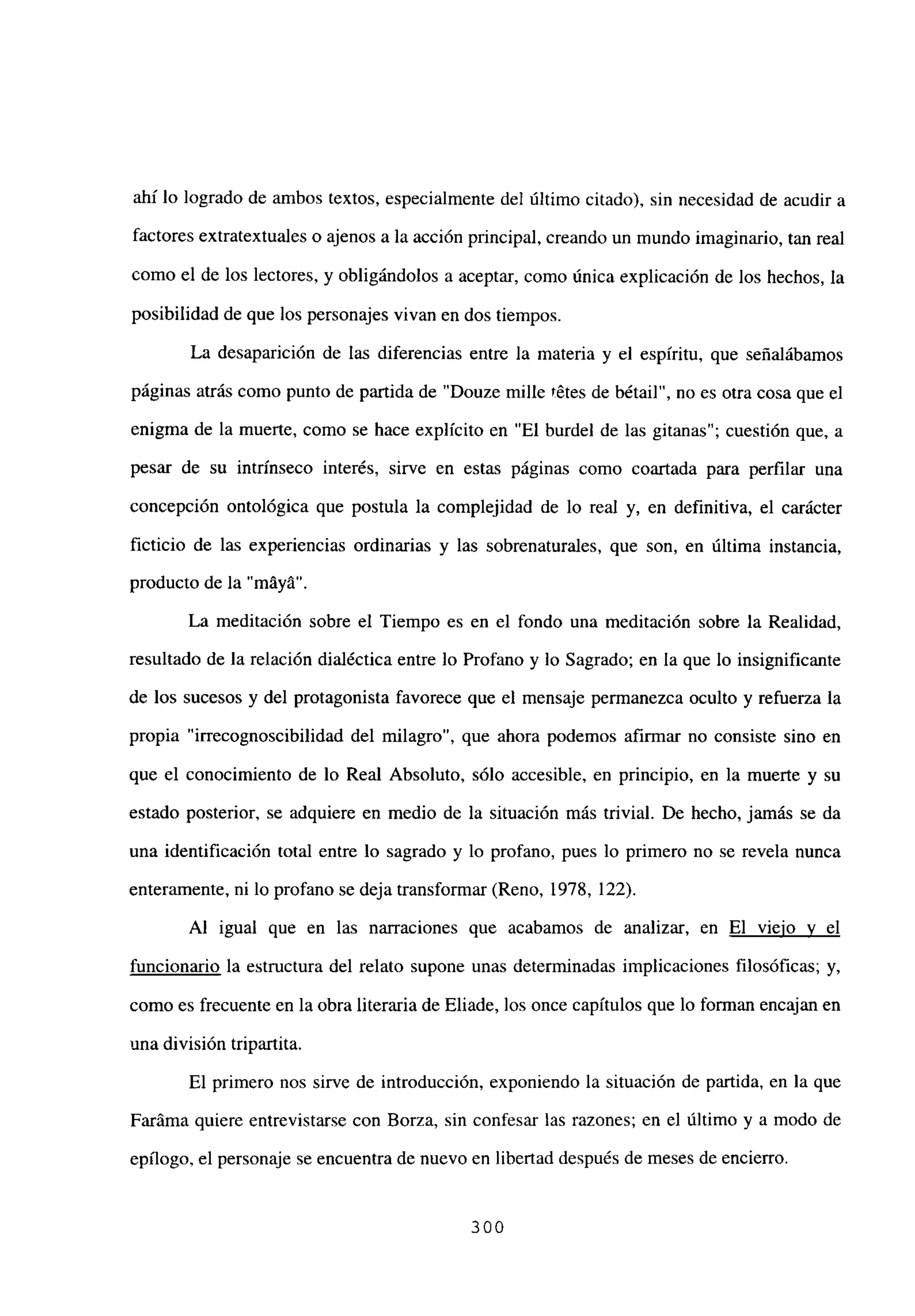 ahí lo logrado de ambos textos, especialmente del último citado), sin necesidad de acudir a
factores extratextuales o ajenos a la acción principal, creando un mundo imaginario, tan real
como el de los lectores, y obligándolos a aceptar, como única explicación de los hechos, la
posibilidad de que los personajes vivan en dos tiempos.
La desaparición de las diferencias entre la materia y el espíritu, que señalábamos
páginas atrás como punto de partida de “Douze mille tétes de bétail”, no es otra cosa que el
enigma de la muerte, como se hace explícito en “El burdel de las gitanas”; cuestión que, a
pesar de su intrínseco interés, sirve en estas páginas como coartada para perfilar una
concepción ontológica que postula la complejidad de lo real y, en definitiva, el carácter
ficticio de las experiencias ordinarias y las sobrenaturales, que son, en última instancia,
producto de la “máyá”.
La meditación sobre el Tiempo es en el fondo una meditación sobre la Realidad,
resultado de la relación dialéctica entre lo Profano y lo Sagrado; en la que lo insignificante
de los sucesos y del protagonista favorece que el mensaje permanezca oculto y refuerza la
propia “irrecognoscibilidad del milagro”, que ahora podemos afirmar no consiste sino en
que el conocimiento de lo Real Absoluto, sólo accesible, en principio, en la muerte y su
estado posterior, se adquiere en medio de la situación más trivial. De hecho, jamás se da
una identificación total entre lo sagrado y lo profano, pues lo primero no se revela nunca
enteramente, ni lo profano se deja transformar (Reno, 1978, 122).
Al igual que en las narraciones que acabamos de analizar, en El viejo y el
funcionario la estructura del relato supone unas determinadas implicaciones filosóficas; y,
como es frecuente en la obra literaria de Eliade, los once capítulos que lo forman encajan en
una división tripartita.
El primero nos sirve de introducción, exponiendo la situación de partida, en la que
Faráma quiere entrevistarse con Borza, sin confesar las razones; en el último y a modo de
epílogo, el personaje se encuentra de nuevo en libertad después de meses de encierro.
300
 