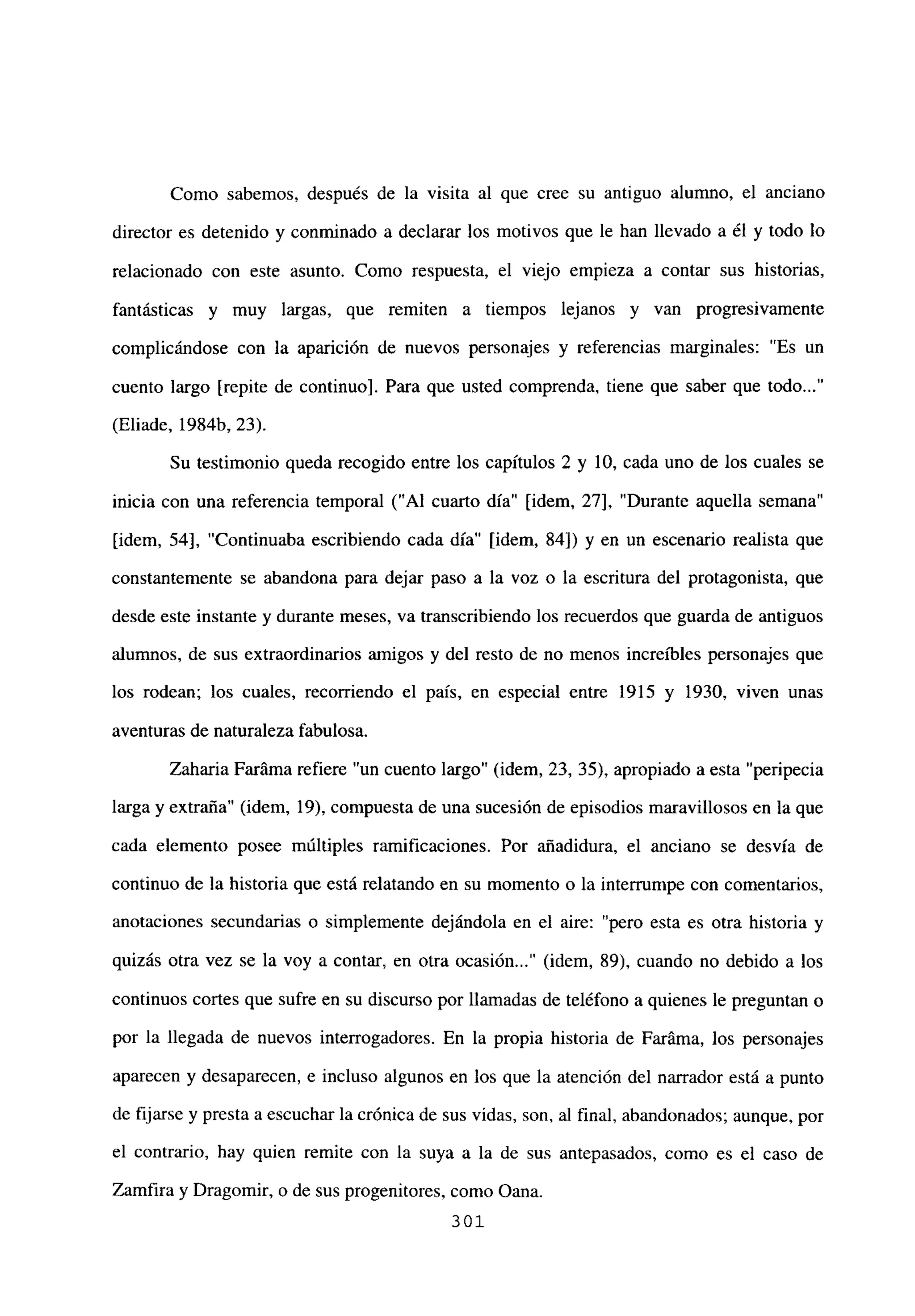 Como sabemos, después de la visita al que cree su antiguo alumno, el anciano
director es detenido y conminado a declarar los motivos que le han llevado a él y todo lo
relacionado con este asunto. Como respuesta, el viejo empieza a contar sus historias,
fantásticas y muy largas, que remiten a tiempos lejanos y van progresivamente
complicándose con la aparición de nuevos personajes y referencias marginales: “Es un
cuento largo [repite de continuo]. Para que usted comprenda, tiene que saber que todo...”
(Eliade, 1984b, 23).
Su testimonio queda recogido entre los capítulos 2 y 10, cada uno de los cuales se
inicia con una referencia temporal (“Al cuarto día” [idem, 27], “Durante aquella semana”
[idem, 54], “Continuaba escribiendo cada día” [idem, 84]) y en un escenario realista que
constantemente se abandona para dejar paso a la voz o la escritura del protagonista, que
desde este instante y durante meses, va transcribiendo los recuerdos que guarda de antiguos
alumnos, de sus extraordinarios amigos y del resto de no menos increíbles personajes que
los rodean; los cuales, recorriendo el país, en especial entre 1915 y 1930, viven unas
aventuras de naturaleza fabulosa.
Zaharia Faráma refiere “un cuento largo” (idem, 23, 35), apropiado a esta “peripecia
larga y extraña” (idem, 19), compuesta de una sucesión de episodios maravillosos en la que
cada elemento posee múltiples ramificaciones. Por añadidura, el anciano se desvía de
continuo de la historia que está relatando en su momento o la interrumpe con comentarios,
anotaciones secundarias o simplemente dejándola en el aire: “pero esta es otra historia y
quizás otra vez se la voy a contar, en otra ocasion (idem, 89), cuando no debido a los
continuos cortes que sufre en su discurso por llamadas de teléfono a quienes le preguntan o
por la llegada de nuevos interrogadores. En la propia historia de Faráma, los personajes
aparecen y desaparecen, e incluso algunos en los que la atención del narrador está a punto
de fijarse y presta a escuchar la crónica de sus vidas, son, al final, abandonados; aunque, por
el contrario, hay quien remite con la suya a la de sus antepasados, como es el caso de
Zamfira y Dragomir, o de sus progenitores, como Oana.
301
 