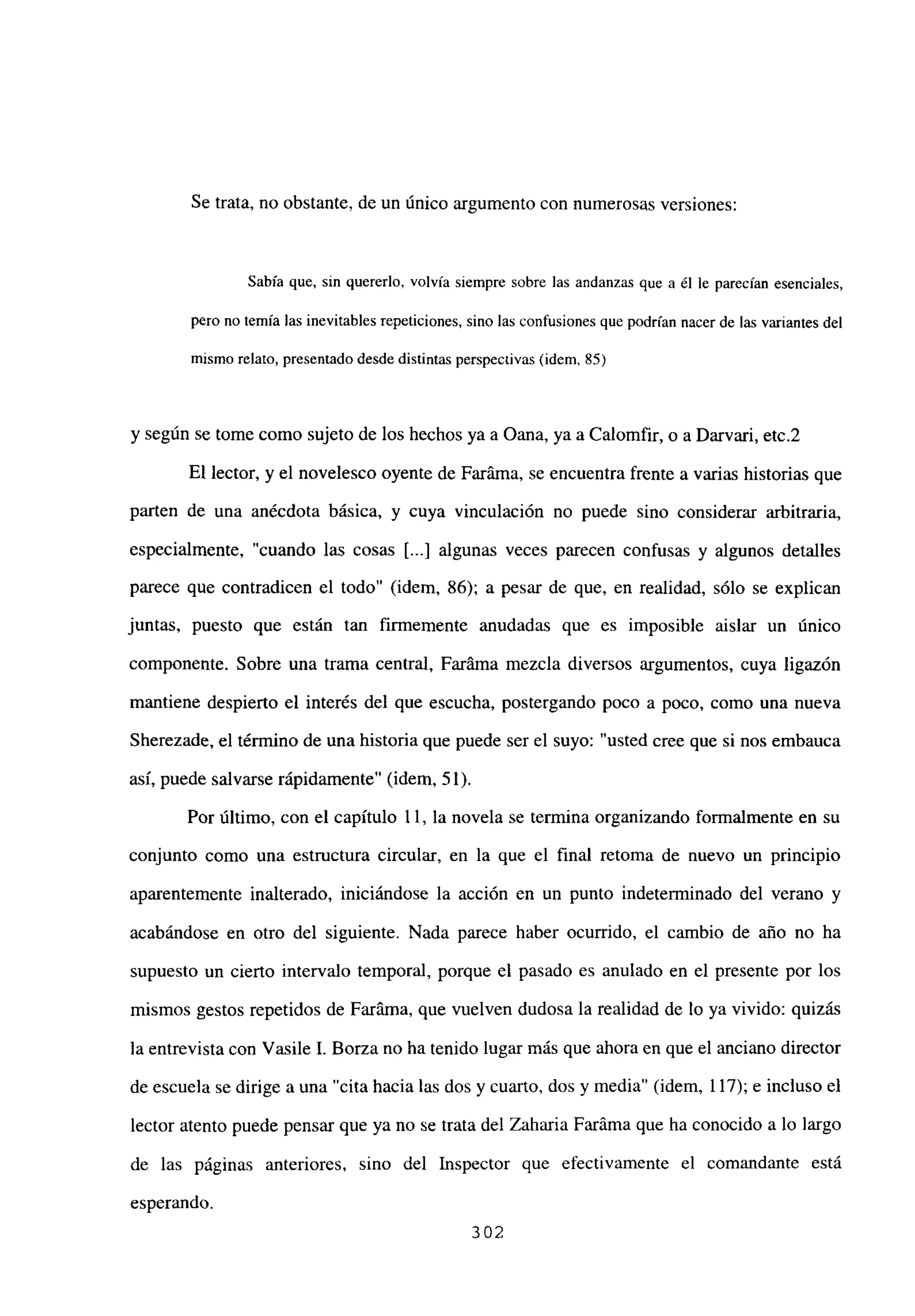 Se trata, no obstante, de un único argumento con numerosas versiones:
Sabía que, sin quererlo, volvía siempre sobre las andanzas que a él le parecían esenciales,
pero no temía las inevitables repeticiones, sino las confusiones que podrían nacer de las variantes del
mismo relato, presentado desdedistintas perspectivas (idem, 85)
y según se tome como sujeto de los hechos ya a Oana, ya a Calomfir, o a Darvari, etc.2
El lector, y el novelesco oyente de Faráma, se encuentra frente a varias historias que
parten de una anécdota básica, y cuya vinculación no puede sino considerar arbitraria,
especialmente, “cuando las cosas [...] algunas veces parecen confusas y algunos detalles
parece que contradicen el todo” (idem, 86); a pesar de que, en realidad, sólo se explican
juntas, puesto que están tan finnemente anudadas que es imposible aislar un único
componente. Sobre una trama central, Faráma mezcla diversos argumentos, cuya ligazón
mantiene despierto el interés del que escucha, postergando poco a poco, como una nueva
Sherezade, el térn-iino de una historia que puede ser el suyo: “usted cree que si nos embauca
así, puede salvarse rápidamente” (idem, 51).
Por último, con el capítulo 11, la novela se termina organizando formalmente en su
conjunto como una estructura circular, en la que el final retoma de nuevo un principio
aparentemente inalterado, iniciándose la acción en un punto indeterminado del verano y
acabándose en otro del siguiente. Nada parece haber ocurrido, el cambio de año no ha
supuesto un cierto intervalo temporal, porque el pasado es anulado en el presente por los
mismos gestos repetidos de Faráma, que vuelven dudosa la realidad de lo ya vivido: quizás
la entrevista con Vasile 1. Borza no ha tenido lugar más que ahora en que el anciano director
de escuela se dirige a una “cita hacia las dos y cuarto, dos y media” (idem, 117); e incluso el
lector atento puede pensar que ya no se trata del Zaharia Faráma que ha conocido a lo largo
de las páginas anteriores, sino del Inspector que efectivamente el comandante está
esperando.
302
 