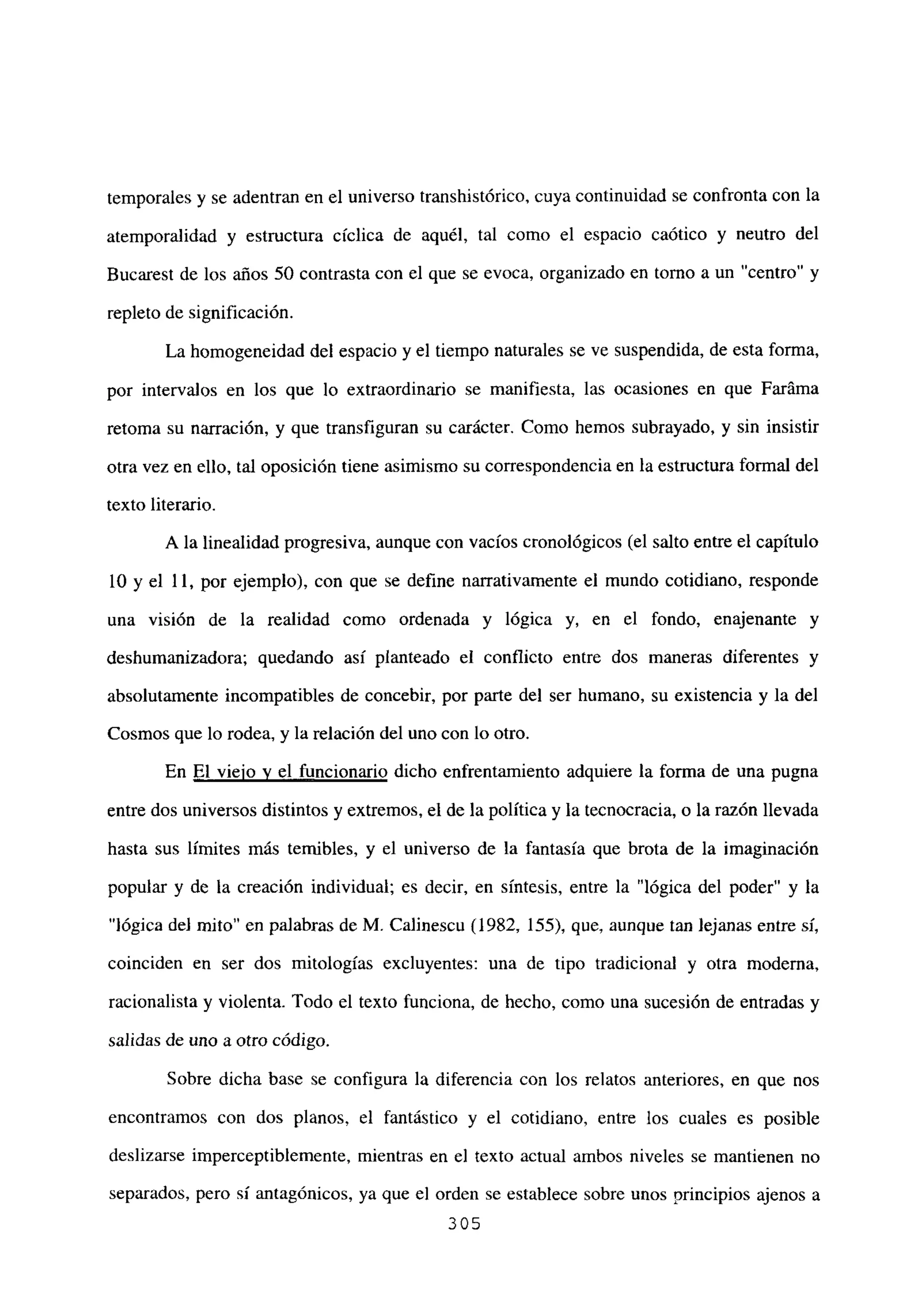 temporales y se adentran en el universo transhistórico, cuya continuidad se confronta con la
atemporalidad y estructura cíclica de aquél, tal como el espacio caótico y neutro del
Bucarest de los años 50 contrasta con el que se evoca, organizado en torno a un “centro” y
repleto de significación.
La homogeneidad del espacio y el tiempo naturales se ve suspendida, de esta forma,
por intervalos en los que lo extraordinario se manifiesta, las ocasiones en que Faráma
retoma su narración, y que transfiguran su carácter. Como hemos subrayado, y sin insistir
otra vez en ello, tal oposición tiene asimismo su correspondencia en la estructura formal del
texto literario.
A la linealidad progresiva, aunque con vacíos cronológicos (el salto entre el capítulo
10 y el 11, por ejemplo), con que se define narrativamente el mundo cotidiano, responde
una visión de la realidad como ordenada y lógica y, en el fondo, enajenante y
deshumanizadora; quedando así planteado el conflicto entre dos maneras diferentes y
absolutamente incompatibles de concebir, por parte del ser humano, su existencia y la del
Cosmos que lo rodea, y la relación del uno con lo otro.
En El viejo y el funcionario dicho enfrentamiento adquiere la forma de una pugna
entre dos universos distintos y extremos, el de la política y la tecnocracia, o la razón llevada
hasta sus límites más temibles, y el universo de la fantasía que brota de la imaginación
popular y de la creación individual; es decir, en síntesis, entre la “lógica del poder” y la
“lógica del mito” en palabras de M. Calinescu (1982, 155), que, aunque tan lejanas entre sí,
coinciden en ser dos mitologías excluyentes: una de tipo tradicional y otra moderna,
racionalista y violenta. Todo el texto funciona, de hecho, como una sucesión de entradas y
salidas de uno a otro código.
Sobre dicha base se configura la diferencia con los relatos anteriores, en que nos
encontramos con dos planos, el fantástico y el cotidiano, entre los cuales es posible
deslizarse imperceptiblemente, mientras en el texto actual ambos niveles se mantienen no
separados, pero sí antagónicos, ya que el orden se establece sobre unos principios ajenos a
305
 