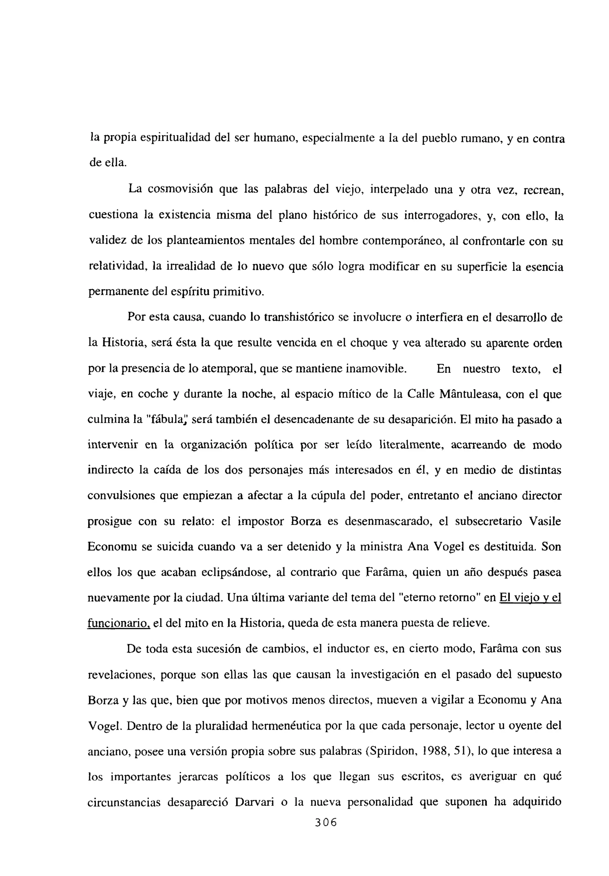 la propia espiritualidad del ser humano, especialmente a la del pueblo rumano, y en contra
de ella.
La cosmovisión que las palabras del viejo, interpelado una y otra vez, recrean,
cuestiona la existencia misma del plano histórico de sus interrogadores, y, con ello, la
validez de los planteamientos mentales del hombre contemporáneo, al confrontarle con su
relatividad, la irrealidad de lo nuevo que sólo logra modificar en su superficie la esencia
permanente del espíritu primitivo.
Por esta causa, cuando lo transhistórico se involucre o interfiera en el desarrollo de
la Historia, será ésta la que resulte vencida en el choque y vea alterado su aparente orden
por la presencia de lo atemporal, que se mantiene inamovible. En nuestro texto, el
viaje, en coche y durante la noche, al espacio mítico de la Calle Mántuleasa, con el que
culmina la “fábula será también el desencadenante de su desaparición. El mito ha pasado a
intervenir en la organización política por ser leído literalmente, acarreando de modo
indirecto la caída de los dos personajes más interesados en él, y en medio de distintas
convulsiones que empiezan a afectar a la cúpula del poder, entretanto el anciano director
prosigue con su relato: el impostor Borza es desenmascarado, el subsecretario Vasile
Economu se suicida cuando va a ser detenido y la ministra Ana Vogel es destituida. Son
ellos los que acaban eclipsándose, al contrario que Faráma, quien un año después pasea
nuevamente por la ciudad. Una última variante del tema del “eterno retomo” en El viejo y el
funcionario, el del mito en la Historia, queda de esta manera puesta de relieve.
De toda esta sucesión de cambios, el inductor es, en cierto modo, Faráma con sus
revelaciones, porque son ellas las que causan la investigación en el pasado del supuesto
Borza y las que, bien que por motivos menos directos, mueven a vigilar a Economu y Ana
Vogel. Dentro de la pluralidad hermenéutica por la que cada personaje, lector u oyente del
anciano, posee una versión propia sobre sus palabras (Spiridon, ¡988, 51), lo que interesa a
los importantes jerarcas políticos a los que llegan sus escritos, es averiguar en que
circunstancias desapareció Darvari o la nueva personalidad que suponen ha adquirido
306
 