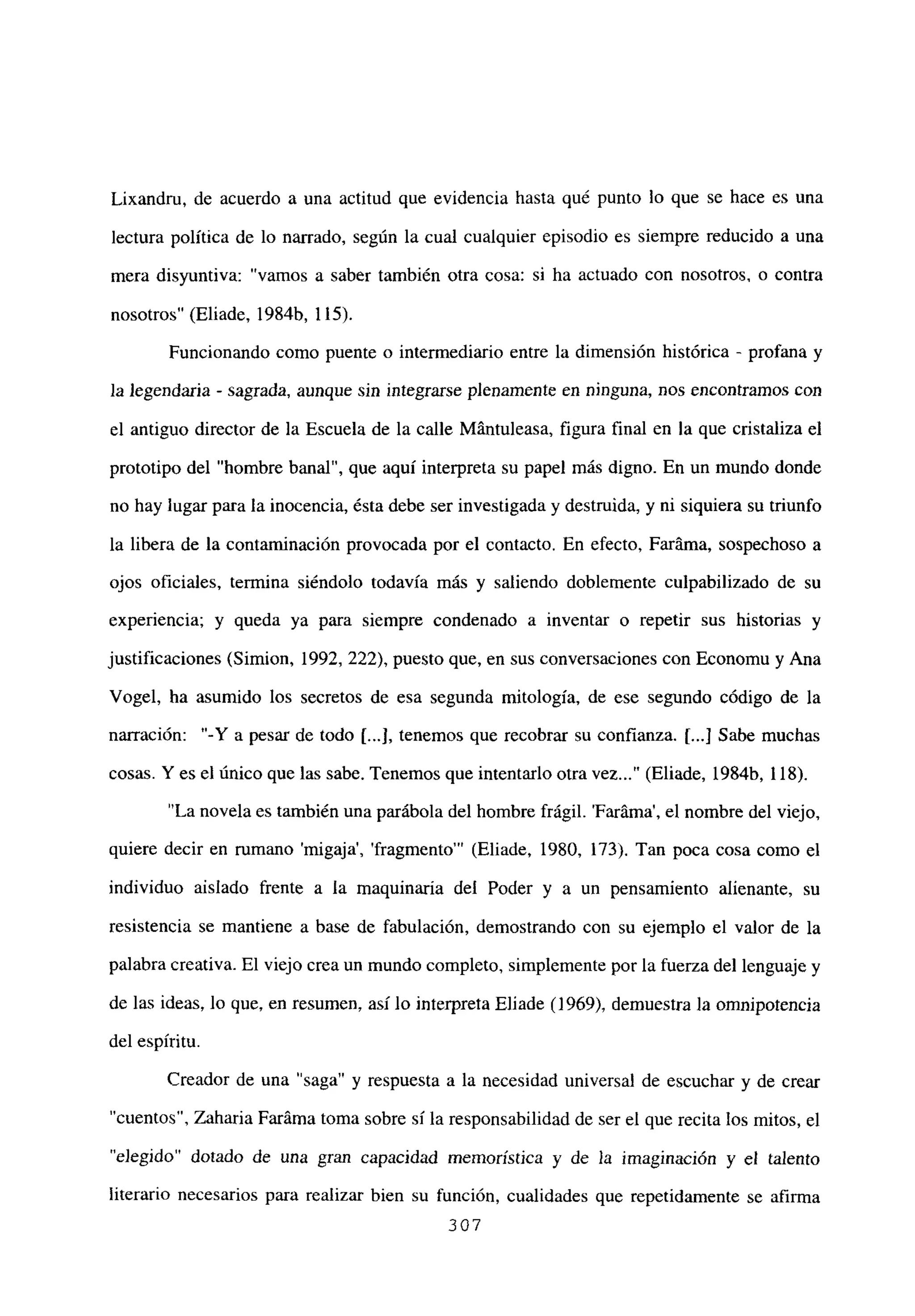 Lixandm, de acuerdo a una actitud que evidencia hasta qué punto lo que se hace es una
lectura política de lo narrado, según la cual cualquier episodio es siempre reducido a una
mera disyuntiva: “vamos a saber también otra cosa: si ha actuado con nosotros, o contra
nosotros” (Eliade, 1984b, 115).
Funcionando como puente o intermediario entre la dimensión histórica - profana y
la legendaria - sagrada, aunque sin integrarse plenamente en ninguna, nos encontramos con
el antiguo director de la Escuela de la calle Mántuleasa, figura final en la que cristaliza el
prototipo del “hombre banal”, que aquí interpreta su papel más digno. En un mundo donde
no hay lugar para la inocencia, ésta debe ser investigada y destruida, y ni siquiera su triunfo
la libera de la contaminación provocada por el contacto. En efecto, Faráma, sospechoso a
ojos oficiales, termina siéndolo todavía más y saliendo doblemente culpabilizado de su
experiencia; y queda ya para siempre condenado a inventar o repetir sus historias y
justificaciones (Simion, 1992, 222), puesto que, en sus conversaciones con Economu y Ana
Vogel, ha asumido los secretos de esa segunda mitología, de ese segundo código de la
narración: “-Y a pesar de todo [...I.tenemos que recobrar su confianza. 1...] Sabe muchas
cosas. Y es el único que las sabe. Tenemos que intentarlo otra vez (Eliade, 1984b, 118).
‘La novela es también una parábola del hombre frágil. ‘Faráma’, el nombre del viejo,
quiere decir en rumano ‘migaja’, ‘fragmento”’ (Eliade, 1980, 173). Tan poca cosa como el
individuo aislado frente a la maquinaria del Poder y a un pensamiento alienante, su
resistencia se mantiene a base de fabulación, demostrando con su ejemplo el valor de la
palabra creativa. El viejo crea un mundo completo, simplemente por la fuerza del lenguaje y
de las ideas, lo que, en resumen, así lo interpreta Eliade (1969), demuestra la omnipotencia
del espíritu.
Creador de una “saga” y respuesta a la necesidad universal de escuchar y de crear
“cuentos”, Zaharia Faráma toma sobre sí la responsabilidad de ser el que recita los mitos, el
“elegido” dotado de una gran capacidad memorística y de la imaginación y el talento
literario necesarios para realizar bien su función, cualidades que repetidamente se afirma
307
 