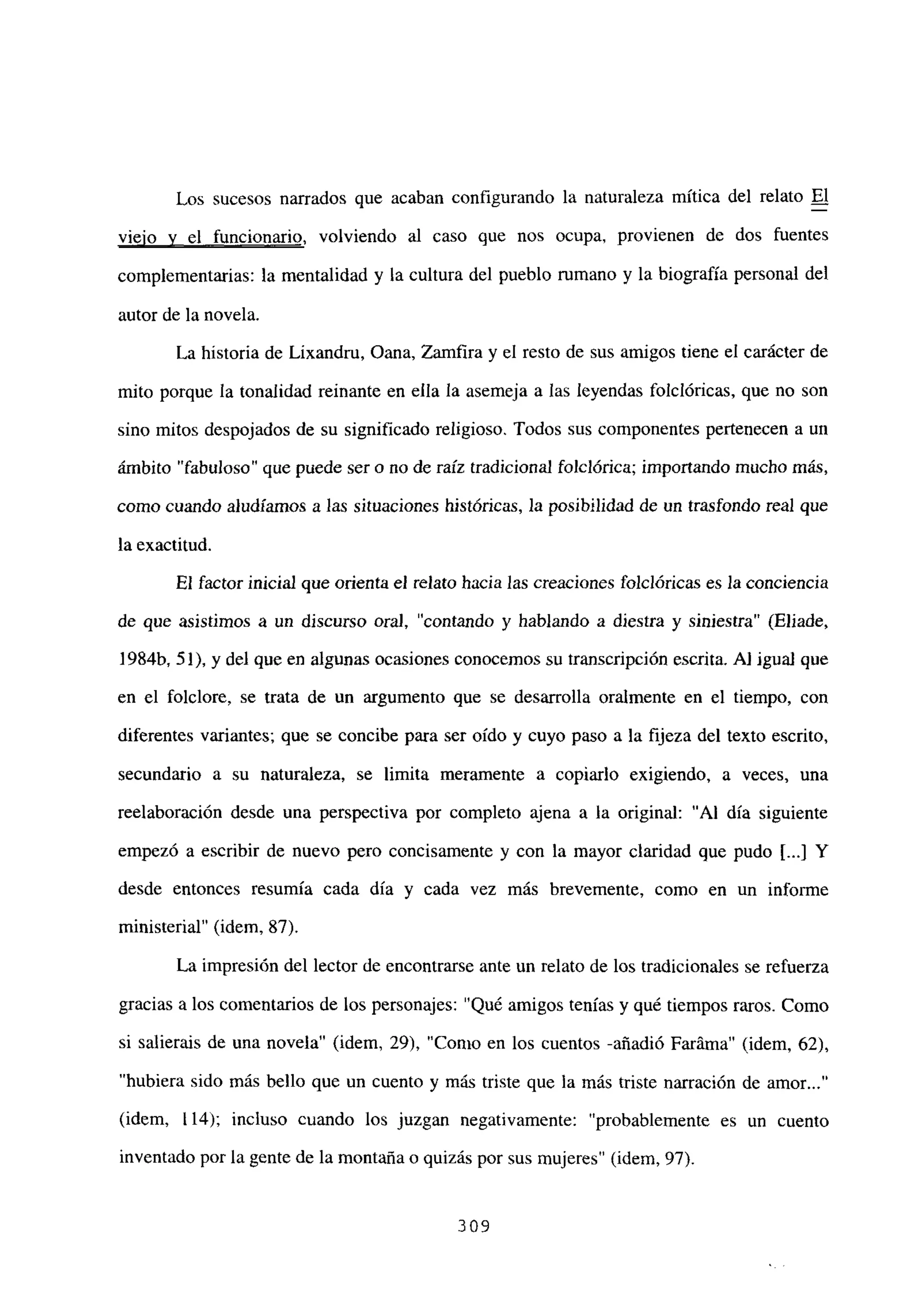 Los sucesos narrados que acaban configurando la naturaleza mítica del relato El
viejo y el funcionario, volviendo al caso que nos ocupa, provienen de dos fuentes
complementarias: la mentalidad y la cultura del pueblo mmano y la biografía personal del
autor de la novela.
La historia de Lixandru, Oana, Zamfira y el resto de sus amigos tiene el carácter de
mito porque la tonalidad reinante en ella la asemeja a las leyendas folelóricas, que no son
sino mitos despojados de su significado religioso. Todos sus componentes pertenecen a un
ámbito “fabuloso’ que puede ser o no de raíz tradicional foiclórica; importando mucho más,
como cuando aludíamos a las situaciones históricas, la posibilidad de un trasfondo real que
la exactitud.
El factor inicial que orienta el relato hacia las creaciones folclóricas es la conciencia
de que asistimos a un discurso ora], “contando y hablando a diestra y siniestra” (Eliade,
1 984fr 51), y del que en algunas ocasiones conocemos su transcripción escrita. A] igual que
en el folclore, se trata de un argumento que se desarrolla oralmente en el tiempo, con
diferentes variantes; que se concibe para ser oído y cuyo paso a la fijeza del texto escrito,
secundario a su naturaleza, se ¡imita meramente a copiarlo exigiendo, a veces, una
reelaboración desde una perspectiva por completo ajena a la original: ‘Al día siguiente
empezó a escribir de nuevo pero concisamente y con la mayor claridad que pudo [...JY
desde entonces resumía cada día y cada vez más brevemente, como en un informe
ministerial” (idem, 87).
La impresión del lector de encontrarse ante un relato de los tradicionales se refuerza
gracias a los comentarios de los personajes: “Qué amigos tenias y qué tiempos raros. Como
si salierais de una novela” (idem, 29), “Como en los cuentos -añadió Faráma” (idem, 62),
“hubiera sido más bello que un cuento y más triste que la más triste narración de amor...”
(idem, 114); incluso cuando los juzgan negativamente: ‘probablemente es un cuento
inventado por la gente de la montaña o quizás por sus mujeres’ (idem, 97).
309
 