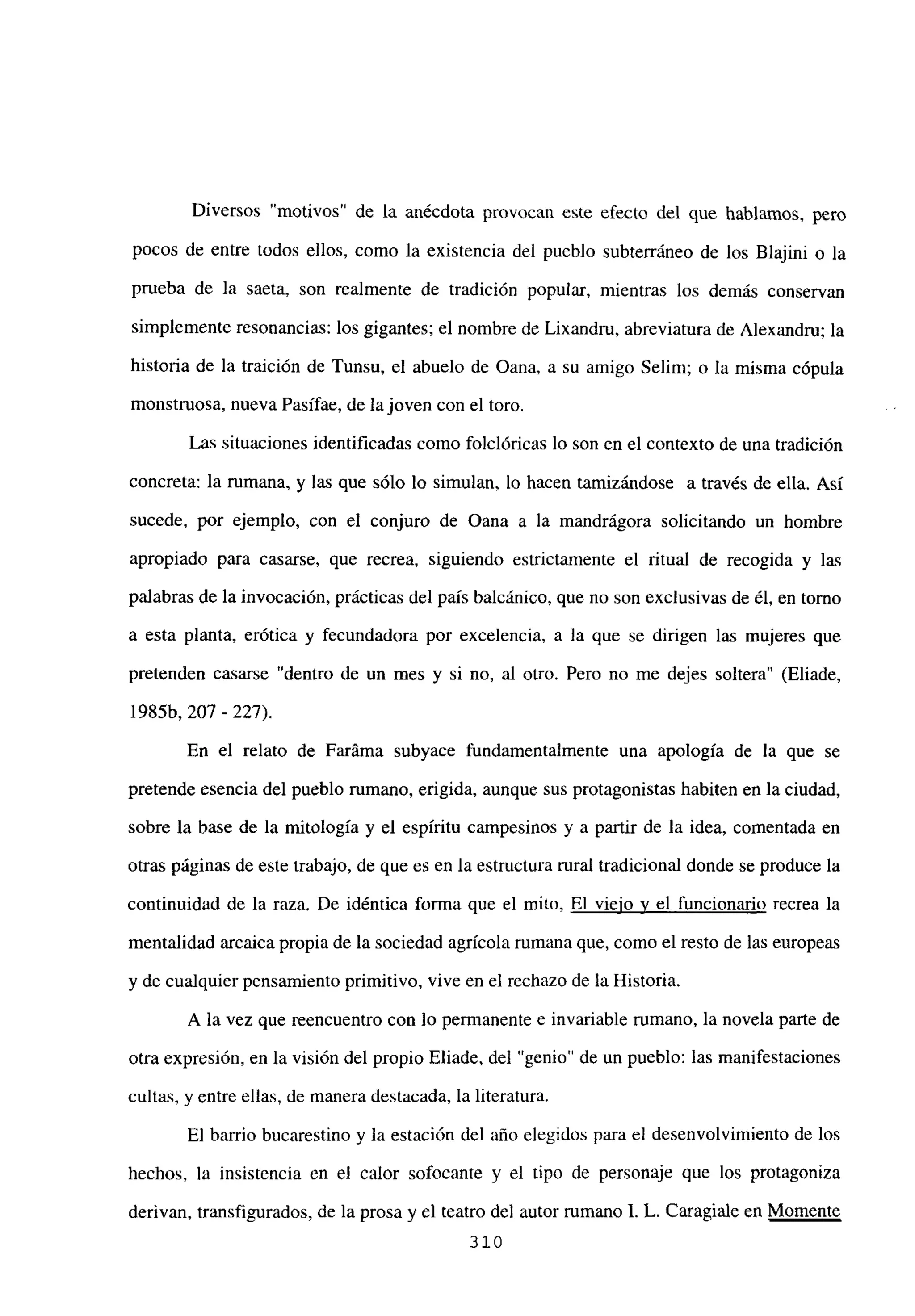 Diversos ‘motivos de la anécdota provocan este efecto del que hablamos, pero
pocos de entre todos ellos, como la existencia del pueblo subterráneo de los Blajini o la
prueba de la saeta, son realmente de tradición popular, mientras los demás conservan
simplemente resonancias: los gigantes; el nombre de Lixandru, abreviatura de Alexandm; la
historia de la traición de Tunsu, el abuelo de Oana, a su amigo Selim; o la misma cópula
monstruosa, nueva Pasífae, de lajoven con el toro.
Las situaciones identificadas como foiclóricas lo son en el contexto de una tradición
concreta: la rumana, y las que sólo lo simulan, lo hacen tamizándose a través de ella. Así
sucede, por ejemplo, con el conjuro de Oana a la mandrágora solicitando un hombre
apropiado para casarse, que recrea, siguiendo estrictamente el ritual de recogida y las
palabras de la invocación, prácticas del país balcánico, que no son exclusivas de él, en tomo
a esta planta, erótica y fecundadora por excelencia, a la que se dirigen las mujeres que
pretenden casarse “dentro de un mes y si no, al otro. Pero no me dejes soltera” (Eliade,
1985b, 207 - 227).
En el relato de Faráma subyace fundamentalmente una apología de la que se
pretende esencia del pueblo rumano, erigida, aunque sus protagonistas habiten en la ciudad,
sobre la base de la mitología y el espíritu campesinos y a partir de la idea, comentada en
otras páginas de este trabajo, de que es en la estructura rural tradicional donde se produce la
continuidad de la raza. De idéntica forma que el mito, El viejo y el funcionario recrea la
mentalidad arcaica propia de la sociedad agrícola rumana que, como el resto de las europeas
y de cualquier pensamiento primitivo, vive en el rechazo de la Historia.
A la vez que reencuentro con lo permanente e invariable rumano, la novela parte de
otra expresión, en la visión del propio Eliade, del “genio” de un pueblo: las manifestaciones
cultas, y entre ellas, de manera destacada, la literatura.
El barrio bucarestino y la estación del año elegidos para el desenvolvimiento de los
hechos, la insistencia en el calor sofocante y el tipo de personaje que los protagoniza
derivan, transfigurados, de la prosa y el teatro de] autor rumano 1. L. Caragiale en Momente
310
 