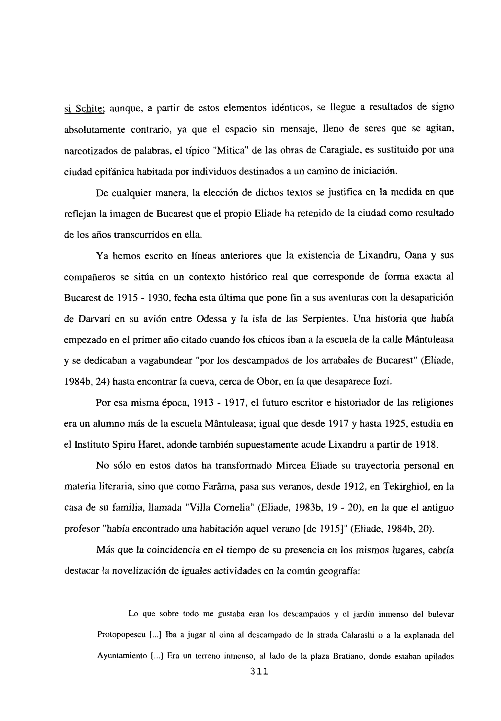 sí Schite; aunque, a partir de estos elementos idénticos, se llegue a resultados de signo
absolutamente contrario, ya que el espacio sin mensaje, lleno de seres que se agitan,
narcotizados de palabras, el típico ‘Mitica” de las obras de Caragiale, es sustituido por una
ciudad epifánica habitada por individuos destinados a un camino de iniciación.
De cualquier manera, la elección de dichos textos se justifica en la medida en que
reflejan la imagen de Bucarest que el propio Eliade ha retenido de la ciudad como resultado
de los años transcurridos en ella.
Ya hemos escrito en líneas anteriores que la existencia de Lixandru, Oana y sus
compañeros se sitúa en un contexto histórico real que corresponde de forma exacta al
Bucarest de 1915 - 1930, fecha esta última que pone fin a sus aventuras con la desaparición
de Darvari en su avión entre Odessa y la isla de las Serpientes. Una historia que había
empezado en el primer año citado cuando los chicos iban a la escuela de la calle Mántuleasa
y se dedicaban a vagabundear “por los descampados de los arrabales de Bucarest” (Eliade,
1984b, 24) hasta encontrar la cueva, cerca de Obor, en la que desaparece Iozi.
Por esa misma época, 1913 - 1917, el futuro escritor e historiador de las religiones
era un alumno más de la escuela Mántuleasa; igual que desde 1917 y hasta 1925, estudia en
el Instituto Spiru Haret, adonde también supuestamente acude Lixandru a partir de 1918.
No sólo en estos datos ha transformado Mircea Eliade su trayectoria personal en
materia literaria, sino que como Faráma, pasa sus veranos, desde 1912, en Tekirghiol, en la
casa de su familia, llamada “Villa Cornelia” (Eliade, 1983b, 19 - 20), en la que el antiguo
profesor “había encontrado una habitación aquel verano [de 1915]” (Eliade, 1984b, 20).
Más que la coincidencia en el tiempo de su presencia en los mismos lugares, cabría
destacar la novelizacién de iguales actividades en la común geografía:
Lo que sobre todo me gustaba eran los descampados y el jardín inmenso del bulevar
Protopopescu 1...] Iba a jugar al oina al descampado de la strada Calarashi o a la explanada del
Ayuntamiento [...] Era un terreno inmenso, al lado de la plaza Bratiano, donde estaban apilados
311
 