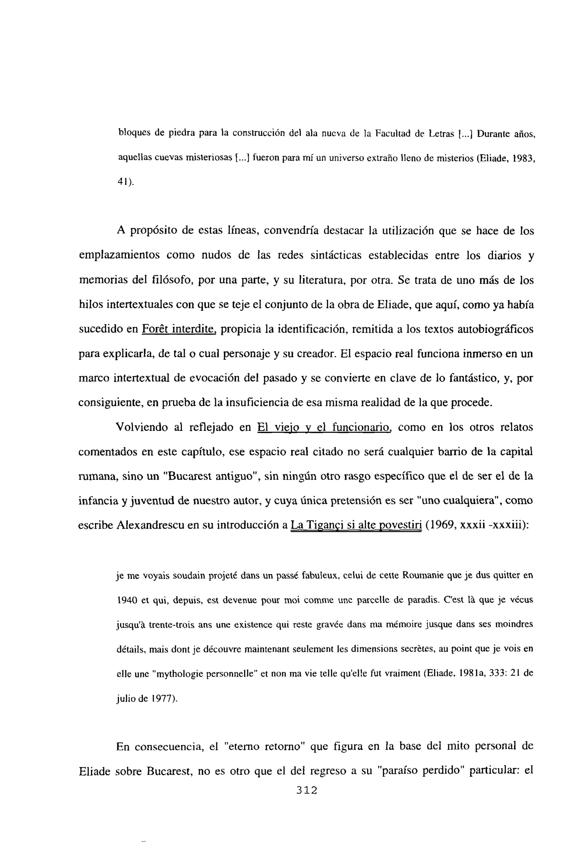 bloques de piedra para la construcción del ala nueva de la Facultad de Letras [...] Durante años,
aquellas cuevas misteriosas [.4 fueron para mí un universo extraño lleno de misterios (Eliade, 1983,
41»
A propósito de estas lineas, convendría destacar la utilización que se hace de los
emplazamientos como nudos de las redes sintácticas establecidas entre los diarios y
memorias del filósofo, por una parte, y su literatura, por otra. Se trata de uno más de los
hilos intertextuales con que se teje el conjunto de la obra de Eliade, que aquí, como ya había
sucedido en For6t interdite, propicia la identificación, remitida a los textos autobiográficos
para explicarla, de tal o cual personaje y su creador. El espacio real funciona inmerso en un
marco intertextual de evocación del pasado y se convierte en clave de lo fantástico, y, por
consiguiente, en prueba de la insuficiencia de esa misma realidad de la que procede.
Volviendo al reflejado en El viejo y el funcionario, como en los otros relatos
comentados en este capítulo, ese espacio real citado no será cualquier barrio de la capital
rumana, sino un “Bucarest antiguo”, sin ningún otro rasgo específico que el de ser el de la
infancia y juventud de nuestro autor, y cuya única pretensión es ser ‘uno cualquiera”, como
escribe Alexandrescu en su introducción a La Tiganci si alte yovestiri (1969, xxxii -xxxiii):
je me voyais soudain projeté daus un pass¿ fabuleux, echÉ de cene Reumanie que je dus quitter en
1940 a qul, depuis, est devenue peur moi comme une parcelle de paradis. C’est lá que je vécus
jusqu’á trente-trois ans une existence qui reste gíavée daus ma mémoire jusque dans ses moindres
d&ails, mais dontje découvre maintenant seulement les dimensions secrétes, au point que je vois en
elle une “mythologie personnelle” a non ma vie telle quelle fut vraiment (Eliade, 1981a, 333: 21 de
julio de 1977).
En consecuencia, el “eterno retorno” que figura en la base del mito personal de
Eliade sobre Bucarest, no es otro que el del regreso a su ‘paraíso perdido” particular: el
312
 