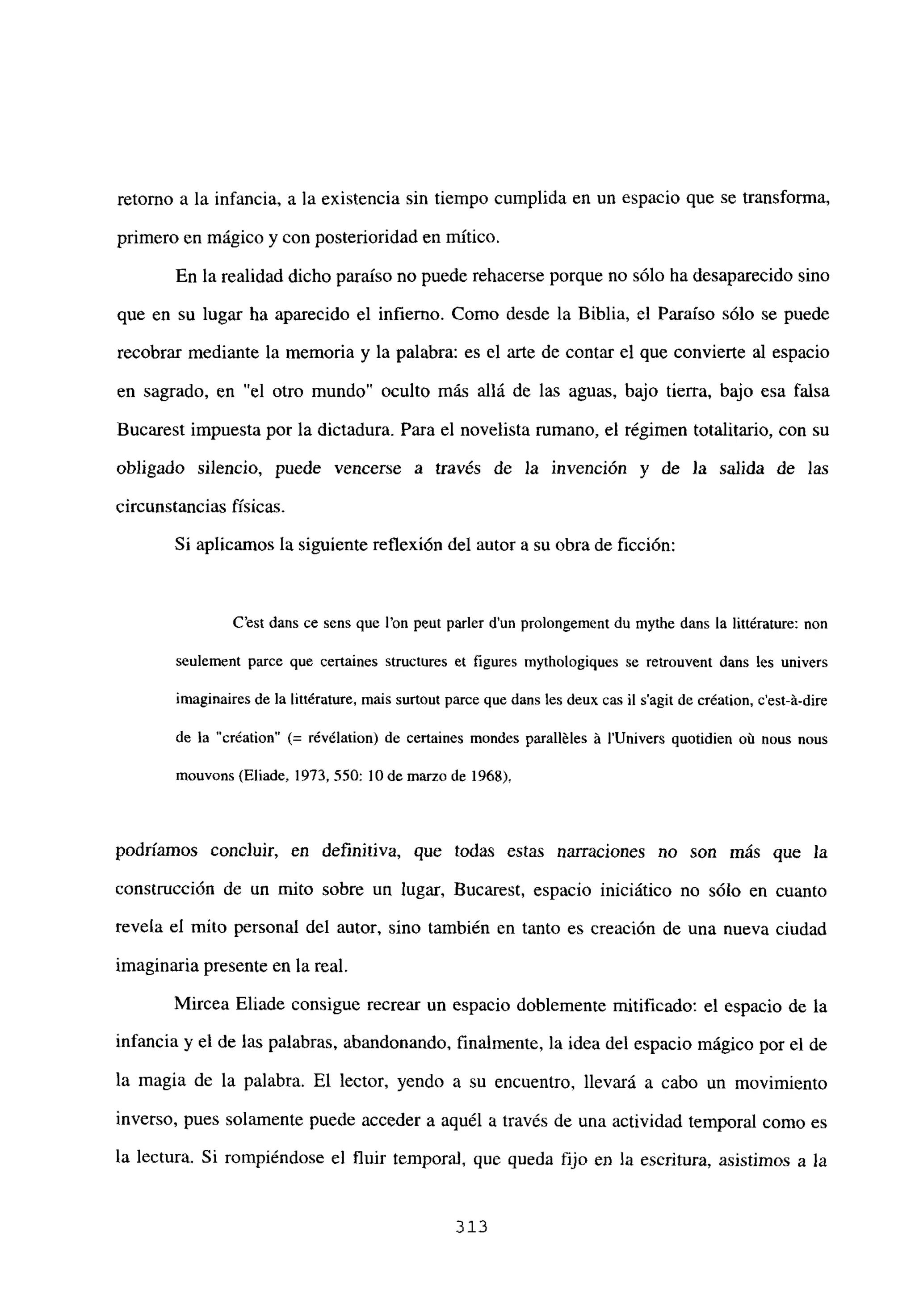 retomo a la infancia, a la existencia sin tiempo cumplida en un espacio que se transforma,
primero en mágico y con posterioridad en mítico.
En la realidad dicho paraíso no puede rehacerse porque no sólo ha desaparecido sino
que en su lugar ha aparecido el infierno. Como desde la Biblia, el Paraíso sólo se puede
recobrar mediante la memoria y la palabra: es el arte de contar el que convierte al espacio
en sagrado, en “el otro mundo” oculto más allá de las aguas, bajo tierra, bajo esa falsa
Bucarest impuesta por la dictadura. Para el novelista rumano, el régimen totalitario, con su
obligado silencio, puede vencerse a través de la invención y de la salida de las
circunstancias físicas.
Si aplicamos la siguiente reflexión del autor a su obra de ficción:
C’est dans ce sens que l’on peut parler dun prolongement du mythe dans la liltérature: non
seulement parce que certaines structures eL figures mythologiques se retrouvent dans les univers
imaginaires de la littérature, mais surtout parce que dans les deux cas jI s’agit de création, c’est-á-dire
de la “création” (= révélation) de certaines mondes paralléles á l’Univers quotidien oú nous nous
mouvons (Eliade, 1973, 550: 10 de marzo de 1968),
podríamos concluir, en definitiva, que todas estas narraciones no son más que la
construcción de un mito sobre un lugar, Bucarest, espacio iniciático no sólo en cuanto
revela el mito personal del autor, sino también en tanto es creación de una nueva ciudad
imaginaria presente en la real.
Mircea Eliade consigue recrear un espacio doblemente mitificado: el espacio de la
infancia y el de las palabras, abandonando, finalmente, la idea del espacio mágico por el de
la magia de la palabra. El lector, yendo a su encuentro, llevará a cabo un movimiento
inverso, pues solamente puede acceder a aquél a través de una actividad temporal como es
la lectura. Si rompiéndose el fluir temporal, que queda fijo en la escritura, asistimos a la
313
 