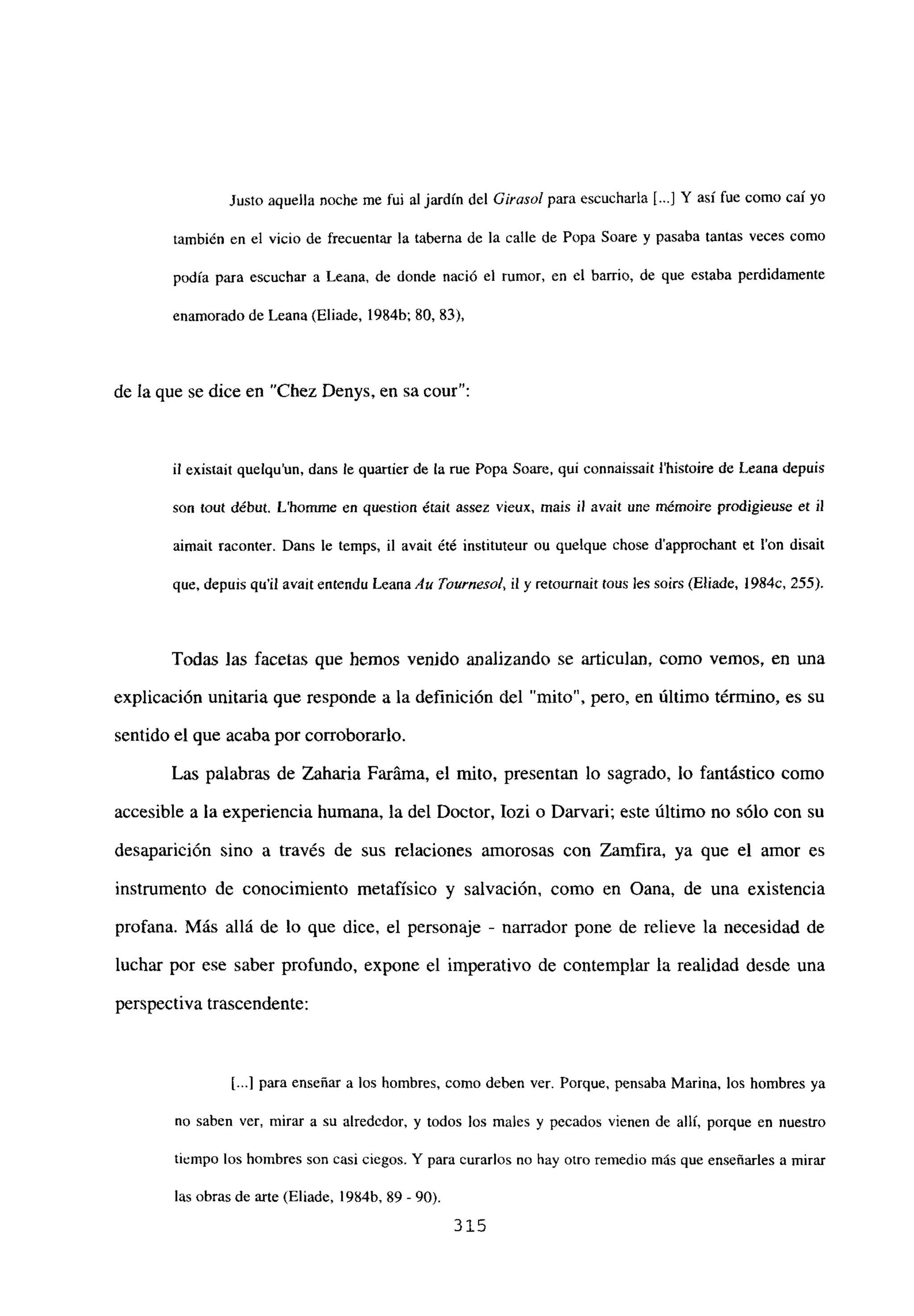 Justo aquella noche me fui al jardín del Girasolpara escucharla [...] Y así fue como caíyo
tambi¿n en el vicio de frecuentar la taberna de la calle de Popa Soare y pasaba tantas veces como
podía para escuchar a Leana, de donde nació el rumor, en el barrio, de que estaba perdidamente
enamorado de Leana (Eliade, 1984b; 80, 83),
de la que se dice en “Chez Denys, en sa cour”:
fi existait quelqu’un, dans le quartier de la rue Popa Soare, qui connaissait ¡‘histoire de Leana depuis
son tout début. L’hommne en question érait assez vieux, mais U avait une mémoire prodigieuse et 11
aimait raconter. Dans le temps, il avait été instituteur ou quelque chose d’approehant et Ion disait
que. depuis quil avait entendu Leana Au Taurnesol, it y rerournait tous les soirs (Eliade, 1984c, 255).
Todas las facetas que hemos venido analizando se articulan, como vemos, en una
explicación unitaria que responde a la definición del “mito”, pero, en último término, es su
sentido el que acaba por corroborarlo.
Las palabras de Zaharia Faráma, el mito, presentan lo sagrado, lo fantástico como
accesible a la experiencia humana, la del Doctor, Iozi o Darvari; este último no sólo con su
desaparición sino a través de sus relaciones amorosas con Zamfira, ya que el amor es
instrumento de conocimiento metafísico y salvación, como en Oana, de una existencia
profana. Más allá de lo que dice, el personaje - narrador pone de relieve la necesidad de
luchar por ese saber profundo, expone el imperativo de contemplar la realidad desde una
perspectiva trascendente:
[...] para enseñar a los hombres, como deben ver. Porque, pensaba Marina, los hombres ya
no saben ver, mirar a su alrededor, y todos los males y pecados vienen de allí, porque en nuestro
tiempo los hombres son casi ciegos. Y para curarlos no hay otro remedio más que enseñarles a mirar
las obras de arte (Eliade, 1984b, 89- 90).
315
 
