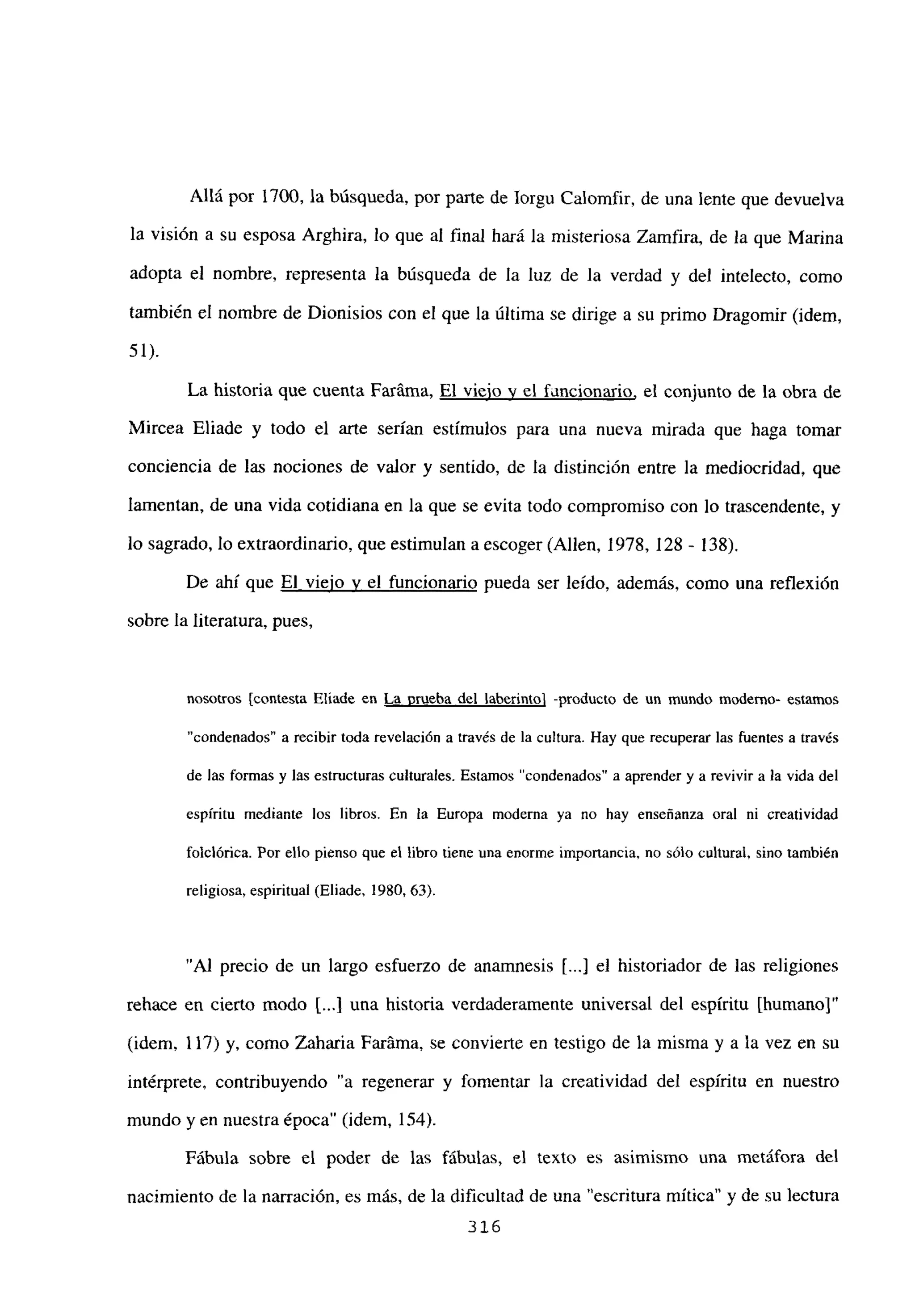 Allá por 1700, la búsqueda, por parte de Iorgu Calomfir, de una lente que devuelva
la visión a su esposa Arghira, lo que al final hará la misteriosa Zamfira, de la que Marina
adopta el nombre, representa la búsqueda de la luz de la verdad y del intelecto, como
también el nombre de Dionisios con el que la última se dirige a su primo Dragomir (idem,
51).
La historia que cuenta Faráma, El viejo y el fancionario, el conjunto de la obra de
Mircea Eliade y todo el arte serían estímulos para una nueva mirada que haga tomar
conciencia de las nociones de valor y sentido, de la distinción entre la mediocridad, que
lamentan, de una vida cotidiana en la que se evita todo compromiso con lo trascendente, y
lo sagrado, lo extraordinario, que estimulan a escoger (Alíen, 1978, 128 - 138).
De ahí que El viejo y el funcionario pueda ser leído, además, como una reflexión
sobre la literatura, pues,
nosotros [contesta Eliade en La prueba del laberintoj -producto de un mundo moderno- estamos
“condenados” a recibir toda revelación a través de la cultura. Hay que recuperar las fuentes a través
de las formas y las estructuras culturales. Estamos “condenados” a aprender y a revivir a la vida del
espíritu mediante los libros. En la Europa moderna ya no hay enseñanza oral ni creatividad
toiclórica. Por ello pienso que el libro tiene una enorme importancia, no sólo cultural, sino también
religiosa, espiritual (Eliade, 1980, 63).
“Al precio de un largo esfuerzo de anamnesis [...] el historiador de las religiones
rehace en cierto modo t...I una historia verdaderamente universal del espíritu [humano]”
(idem, 117) y, como Zaharia Faráma, se convierte en testigo de la misma y a la vez en su
intérprete, contribuyendo “a regenerar y fomentar la creatividad del espíritu en nuestro
mundo yen nuestra época” (idem, 154).
Fábula sobre el poder de las fábulas, el texto es asimismo una metáfora del
nacimiento de la narración, es más, de la dificultad de una “escritura mítica” y de su lectura
316
 