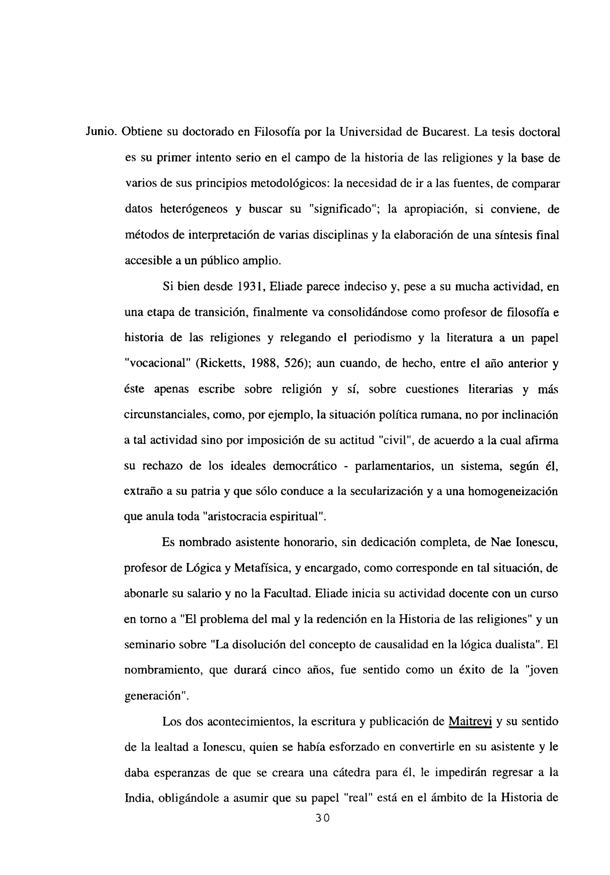 Junio. Obtiene su doctorado en Filosofía por la Universidad de Bucarest. La tesis doctoral
es su primer intento serio en el campo de la historia de las religiones y la base de
varios de sus principios metodológicos: la necesidad de ir a las fuentes, de comparar
datos heterógeneos y buscar su “significado”; la apropiación, si conviene, de
métodos de interpretación de varias disciplinas y la elaboración de una síntesis final
accesible a un público amplio.
Si bien desde 1931, Eliade parece indeciso y, pese a su mucha actividad, en
una etapa de transición, finalmente va consolidándose como profesor de filosofía e
historia de las religiones y relegando el periodismo y la literatura a un papel
“vocacional” (Ricketts, 1988, 526); aun cuando, de hecho, entre el año anterior y
éste apenas escribe sobre religión y sí, sobre cuestiones literarias y más
circunstanciales, como, por ejemplo, la situación política mmana, no por inclinación
a tal actividad sino por imposición de su actitud “civil”, de acuerdo a la cual afirma
su rechazo de los ideales democrático - parlamentarios, un sistema, según él,
extraño a su patria y que sólo conduce a la secularización y a una homogeneización
que anula toda “aristocracia espiritual”.
Es nombrado asistente honorario, sin dedicación completa, de Nae Ionescu,
profesor de Lógica y Metafísica, y encargado, como corresponde en tal situación, de
abonarle su salario y no la Facultad. Eliade inicia su actividad docente con un curso
en torno a “El problema del mal y la redención en la Historia de las religiones” y un
seminario sobre “La disolución del concepto de causalidad en la lógica dualista”. El
nombramiento, que durará cinco años, fue sentido como un éxito de la “joven
generación”.
Los dos acontecimientos, la escritura y publicación de Maitrevi y su sentido
de la lealtad a Ionescu, quien se había esforzado en convertirle en su asistente y le
daba esperanzas de que se creara una cátedra para él, le impedirán regresar a la
India, obligándole a asumir que su papel “real” está en el ámbito de la Historia de
30
 