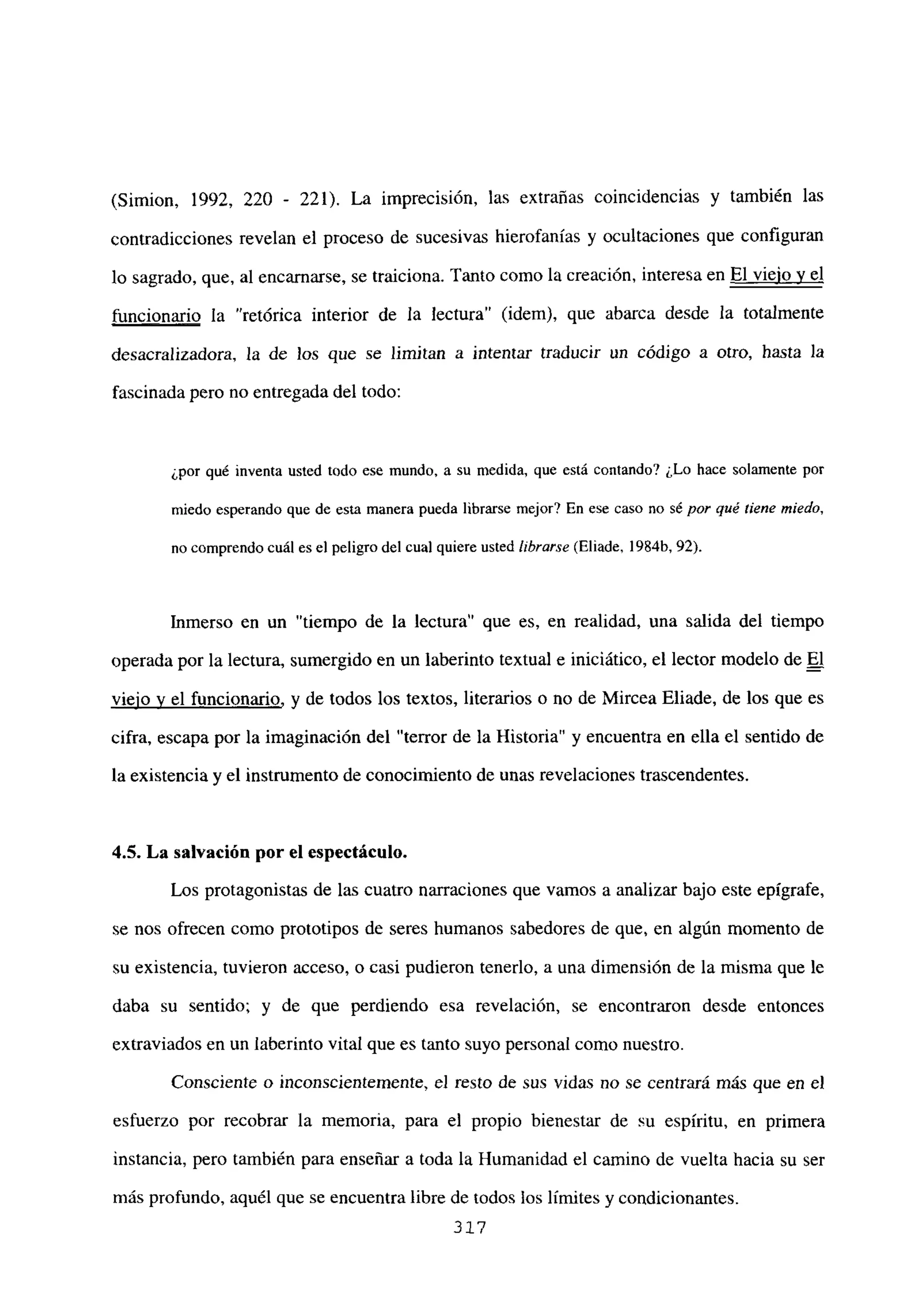 (Simion, 1992, 220 - 221). La imprecisión, las extrañas coincidencias y también las
contradicciones revelan el proceso de sucesivas hierofanías y ocultaciones que configuran
lo sagrado, que, al encarnarse, se traiciona. Tanto como la creación, interesa en El viejo y el
funcionario la “retórica interior de la lectura” (idem), que abarca desde la totalmente
desacralizadora, la de los que se limitan a intentar traducir un código a otro, hasta la
fascinada pero no entregada del todo:
¿por qué inventa usted todo ese mundo, a su medida, que está contando? ¿Lo hace solamente por
miedo esperando que de esta manera pueda librarse mejor? En ese caso no sé por qué tiene miedo,
no comprendo cuál es el peligro del cual quiere usted librarse (Eliade, 1984b. 92).
Inmerso en un “tiempo de la lectura” que es, en realidad, una salida del tiempo
operada por la lectura, sumergido en un laberinto textual e iniciático, el lector modelo de El
viejo y el funcionario, y de todos los textos, literarios o no de Mircea Eliade, de los que es
cifra, escapa por la imaginación del “terror de la Historia” y encuentra en ella el sentido de
la existencia y el instrumento de conocimiento de unas revelaciones trascendentes.
4.5. La salvación por el espectáculo.
Los protagonistas de las cuatro narraciones que vamos a analizar bajo este epígrafe,
se nos ofrecen como prototipos de seres humanos sabedores de que, en algún momento de
su existencia, tuvieron acceso, o casi pudieron tenerlo, a una dimensión de la misma que le
daba su sentido; y de que perdiendo esa revelación, se encontraron desde entonces
extraviados en un laberinto vital que es tanto suyo personal como nuestro.
Consciente o inconscientemente, el resto de sus vidas no se centrará más que en el
esfuerzo por recobrar la memoria, para el propio bienestar de su espíritu, en primera
instancia, pero también para enseñar a toda la Humanidad el camino de vuelta hacia su ser
más profundo, aquél que se encuentra libre de todos los límites y condicionantes.
317
 