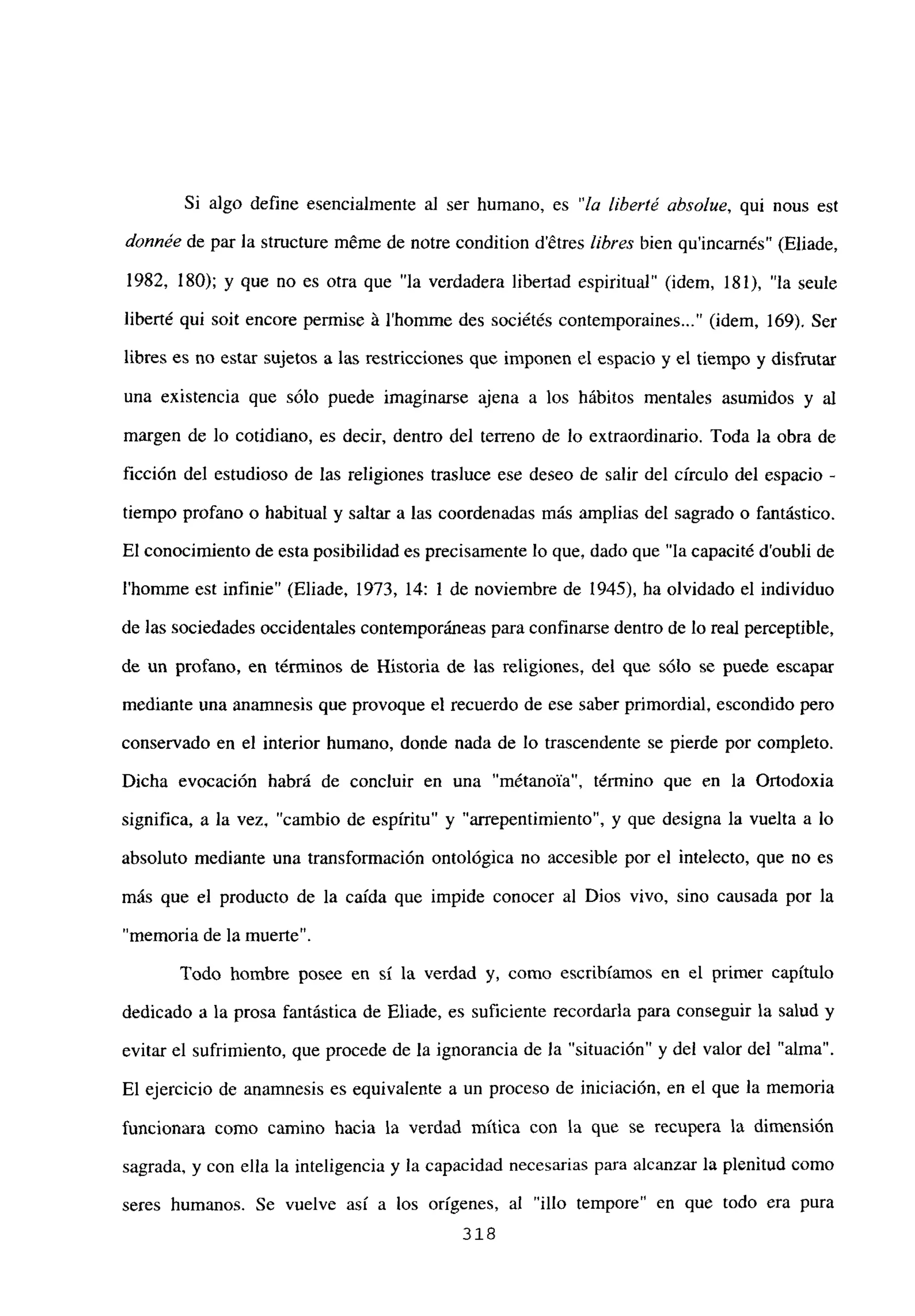 Si algo define esencialmente al ser humano, es “la liberté absolue, qui nous est
donnée de par la stmcture m6me de notre condition détres libres bien quincarnés” (Eliade,
1982, 180); y que no es otra que “la verdadera libertad espiritual” (idem, 181), “la seule
liberté qui soit encore permise á l’homrne des sociétés contemporaines (idem, 169). Ser
libres es no estar sujetos a las restricciones que imponen el espacio y el tiempo y disfrutar
una existencia que sólo puede imaginarse ajena a los hábitos mentales asumidos y al
margen de lo cotidiano, es decir, dentro del terreno de lo extraordinario. Toda la obra de
ficción del estudioso de las religiones trasluce ese deseo de salir del circulo del espacio -
tiempo profano o habitual y saltar a las coordenadas más amplias del sagrado o fantástico.
El conocimiento de esta posibilidad es precisamente lo que, dado que “la capacité d’oubli de
l’homme est infinie” (Eliade, 1973, 14: 1 de noviembre de 1945), ha olvidado el individuo
de las sociedades occidentales contemporáneas para confrnarse dentro de lo real perceptible,
de un profano, en términos de Historia de las religiones, del que sólo se puede escapar
mediante una anamnesis que provoque el recuerdo de ese saber primordial, escondido pero
conservado en el interior humano, donde nada de lo trascendente se pierde por completo.
Dicha evocación habrá de concluir en una “métanoVa”, término que en la Ortodoxia
significa, a la vez, “cambio de espíritu” y “arrepentimiento”, y que designa la vuelta a lo
absoluto mediante una transformación ontológica no accesible por el intelecto, que no es
más que el producto de la caída que impide conocer al Dios vivo, sino causada por la
“memoria de la muerte”.
Todo hombre posee en sí la verdad y, como escribíamos en el primer capítulo
dedicado a la prosa fantástica de Eliade, es suficiente recordarla para conseguir la salud y
evitar el sufrimiento, que procede de la ignorancia de la “situación” y del valor del “alma”.
El ejercicio de anamnesis es equivalente a un proceso de iniciación, en el que la memoria
funcionara como camino hacia la verdad mítica con la que se recupera la dimensión
sagrada, y con ella la inteligencia y la capacidad necesarias para alcanzar la plenitud como
seres humanos. Se vuelve así a los origenes, al “illo tempore” en que todo era pura
318
 