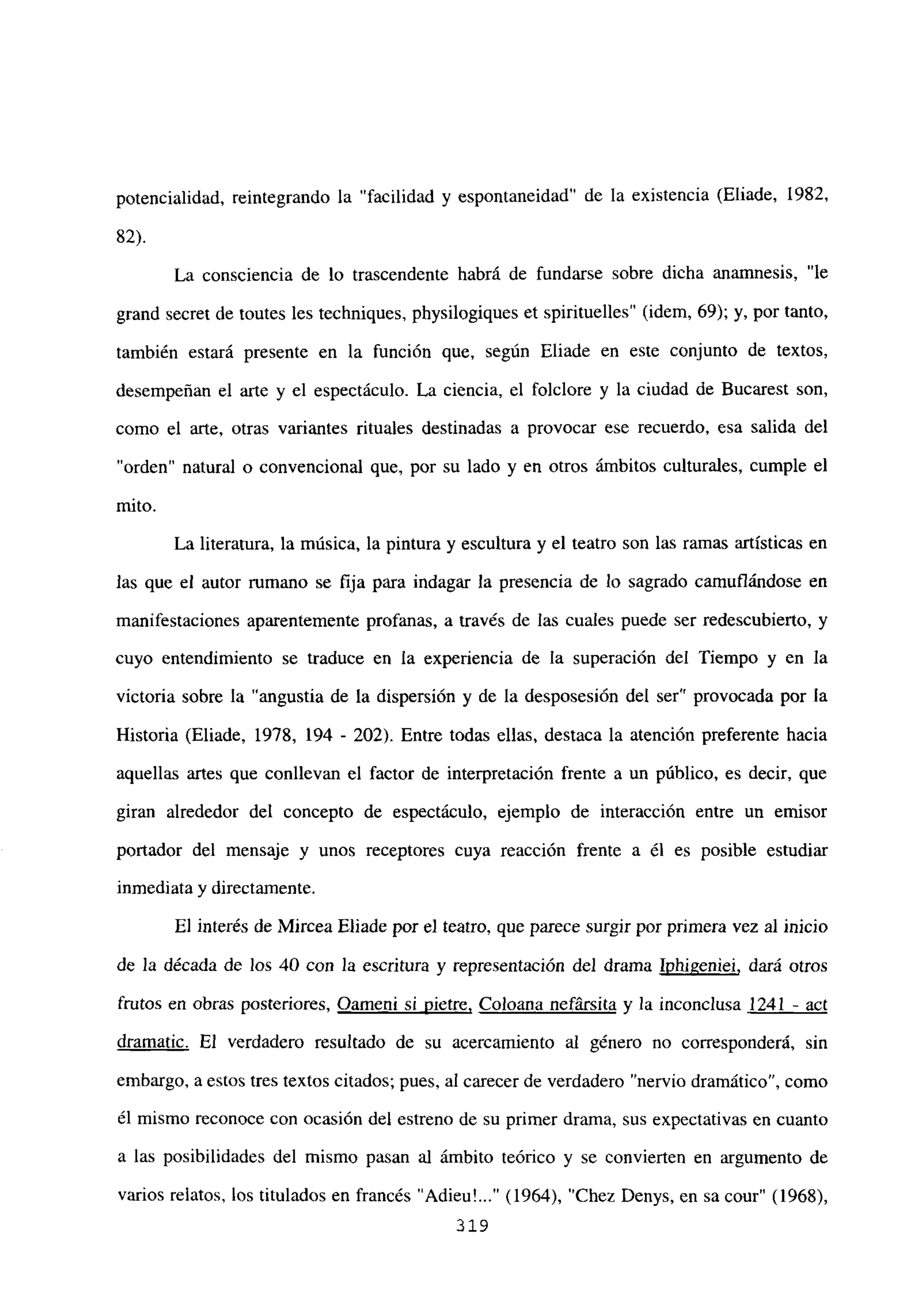 potencialidad, reintegrando la “facilidad y espontaneidad” de la existencia (Eliade, 1982,
82).
La consciencia de lo trascendente habrá de fundarse sobre dicha anamnesis, “le
grand secret de toutes les techniques, physilogiques et spirituelles” (idem, 69); y, por tanto,
también estará presente en la función que, según Eliade en este conjunto de textos,
desempeñan el arte y el espectáculo. La ciencia, el folclore y la ciudad de Bucarest son,
como el arte, otras variantes rituales destinadas a provocar ese recuerdo, esa salida del
“orden” natural o convencional que, por su lado y en otros ámbitos culturales, cumple el
mito.
La literatura, la música, la pintura y escultura y el teatro son las ramas artísticas en
las que el autor rumano se fija para indagar la presencia de lo sagrado camuflándose en
manifestaciones aparentemente profanas, a través de las cuales puede ser redescubierto, y
cuyo entendimiento se traduce en la experiencia de la superación del Tiempo y en la
victoria sobre la “angustia de la dispersión y de la desposesión del ser” provocada por la
Historia (Eliade, 1978, 194 - 202). Entre todas ellas, destaca la atención preferente hacia
aquellas artes que conllevan el factor de interpretación frente a un público, es decir, que
giran alrededor del concepto de espectáculo, ejemplo de interacción entre un emisor
portador del mensaje y unos receptores cuya reacción frente a él es posible estudiar
inmediata y directamente.
El interés de Mircea Eliade por el teatro, que parece surgir por primera vez al inicio
de la década de los 40 con la escritura y representación del drama Jphigeniei, dará otros
frutos en obras posteriores, Oameni si nietre, Coloana nefársita y la inconclusa 1241 - act
dramatic. El verdadero resultado de su acercamiento al género no corresponderá, sin
embargo, a estos tres textos citados; pues, al carecer de verdadero “nervio dramático”, como
él mismo reconoce con ocasión del estreno de su primer drama, sus expectativas en cuanto
a las posibilidades del mismo pasan al ámbito teórico y se convierten en argumento de
varios relatos, los titulados en francés “Adieu’ (1964), “Chez Denys, en sa cour” (1968),
319
 