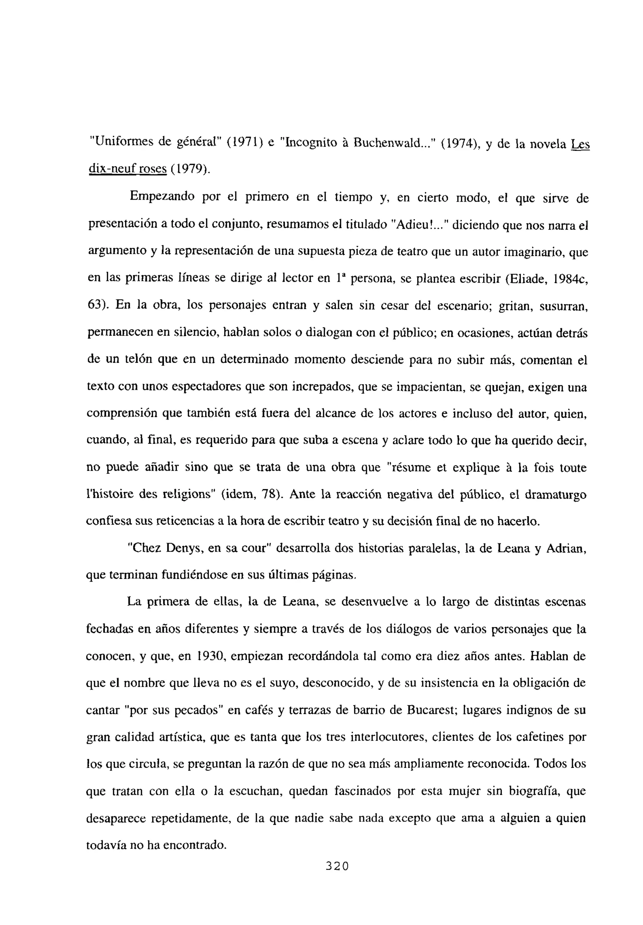 “Uniformes de général” (1971) e “Incognito á Buchenwald (1974), y de la novela Les
dix-neuf roses (1979).
Empezando por el primero en el tiempo y, en cierto modo, el que sirve de
presentación a todo el conjunto, resumamos el titulado “Adieu’ diciendo que nos nana el
argumento y la representación de una supuesta pieza de teatro que un autor imaginario, que
en las primeras líneas se dirige al lector en ía persona, se plantea escribir (Eliade, 1984c,
63). En la obra, los personajes entran y salen sin cesar del escenario; gritan, susurran,
permanecen en silencio, hablan solos o dialogan con el público; en ocasiones, actúan detrás
de un telón que en un determinado momento desciende para no subir más, comentan el
texto con unos espectadores que son increpados, que se impacientan, se quejan, exigen una
comprensión que también está fuera del alcance de los actores e incluso del autor, quien,
cuando, al final, es requerido para que suba a escena y aclare todo lo que ha querido decir,
no puede añadir sino que se trata de una obra que “résume et explique á la fois toute
Ihistoire des religions’ (idem, 78). Ante la reacción negativa del público, el dramaturgo
confiesa sus reticencias a la hora de escribir teatro y su decisión final de no hacerlo.
“Chez Detiys, en sa cour” desarrolla dos historias paralelas, la de Leana y Adrian,
que terminan fundiéndose en sus últimas páginas.
La primera de ellas, la de Leana, se desenvuelve a lo largo de distintas escenas
fechadas en años diferentes y siempre a través de los diálogos de varios personajes que la
conocen, y que, en 1930, empiezan recordándola tal como era diez años antes. Hablan de
que el nombre que lleva no es el suyo, desconocido, y de su insistencia en la obligación de
cantar “por sus pecados” en cafés y terrazas de barrio de Bucarest; lugares indignos de su
gran calidad artística, que es tanta que los tres interlocutores, clientes de los cafetines por
los que circula, se preguntan la razón de que no sea más ampliamente reconocida. Todos los
que tratan con ella o la escuchan, quedan fascinados por esta mujer sin biografía, que
desaparece repetidamente, de la que nadie sabe nada excepto que ama a alguien a quien
todavía no ha encontrado.
320
 