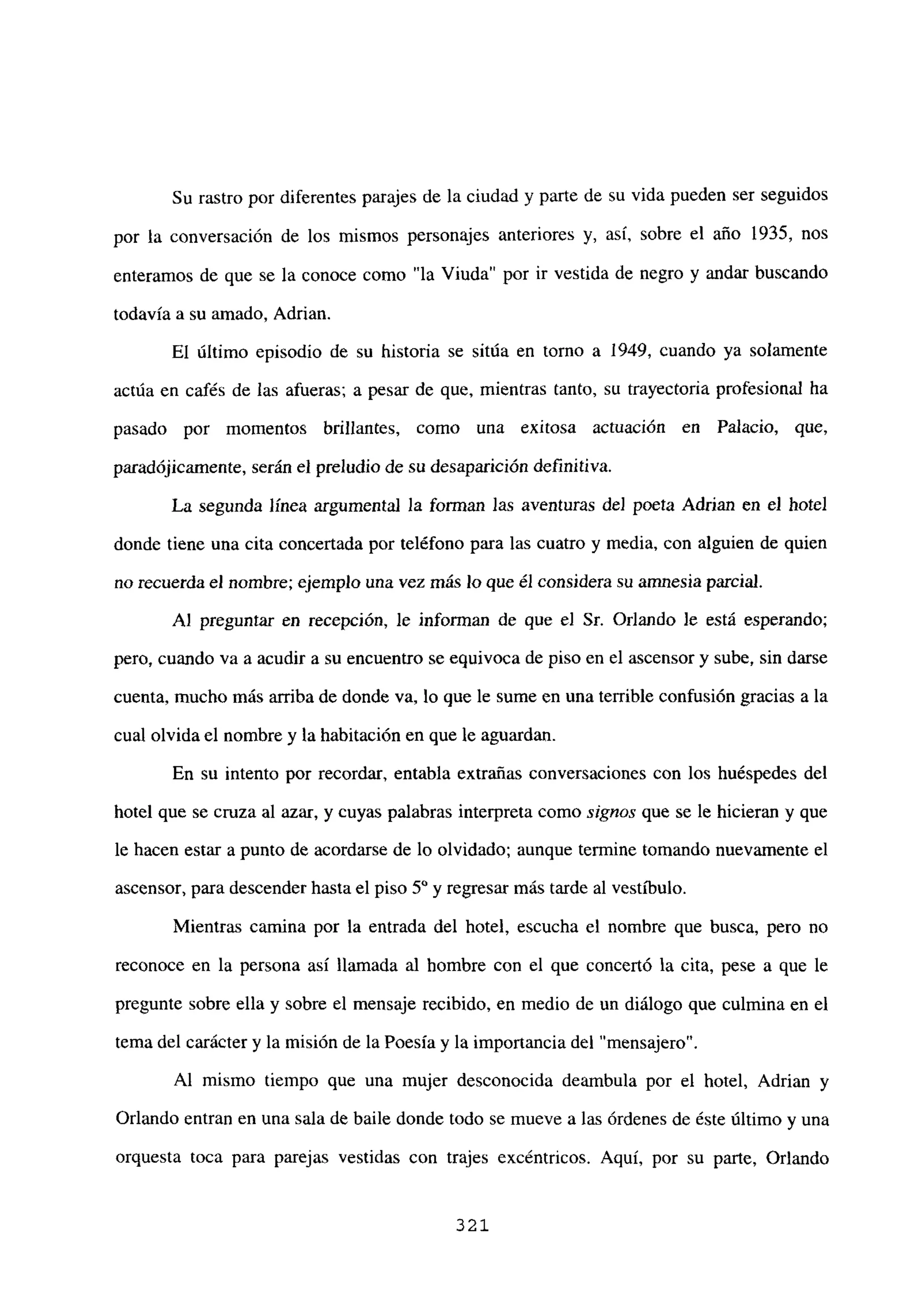 Su rastro por diferentes parajes de la ciudad y parte de su vida pueden ser seguidos
por la conversación de los mismos personajes anteriores y, así, sobre el año 1935, nos
enteramos de que se la conoce como “la Viuda” por ir vestida de negro y andar buscando
todavía a su amado, Adrian.
El último episodio de su historia se sitúa en torno a 1949, cuando ya solamente
actúa en cafés de las afueras; a pesar de que, mientras tanto, su trayectoria profesional ha
pasado por momentos brillantes, como una exitosa actuación en Palacio, que,
paradójicamente, serán el preludio de su desaparición definitiva.
La segunda línea argumental la forman las aventuras de] poeta Adrian en el hotel
donde tiene una cita concertada por teléfono para las cuatro y media, con alguien de quien
no recuerda el nombre; ejemplo una vez más lo que él considera su amnesia parcial.
Al preguntar en recepción, le informan de que el Sr. Orlando le está esperando;
pero, cuando va a acudir a su encuentro se equivoca de piso en el ascensor y sube, sin darse
cuenta, mucho mas arriba de donde va, lo que le sume en una terrible confusión gracias a la
cual olvida el nombre y la habitación en que le aguardan.
En su intento por recordar, entabla extrañas conversaciones con los huéspedes del
hotel que se cruza al azar, y cuyas palabras interpreta como signos que se le hicieran y que
le hacen estar a punto de acordarse de lo olvidado; aunque termine tomando nuevamente el
ascensor, para descender hasta el piso 50 y regresar más tarde al vestíbulo.
Mientras camina por la entrada del hotel, escucha el nombre que busca, pero no
reconoce en la persona así llamada al hombre con el que concertó la cita, pese a que le
pregunte sobre ella y sobre el mensaje recibido, en medio de un diálogo que culmina en el
tema del carácter y la misión de la Poesía y la importancia del “mensajero
Al mismo tiempo que una mujer desconocida deambula por el hotel, Adrian y
Orlando entran en una sala de baile donde todo se mueve a las órdenes de éste último y una
orquesta toca para parejas vestidas con trajes excéntricos. Aquí, por su parte, Orlando
321
 