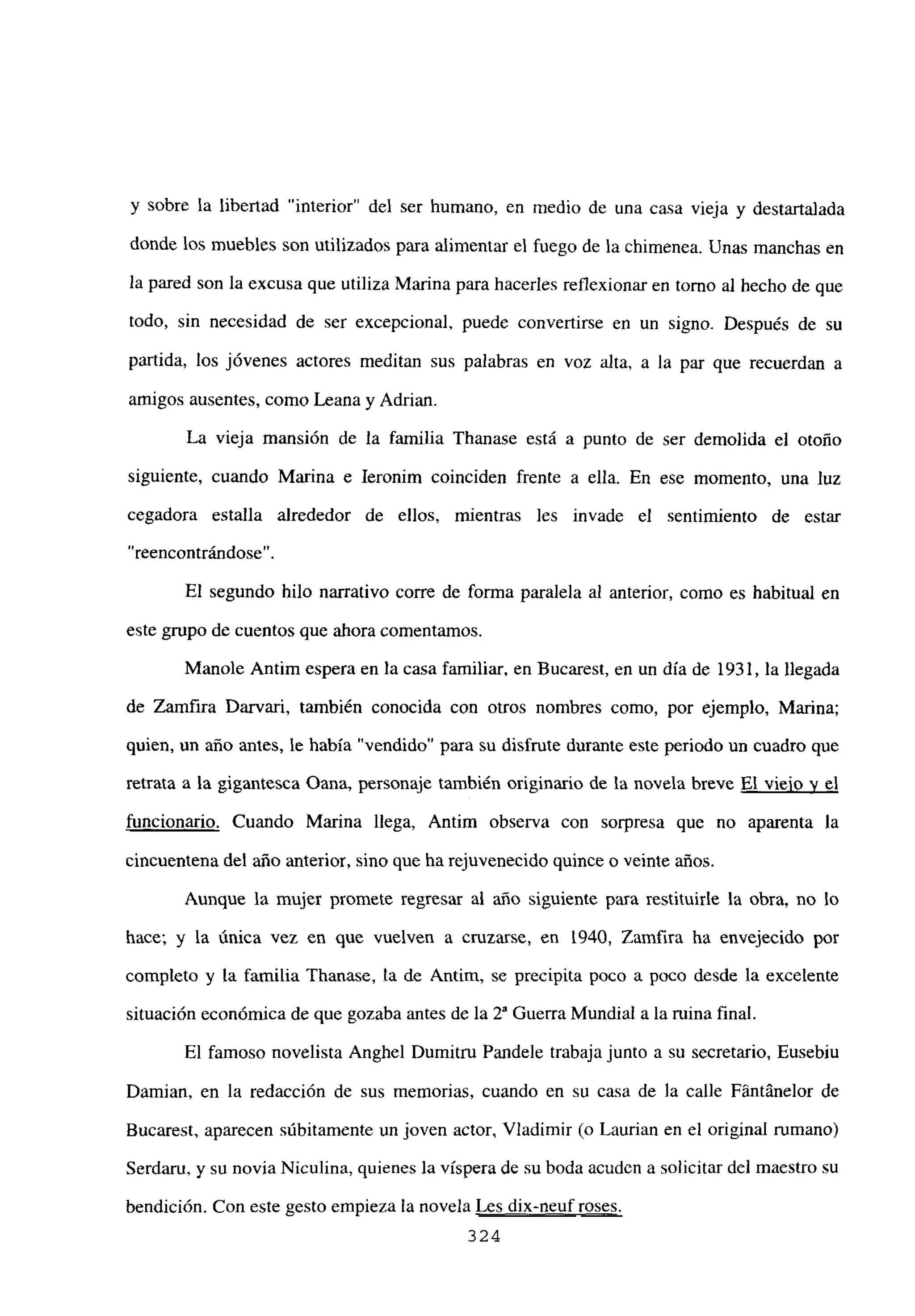 y sobre la libertad “interior” del ser humano, en medio de una casa vieja y destartalada
donde los muebles son utilizados para alimentar el fuego de la chimenea. Unas manchas en
la pared son la excusa que utiliza Marina para hacerles reflexionar en tomo al hecho de que
todo, sin necesidad de ser excepcional, puede convertirse en un signo. Después de su
partida, los jóvenes actores meditan sus palabras en voz alta, a la par que recuerdan a
amigos ausentes, como Leana y Adrian.
La vieja mansión de la familia Thanase está a punto de ser demolida el otoño
siguiente, cuando Marina e Ieronim coinciden frente a ella. En ese momento, una luz
cegadora estalla alrededor de ellos, mientras les invade el sentimiento de estar
“reencontrándose”.
El segundo hilo narrativo corre de forma paralela al anterior, como es habitual en
este grupo de cuentos que ahora comentamos.
Manole Antim espera en la casa familiar, en Bucarest, en un día de 1931, la llegada
de Zamfira Darvari, también conocida con otros nombres como, por ejemplo, Marina;
quien, un año antes, le había “vendido” para su disfrute durante este periodo un cuadro que
retrata a la gigantesca Oana, personaje también originario de la novela breve El viejo y el
funcionario. Cuando Marina llega, Antim observa con sorpresa que no aparenta la
cincuentena del año anterior, sino que ha rejuvenecido quince o veinte años.
Aunque la mujer promete regresar al año siguiente para restituirle la obra, no lo
hace; y la única vez en que vuelven a cruzarse, en 1940, Zamfira ha envejecido por
completo y la familia Ihanase, la de Antim, se precipita poco a poco desde la excelente
situación económica de que gozaba antes de la 2S Guerra Mundial a la mina final.
El famoso novelista Anghel Dumitru Pandele trabaja junto a su secretario, Eusebíu
Damian, en la redacción de sus memorias, cuando en su casa de la calle Fántánelor de
Bucarest, aparecen súbitamente un joven actor, Viadimir (o Laurian en el original rumano)
Serdaru, y su novia Niculina, quienes la víspera de su boda acuden a solicitar del maestro su
bendición. Con este gesto empieza la novela Les dix-neuf roses
324
 