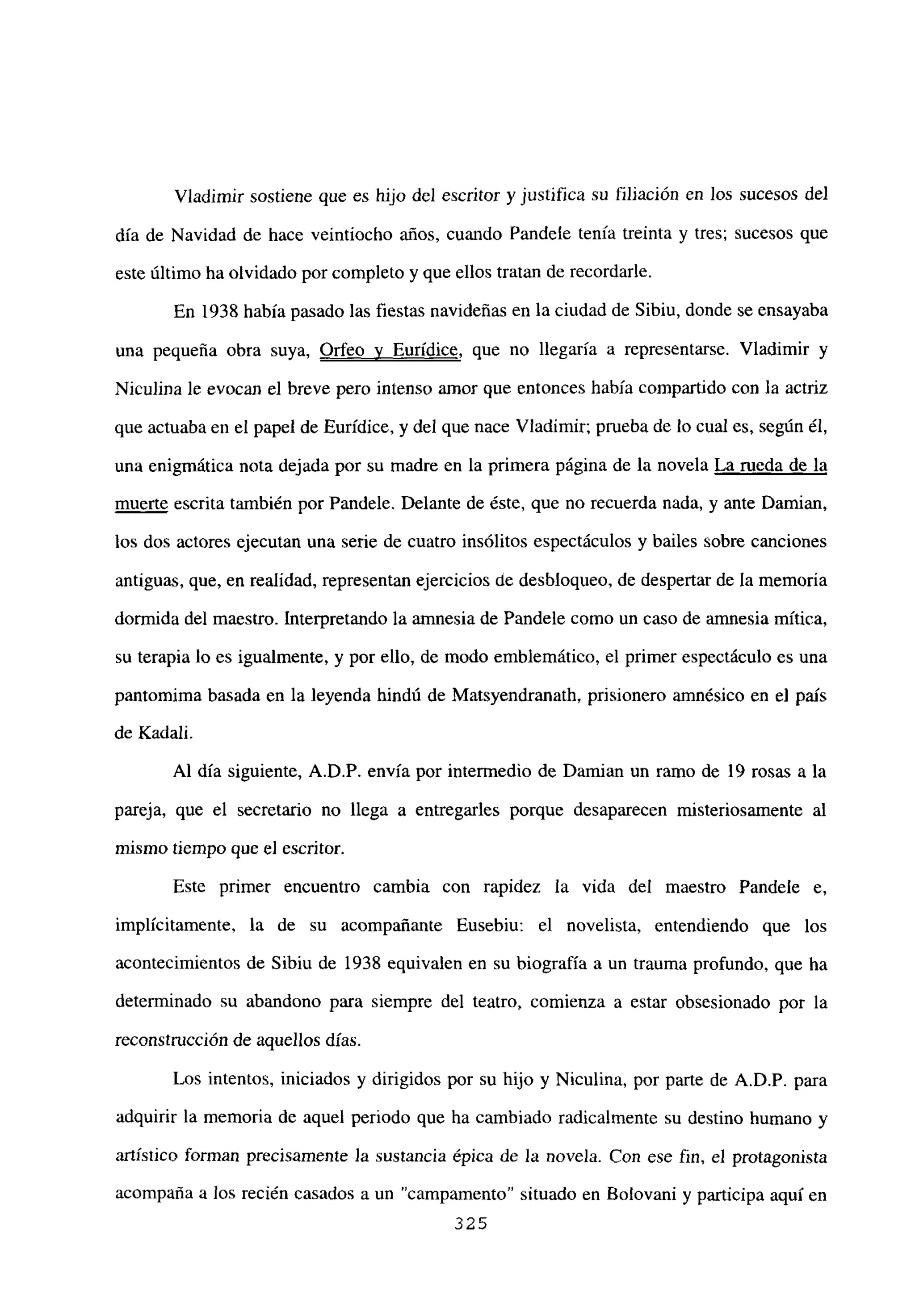 Víadimir sostiene que es hijo del escritor y justifica su filiación en los sucesos del
día de Navidad de hace veintiocho años, cuando Pandele tenía treinta y tres; sucesos que
este último ha olvidado por completo y que ellos tratan de recordarle.
En 1938 había pasado las fiestas navideñas en la ciudad de Sibiu, donde se ensayaba
una pequeña obra suya, Orfeo y Eurídice, que no llegaría a representarse. Víadimir y
Niculina le evocan el breve pero intenso amor que entonces había compartido con la actriz
que actuaba en el papel de Eurídice, y del que nace Víadimir; prueba de lo cual es, según él,
una enigmática nota dejada por su madre en la primera página de la novela La rueda de la
muerte escrita también por Pandele. Delante de éste, que no recuerda nada, y ante Damian,
los dos actores ejecutan una serie de cuatro insólitos espectáculos y bailes sobre canciones
antiguas, que, en realidad, representan ejercicios de desbloqueo, de despertar de la memoria
dormida del maestro. Interpretando la amnesia de Pandele como un caso de amnesia mítica,
su terapia lo es igualmente, y por ello, de modo emblemático, el primer espectáculo es una
pantomima basada en la leyenda hindú de Matsyendranath, prisionero amnésico en e] país
de Kadali.
Al día siguiente, A.D.P. envía por intermedio de Damian un ramo de 19 rosas a la
pareja, que el secretario no llega a entregarles porque desaparecen misteriosamente al
mismo tiempo que el escritor.
Este primer encuentro cambia con rapidez la vida del maestro Pandele e,
implícitamente, la de su acompañante Eusebiu: el novelista, entendiendo que los
acontecimientos de Sibiu de 1938 equivalen en su biografía a un trauma profundo, que ha
determinado su abandono para siempre del teatro, comienza a estar obsesionado por la
reconstrucción de aquellos días.
Los intentos, iniciados y dirigidos por su hijo y Niculina, por parte de A.D.P. para
adquirir la memoria de aquel periodo que ha cambiado radicalmente su destino humano y
artístico forman precisamente Ja sustancia épica de la novela. Con ese fin, el protagonista
acompaña a los recién casados a un “campamento” situado en Bo¡ovani y participa aquí en
325
 