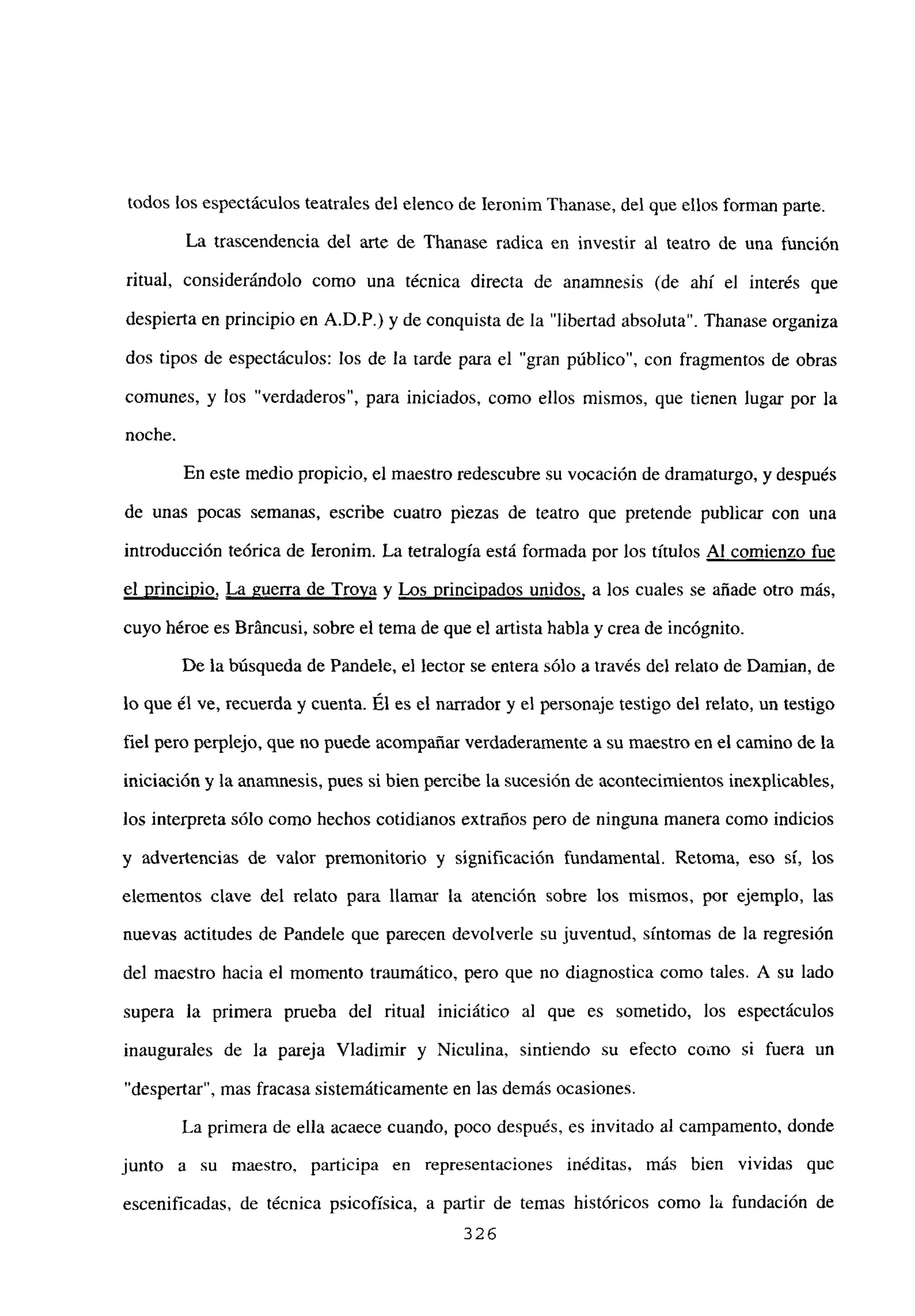 todos los espectáculos teatrales del elenco de Ieronim Thanase, del que ellos forman parte.
La trascendencia del arte de Thanase radica en investir al teatro de una función
ritual, considerándolo como una técnica directa de anamnesis (de ahí el interés que
despierta en principio en A.D.P.) y de conquista de la “libertad absoluta”. Thanase organiza
dos tipos de espectáculos: los de la tarde para el “gran público”, con fragmentos de obras
comunes, y los “verdaderos”, para iniciados, como ellos mismos, que tienen lugar por la
noche.
En este medio propicio, el maestro redescubre su vocación de dramaturgo, y después
de unas pocas semanas, escribe cuatro piezas de teatro que pretende publicar con una
introducción teórica de Ieronim. La tetralogía está formada por los títulos Al comienzo fue
el principio, La guerra de Troya y Los principados unidos, a los cuales se añade otro más,
cuyo héroe es Bráncusi, sobre el tema de que el artista habla y crea de incógnito.
De la búsqueda de Pandele, el lector se entera sólo a través del relato de Damian, de
lo que él ve, recuerda y cuenta. Él es el narrador y el personaje testigo del relato, un testigo
fiel pero perplejo, que no puede acompañar verdaderamente a su maestro en el camino de la
iniciación y la anamnesis, pues si bien percibe la sucesión de acontecimientos inexplicables,
los interpreta sólo como hechos cotidianos extraños pero de ninguna manera como indicios
y advertencias de valor premonitorio y significación fundamental. Retorna, eso sí, los
elementos clave del relato para llamar la atención sobre los mismos, por ejemplo, las
nuevas actitudes de Pandete que parecen devolverte su juventud, síntomas de la regresión
del maestro hacia el momento traumático, pero que no diagnostica como tales. A su lado
supera la primera prueba del ritual iniciático al que es sometido, los espectáculos
inaugurales de la pareja Víadimir y Niculina, sintiendo su efecto como si fuera un
“despertar”, mas fracasa sistemáticamente en las demás ocasiones.
La primera de ella acaece cuando, poco después, es invitado al campamento, donde
junto a su maestro, participa en representaciones inéditas, más bien vividas que
escenificadas, de técnica psicofísica, a partir de temas históricos como la fundación de
326
 