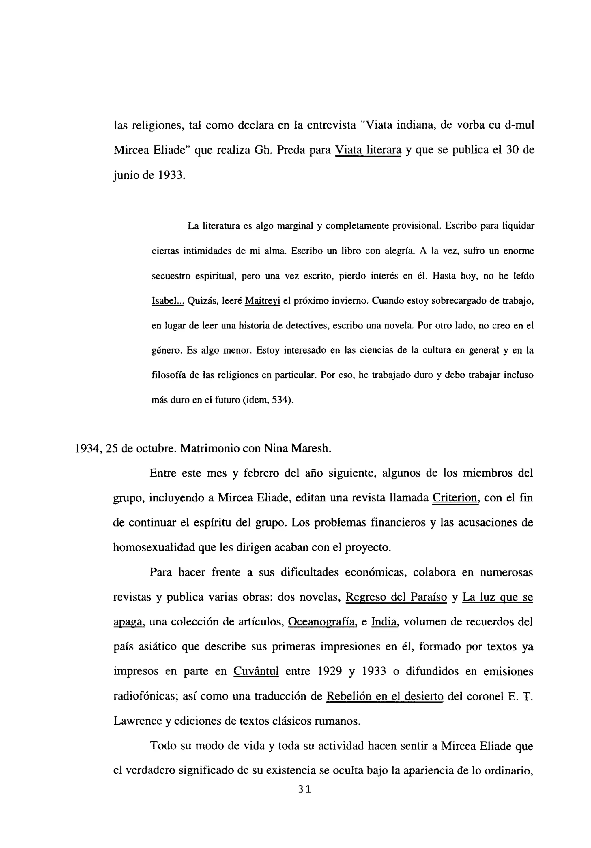 las religiones, tal como declara en la entrevista “Viata indiana, de vorba cu d-mul
Mircea Eliade” que realiza Gb. Preda para Viata literara y que se publica el 30 de
junio de 1933.
La literatura es algo marginal y completamente provisional. Escribo para liquidar
ciertas intimidades de mi alma. Escribo un libro con alegría. A la vez, sufro un enorme
secuestro espiritual, pero una vez escrito, pierdo interés en él. Hasta hoy, no he leído
Isabel... Quizás, leeré Maitrevi el próximo invierno. Cuando estoy sobrecargado de trabajo,
en lugar de leer una historia de detectives, escribo una novela. Por otro lado, no creo en el
género. Es algo menor. Estoy interesado en las ciencias de la cultura en general y en la
filosofía de las religiones en particular. Por eso, he trabajado duro y debo trabajar incluso
más duro en el futuro (idem, 534).
1934, 25 de octubre. Matrimonio con Nina Maresh.
Entre este mes y febrero del año siguiente, algunos de los miembros del
grupo, incluyendo a Mircea Eliade, editan una revista llamada Criterion, con el fin
de continuar el espíritu del grupo. Los problemas financieros y las acusaciones de
homosexualidad que les dirigen acaban con el proyecto.
Para hacer frente a sus dificultades económicas, colabora en numerosas
revistas y publica varias obras: dos novelas, Regreso del Paraíso y luz ue se
apaga, una colección de artículos, Oceanografía, e India, volumen de recuerdos del
país asiático que describe sus primeras impresiones en él, formado por textos ya
impresos en parte en Cuvántul entre 1929 y 1933 o difundidos en emisiones
radiofónicas; así como una traducción de Rebelión en el desierto del coronel E. T.
Lawrence y ediciones de textos clásicos rumanos.
Todo su modo de vida y toda su actividad hacen sentir a Mircea Eliade que
el verdadero significado de su existencia se oculta bajo la apariencia de lo ordinario,
3’
 