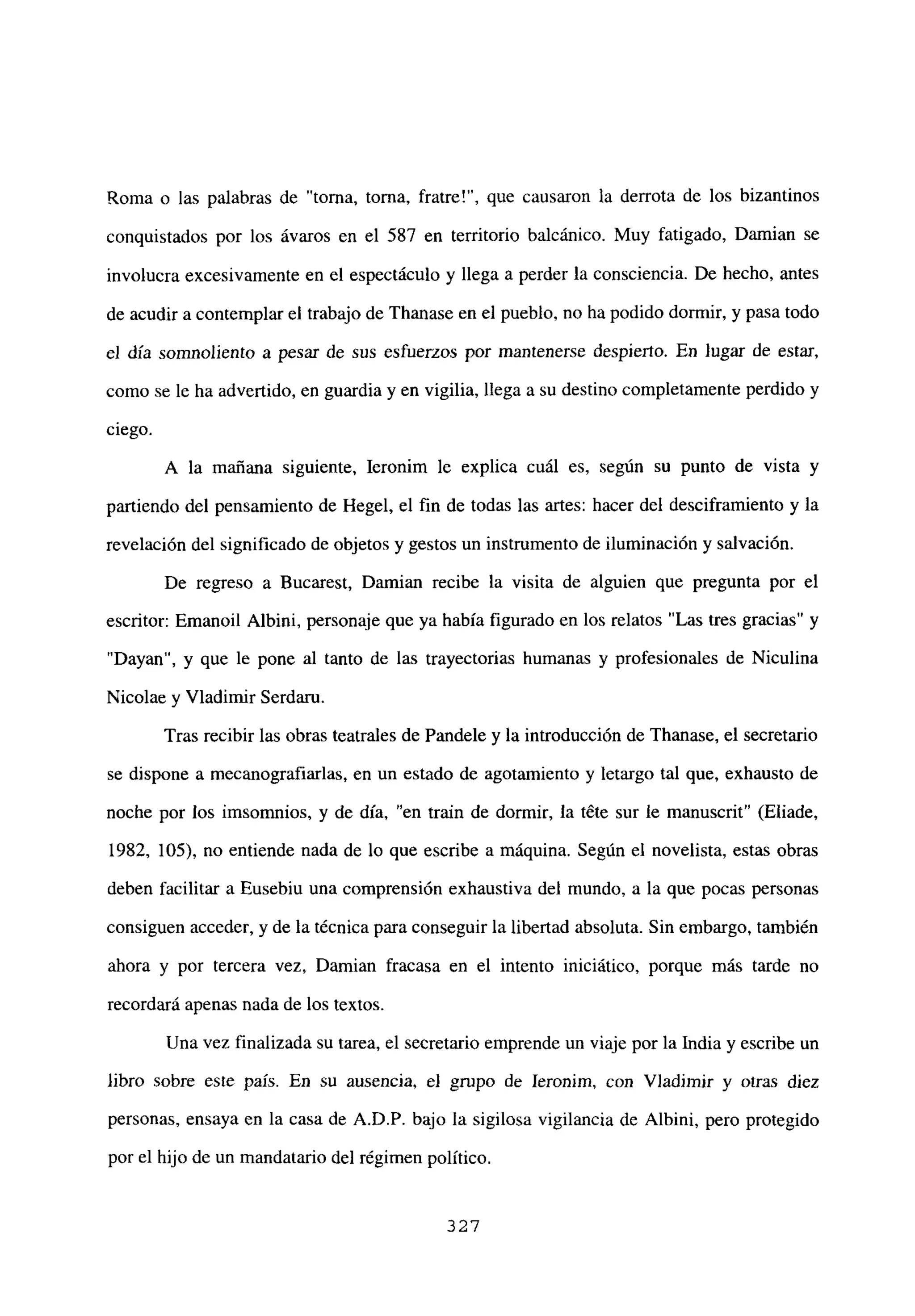 Roma o las palabras de “torna, torna, fratre!”, que causaron la derrota de los bizantinos
conquistados por los ávaros en el 587 en territorio balcánico. Muy fatigado, Damian se
involucra excesivamente en el espectáculo y llega a perder la consciencia. De hecho, antes
de acudir a contemplar el trabajo de Thanase en el pueblo, no ha podido dormir, y pasa todo
el día somnoliento a pesar de sus esfuerzos por mantenerse despierto. En lugar de estar,
como se le ha advertido, en guardia y en vigilia, llega a su destino completamente perdido y
ciego.
A la mañana siguiente, Ieronim le explica cuál es, según su punto de vista y
partiendo del pensamiento de Hegel, el fin de todas las artes: hacer del desciframiento y la
revelación del significado de objetos y gestos un instrumento de iluminación y salvación.
De regreso a Bucarest, Dainian recibe la visita de alguien que pregunta por el
escritor: Emanoil Albini, personaje que ya había figurado en los relatos “Las tres gracias” y
“Dayan”, y que le pone al tanto de las trayectorias humanas y profesionales de Niculina
Nicolae y Víadimir Serdaru.
Tras recibir las obras teatrales de Pandele y la introducción de Ihanase, el secretario
se dispone a mecanografiarlas, en un estado de agotamiento y letargo tal que, exhausto de
noche por los imsomnios, y de día, “en train de dormir, la téte sur le manuscrit” (Etiade,
1982, 105), no entiende nada de lo que escribe a máquina. Según el novelista, estas obras
deben facilitar a Eusebiu una comprensión exhaustiva del mundo, a la que pocas personas
consiguen acceder, y de la técnica para conseguir la libertad absoluta. Sin embargo, también
ahora y por tercera vez, Damian fracasa en el intento iniciático, porque más tarde no
recordará apenas nada de los textos.
Una vez finalizada su tarea, el secretario emprende un viaje por la India y escribe un
libro sobre este país. En su ausencia, el grupo de Ieronim, con Viadimir y otras diez
personas, ensaya en la casa de A.D.P. bajo la sigilosa vigilancia de Albini, pero protegido
por el hijo de un mandatario del régimen político.
327
 