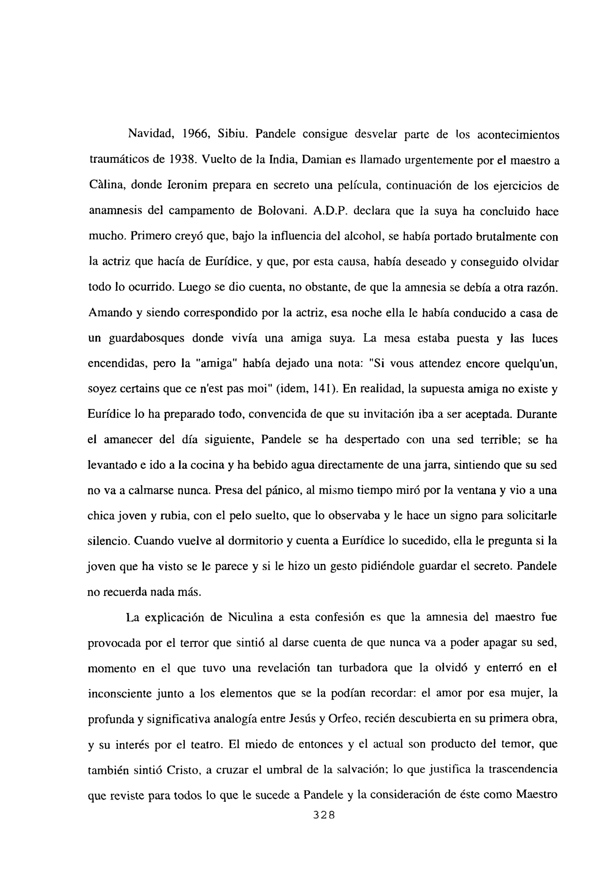 Navidad, 1966, Sibiu. Pandele consigue desvelar parte de los acontecimientos
traumáticos de 1938. Vuelto de la India, Damian es llamado urgentemente por el maestro a
Cálina, donde Ieronim prepara en secreto una película, continuación de los ejeicicios de
anamnesis del campamento de Bolovani. A.D.P. declara que la suya ha concluido hace
mucho. Primero creyó que, bajo la influencia del alcohol, se había portado brutalmente con
la actriz que hacia de Eurídice, y que, por esta causa, había deseado y conseguido olvidar
todo lo ocurrido. Luego se dio cuenta, no obstante, de que la amnesia se debía a otra razon.
Amando y siendo correspondido por la actriz, esa noche ella le había conducido a casa de
un guardabosques donde vivía una amiga suya. La mesa estaba puesta y las luces
encendidas, pero la “amiga” había dejado una nota: “Si vous attendez encore quelqu’un,
soyez certains que ce n’est pas moi” (idem, 141). En realidad, la supuesta amiga no existe y
Eurídice lo ha preparado todo, convencida de que su invitación iba a ser aceptada. Durante
el amanecer del día siguiente, Pandele se ha despertado con una sed terrible; se ha
levantado e ido a la cocina y ha bebido agua directamente de una jarra, sintiendo que su sed
no va a calmarse nunca. Presa del pánico, al mismo tiempo miró por la ventana y vio a una
chica joven y rubia, con el pelo suelto, que lo observaba y le hace un signo para solicitarle
silencio. Cuando vuelve al dormitorio y cuenta a Eurídice lo sucedido, ella le pregunta si la
joven que ha visto se le parece y si le hizo un gesto pidiéndole guardar el secreto. Pandele
no recuerda nada más.
La explicación de Niculina a esta confesión es que la amnesia del maestro fue
provocada por el terror que sintió al darse cuenta de que nunca va a poder apagar su sed,
momento en el que tuvo una revelación tan turbadora que la olvidó y enterró en el
inconsciente junto a los elementos que se la podían recordar: el amor por esa mujer, la
profunda y significativa analogía entre Jesús y Orfeo, recién descubierta en su primera obra,
y su interés por el teatro. El miedo de entonces y el actual son producto del temor, que
también sintió Cristo. a cruzar el umbral de la salvación; lo que justifica la trascendencia
que reviste para todos lo que le sucede a Pandele y la consideración de éste como Maestro
328
 