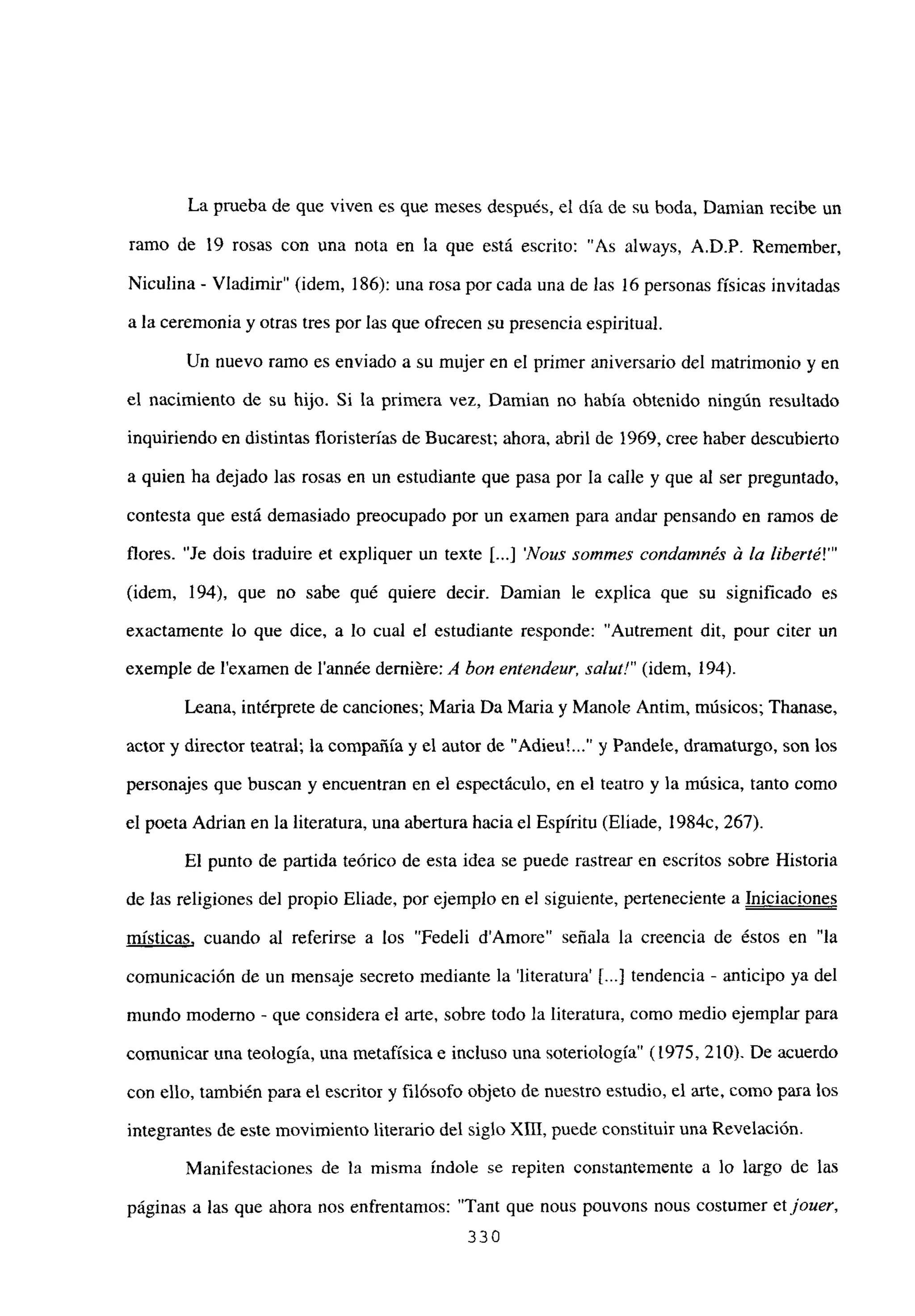 La prueba de que viven es que meses después, el día de su boda, Damian recibe un
ramo de 19 rosas con una nota en la que está escrito: “As always, A.D.P. Remember,
Niculina - Víadimir” (idem, 186): una rosa por cada una de las 16 personas físicas invitadas
a la ceremonia y otras tres por las que ofrecen su presencia espiritual.
Un nuevo ramo es enviado a su mujer en el primer aniversario del matrimonio y en
el nacimiento de su hijo. Si la primera vez, Damian no había obtenido ningún resultado
inquiriendo en distintas floristerías de Bucarest; ahora, abril de 1969, cree haber descubierto
a quien ha dejado las rosas en un estudiante que pasa por la calle y que al ser preguntado,
contesta que está demasiado preocupado por un examen para andar pensando en ramos de
flores. “Je dois traduire et expliquer un texte [ Nous sommes condainnés & la liberté!”’
(idem, 194), que no sabe qué quiere decir. Damian le explica que su significado es
exactamente lo que dice, a lo cual el estudiante responde: “Autrement dit, pour citer un
exemple de lexamen de l’année derniére: A bon entendeun sa/itt!” (idem, 194).
Leana, intérprete de canciones; Maria Da Maria y Manote Antim, músicos; Thanase,
actor y director teatral; la compañía y el autor de “Adieu’ y Pandele, dramaturgo, son los
personajes que buscan y encuentran en el espectáculo, en el teatro y la música, tanto como
el poeta Adrian en la literatura, una abertura haciael Espíritu (Eliade, 1 984c, 267).
El punto de partida teórico de esta idea se puede rastrear en escritos sobre Historia
de las religiones del propio Eliade, por ejemplo en el siguiente, perteneciente a Iniciaciones
místicas, cuando al referirse a los “Fedeli dAmore” señala la creencia de éstos en “la
comunicación de un mensaje secreto mediante la ‘literatura’ ji...] tendencia - anticipo ya del
mundo moderno - que considera el arte, sobre todo la literatura, como medio ejemplar para
comunicar una teología, una metafísica e incluso una soteriología” (1975, 210). De acuerdo
con ello, también para el escritor y filósofo objeto de nuestro estudio, el arte, como para los
integrantes de este movimiento literario del siglo xm, puede constituir una Revelación.
Manifestaciones de la misma índole se repiten constantemente a lo largo de las
páginas a las que ahora nos enfrentamos: “Tant que nous pouvons nous costumer etjouer,
330
 