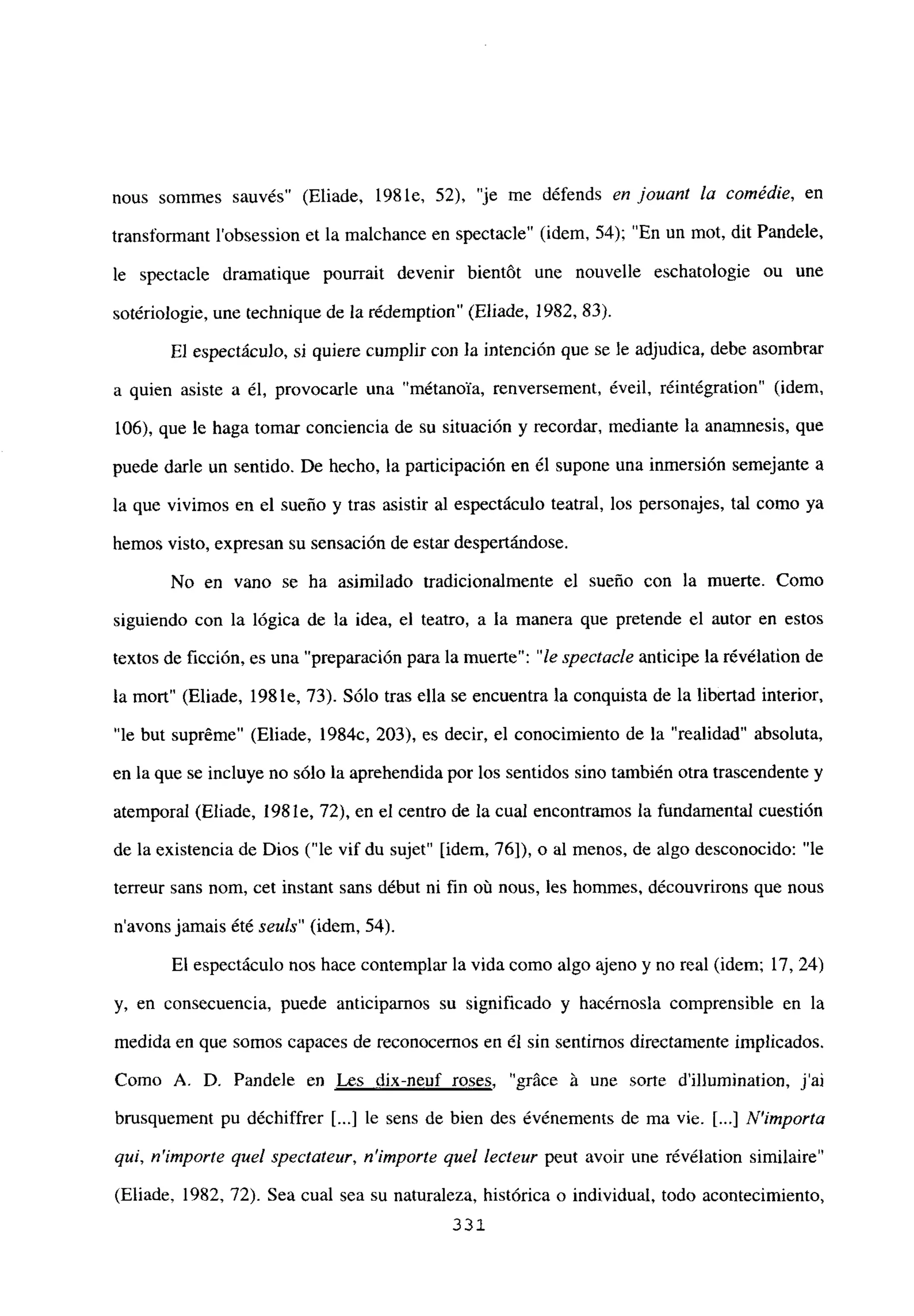 nous sommes sauvés” (Eliade, 198 le, 52), “je me défends en jouant la coinédie, en
transformant l’obsession et la malchance en spectacle” (idem, 54); “En un mot, dit Pandele,
le spectacle dramatique pourrait devenir bientót une nouvelle eschatologie ou une
sotériologie, une technique de la rédemption” (Eliade, 1982, 83).
El espectáculo, si quiere cumplir con la intención que se le adjudica, debe asombrar
a quien asiste a él, provocarle una “métanoTa, renversement, éveil, réintégration” (idem,
106), que le haga tomar conciencia de su situación y recordar, mediante la anamnesis, que
puede darle un sentido. De hecho, la participación en él supone una inmersión semejante a
la que vivimos en el sueño y tras asistir al espectáculo teatral, los personajes, tal como ya
hemos visto, expresan su sensación de estar despertándose.
No en vano se ha asimilado tradicionalmente el sueño con la muerte. Como
siguiendo con la lógica de la idea, el teatro, a la manera que pretende el autor en estos
textos de ficción, es una “preparación para la muerte”: “le spectacle anticipe la révélation de
la mort” (Eliade, 1981e, 73). Sólo tras ella se encuentra la conquista de la libertad interior,
“le but supréme” (Eliade, 1984c, 203), es decir, el conocimiento de la “realidad” absoluta,
en la que se incluye no sólo la aprehendida por los sentidos sino también otra trascendente y
atemporal (Eliade, 198 le, 72), en el centro de la cual encontramos la fundamental cuestión
de la existencia de Dios (“le vif du sujet” [idem, 76]), o al menos, de algo desconocido: “le
terreur sans nom, cet instant sans début ni fin oti nous, les hommes, découvrirons que nous
n’avons jamais été seitis” (idem, 54).
El espectáculo nos hace contemplar la vida como algo ajeno y no real (idem; 17, 24)
y, en consecuencia, puede anticiparnos su significado y hacérnosla comprensible en la
medida en que somos capaces de reconocemos en él sin sentimos directamente implicados.
Como A. D. Pandele en Les dix-neuf roses, “gráce ¡t une sorte dillumination, j’ai
brusquement pu déchiffrer [...] le sens de bien des événemerns de ma vie. [...] N’importa
qul, n’irnporte quel spectateur, n’itnporte quel lecteur peut avoir une révélation similaire”
(Eliade, 1982, 72). Sea cual sea su naturaleza, histórica o individual, todo acontecimiento,
332.
 