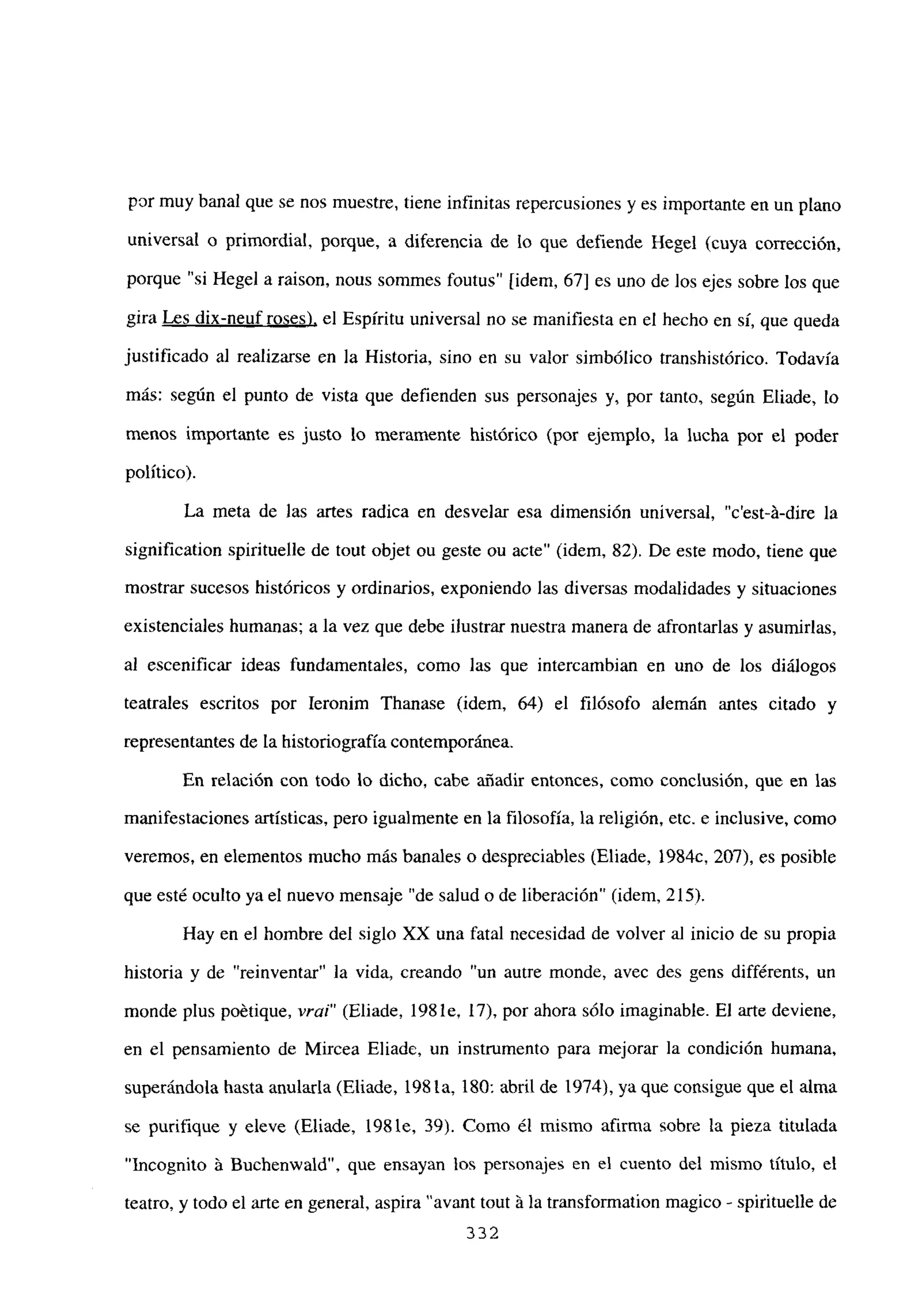 por muy banal que se nos muestre, tiene infinitas repercusiones y es importante en un plano
universal o primordial, porque, a diferencia de lo que defiende Hegel (cuya corrección,
porque “si Hegel a raison, nous sommes foutus” [idem, 67] es uno de los ejes sobre los que
gira Les dix-neuf roses), el Espíritu universal no se manifiesta en el hecho en sí, que queda
justificado al realizarse en la Historia, sino en su valor simbólico transhistórico. Todavía
más: según el punto de vista que defienden sus personajes y, por tanto, según Eliade, lo
menos importante es justo lo meramente histórico (por ejemplo, la lucha por el poder
político).
La meta de las artes radica en desvelar esa dimensión universal, “c’est-á-dire la
signification spirituelle de tout objet ou geste ou acte” (idem, 82). De este modo, tiene que
mostrar sucesos históricos y ordinarios, exponiendo las diversas modalidades y situaciones
existenciales humanas; a la vez que debe ilustrar nuestra manera de afrontarías y asumirías,
al escenificar ideas fundamentales, como las que intercambian en uno de los diálogos
teatrales escritos por Ieronim Thanase (idem, 64) el filósofo alemán antes citado y
representantes de la historiografía contemporánea.
En relación con todo lo dicho, cabe añadir entonces, como conclusión, que en las
manifestaciones artísticas, pero igualmente en la filosofía, la religión, etc. e inclusive, como
veremos, en elementos mucho más banales o despreciables (Eliade, 1984c, 207), es posible
que esté oculto ya el nuevo mensaje “de salud o de liberación” (idem, 215).
Hay en el hombre del siglo XX una fatal necesidad de volver al inicio de su propia
historia y de “reinventar” la vida, creando “un autre monde, avec des gens différents, un
monde plus poétique, vrai” (Eliade, 198 le, 17), por ahora sólo imaginable. El arte deviene,
en el pensamiento de Mircea Eliade, un instrumento para mejorar la condición humana,
superándola hasta anularla (Eliade, 198 la, 180: abril de 1974), ya que consigue que el alma
se purifique y eleve (Eliade, 198 le, 39). Como él mismo afirma sobre la pieza titulada
“Ineognito á Buchenwald”, que ensayan los personajes en el cuento del mismo título, el
teatro, y todo el arte en general, aspira “avant tout ~la transformation magico - spirituelle de
332
 