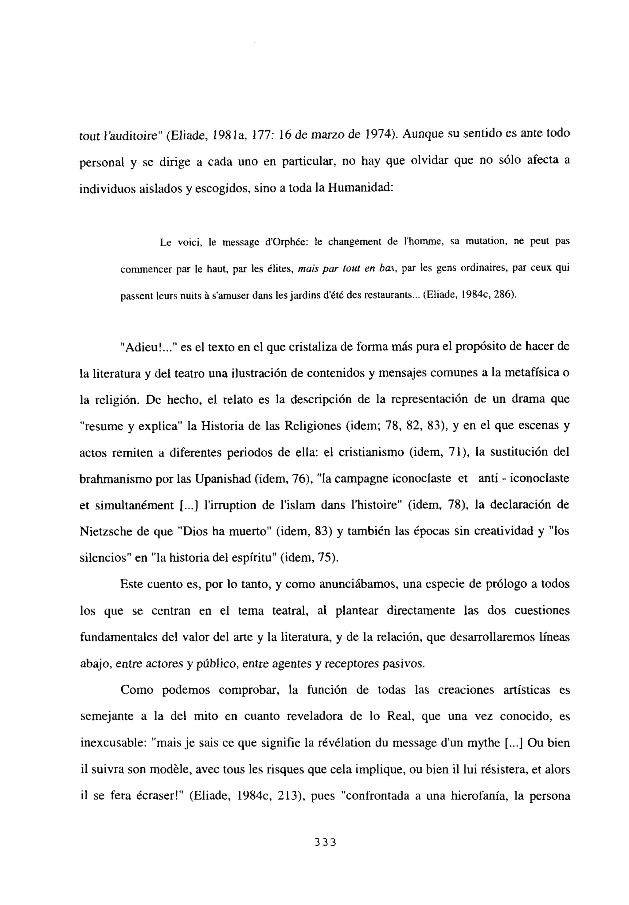 tout Fauditoire” (Eliade, 1981a, 177: 16 de marzo de 1974). Aunque su sentido es ante todo
personal y se dirige a cada uno en particular, no hay que olvidar que no sólo afecta a
individuos aislados y escogidos, sino a toda la Humanidad:
Le voici, le message d’Orph¿e: le changement de I’homme, sa mutation, ne peut pas
comrnencer par le haut, par les ¿lites, mais par tow en bus, par les gens ordinaires, par ceux qui
passent leurs nuits á samuser dans les jardins dété des restaurants... (Eliade, 1984c, 286).
“Adieu’ es el texto en el que cristaliza de forma más pura el propósito de hacer de
la literatura y del teatro una ilustración de contenidos y mensajes comunes a la metafísica o
la religión. De hecho, el relato es la descripción de la representación de un drama que
resume y explica” la Historia de las Religiones (idem; 78, 82, 83), y en el que escenas y
actos remiten a diferentes periodos de ella: el cristianismo (idem, 71), la sustitución del
brahmanismo por las Upanishad (idem, 76), “la campagne iconoclaste et anti - iconoclaste
et simultanément [...] lirruption de l’islam dans l’histoire” (idem, 78), la declaración de
Nietzsche de que “Dios ha muerto” (idem, 83) y también las épocas sin creatividad y “los
silencios” en “la historia del espíritu” (idem, 75).
Este cuento es, por lo tanto, y como anunciábamos, una especie de prólogo a todos
los que se centran en el tema teatral, al plantear directamente las dos cuestiones
fundamentales del valor del arte y la literatura, y de la relación, que desarrollaremos líneas
abajo, entre actores y público, entre agentes y receptores pasivos.
Como podemos comprobar, la función de todas las creaciones artísticas es
semejante a la del mito en cuanto reveladora de lo Real, que una vez conocido, es
inexcusable: “mais je sais ce que signifie la révélation du message dun mythe [...] Ou bien
il suivra son modéle, avec tous les risques que cela implique, ou bien il lui résistera, et alors
il se fera écraser!” (Eliade, 1984c, 213), pues “confrontada a una hierofania, la persona
333
 