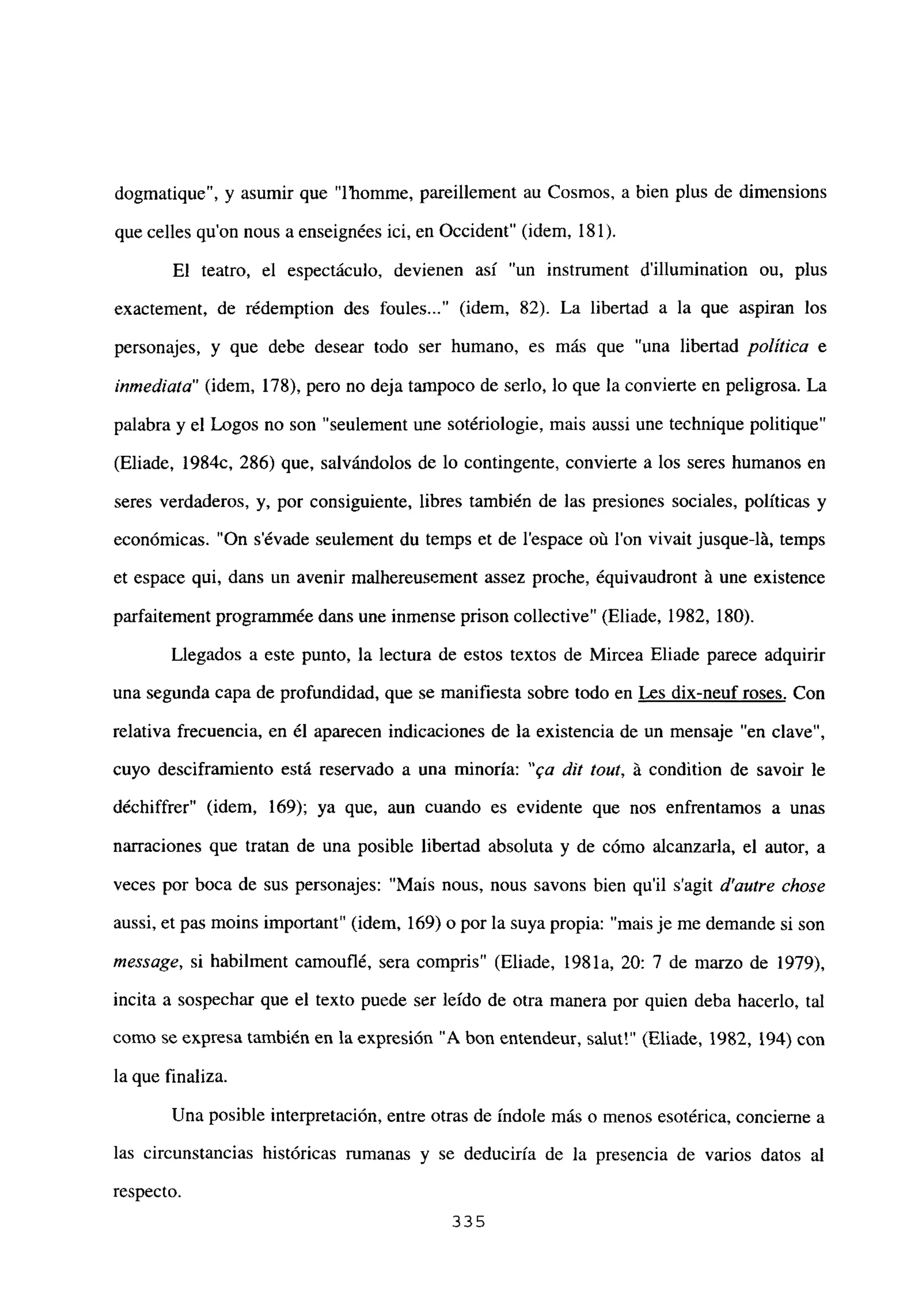 dogmatique”, y asumir que “l’homme, pareillement au Cosmos, a bien plus de dimensions
que celles qu’on nous a enseignées ici, en Occident” (idem, 181).
El teatro, el espectáculo, devienen así “un instmment dillumination ou, plus
exactement, de rédemption des foules (idem, 82). La libertad a la que aspiran los
personajes, y que debe desear todo ser humano, es más que “una libertad política e
inmediata” (idem, 178), pero no deja tampoco de serlo, lo que la convierte en peligrosa. La
palabra y el Logos no son “seulement une sotériologie, mais aussi une technique politique”
(Eliade, 1984c, 286) que, salvándolos de lo contingente, convierte a los seres humanos en
seres verdaderos, y, por consiguiente, libres también de las presiones sociales, políticas y
económicas. “On s’évade seulement du temps et de lespace oñ Ion vivait jusque-lá, temps
et espace qui, dans un avenir malhereusement assez proche, équivaudront á une existence
parfaitement programnmée dans une inmense prison collective” (Eliade, 1982, 180).
Llegados a este punto, la lectura de estos textos de Mircea Eliade parece adquirir
una segunda capa de profundidad, que se manifiesta sobre todo en Les dix-neuf roses. Con
relativa frecuencia, en él aparecen indicaciones de la existencia de un mensaje “en clave”,
cuyo desciframiento está reservado a una minoría: “ea rUt tout, á condition de savoir le
déchiffrer” (idem, 169); ya que, aun cuando es evidente que nos enfrentamos a unas
narraciones que tratan de una posible libertad absoluta y de cómo alcanzarla, el autor, a
veces por boca de sus personajes: “Mais nous, nous savons bien quil s’agit d’autre chase
aussi, et pas moins important” (idem, 169) o por la suya propia: “mais je me demande si son
message, si habilment camouflé, sera compris” (Eliade, 1981a, 20: 7 de marzo de 1979),
incita a sospechar que el texto puede ser leído de otra manera por quien deba hacerlo, tal
como se expresa también en la expresión “A bon entendeur, salut!” (Eliade, 1982, 194) con
la que finaliza.
Una posible interpretación, entre otras de índole más o menos esotérica, concierne a
las circunstancias históricas rumanas y se deduciría de la presencia de varios datos al
respecto.
335
 