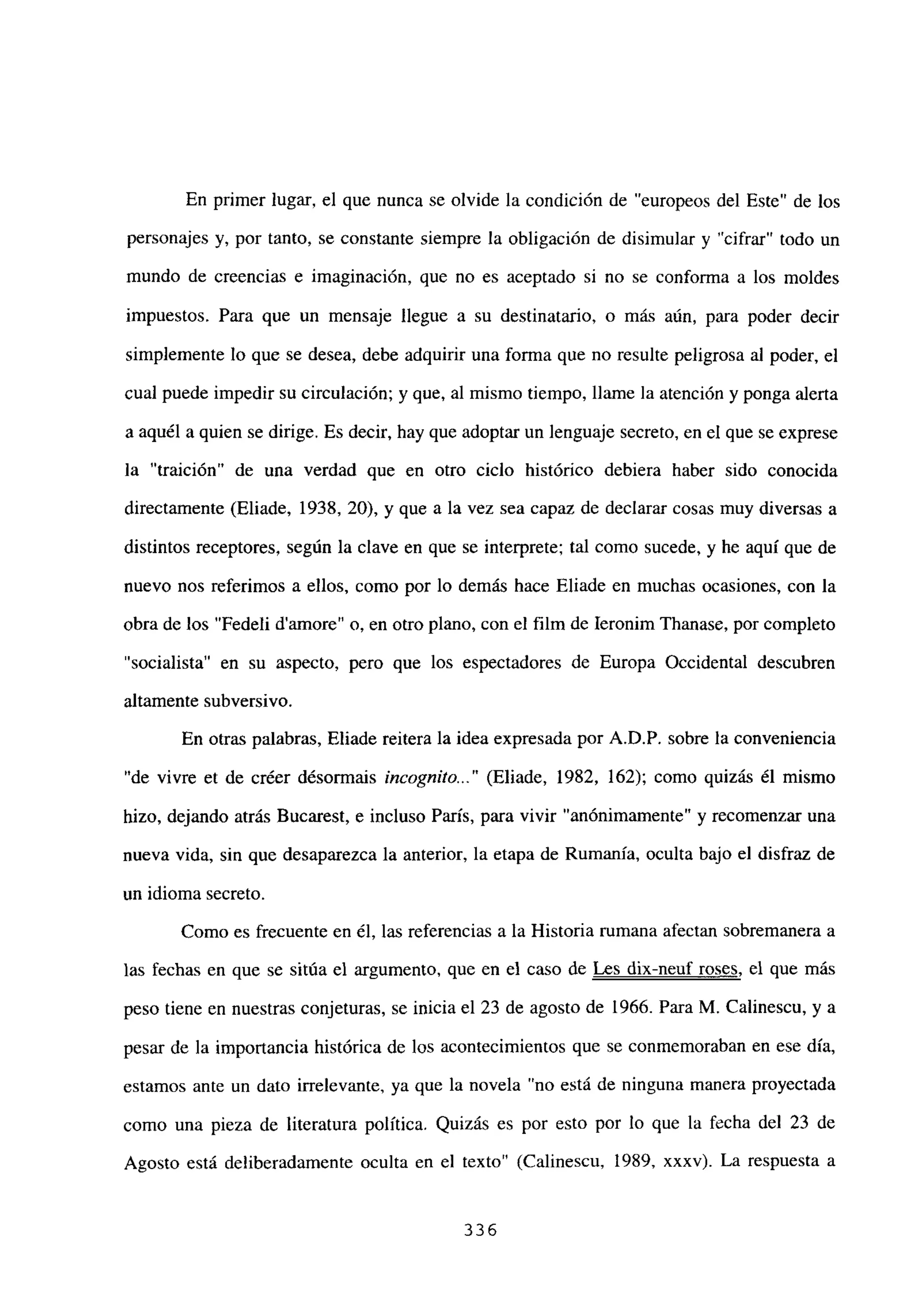 En primer lugar, el que nunca se olvide la condición de “europeos del Este” de los
personajes y, por tanto, se constante siempre la obligación de disimular y “cifrar” todo un
mundo de creencias e imaginación, que no es aceptado si no se conforma a los moldes
impuestos. Para que un mensaje llegue a su destinatario, o más aún, para poder decir
simplemente lo que se desea, debe adquirir una forma que no resulte peligrosa al poder, el
cual puede impedir su circulación; y que, al mismo tiempo, llame la atención y ponga alerta
a aquél a quien se dirige. Es decir, hay que adoptar un lenguaje secreto, en el que se exprese
la “traición” de una verdad que en otro ciclo histórico debiera haber sido conocida
directamente (Eliade, 1938, 20), y que a la vez sea capaz de declarar cosas muy diversas a
distintos receptores, según la clave en que se interprete; tal como sucede, y he aquí que de
nuevo nos referimos a ellos, como por lo demás hace Eliade en muchas ocasiones, con la
obra de los “Fedeli damore” o, en otro plano, con el film de Ieronim Thanase, por completo
“socialista” en su aspecto, pero que los espectadores de Europa Occidental descubren
altamente subversivo.
En otras palabras, Eliade reitera la idea expresada por A.D.P. sobre la conveniencia
“de vivre et de créer désormais incognito.]’ (Eliade, 1982, 162); como quizás él mismo
hizo, dejando atrás Bucarest, e incluso París, para vivir “anónimamente” y recomenzar una
nueva vida, sin que desaparezca la anterior, la etapa de Rumania, oculta bajo el disfraz de
un idioma secreto.
Como es frecuente en él, las referencias a la Historia rumana afectan sobremanera a
las fechas en que se sitúa el argumento, que en el caso de Les dix-neuf roses, el que más
peso tiene en nuestras conjeturas, se inicia el 23 de agosto de 1966. Para M. Calinescu, y a
pesar de la importancia histórica de los acontecimientos que se conmemoraban en ese día,
estamos ante un dato irrelevante, ya que la novela “no está de ninguna manera proyectada
como una pieza de literatura política. Quizás es por esto por lo que la fecha del 23 de
Agosto está deliberadamente oculta en el texto” (Calinescu, 1989, xxxv). La respuesta a
336
 