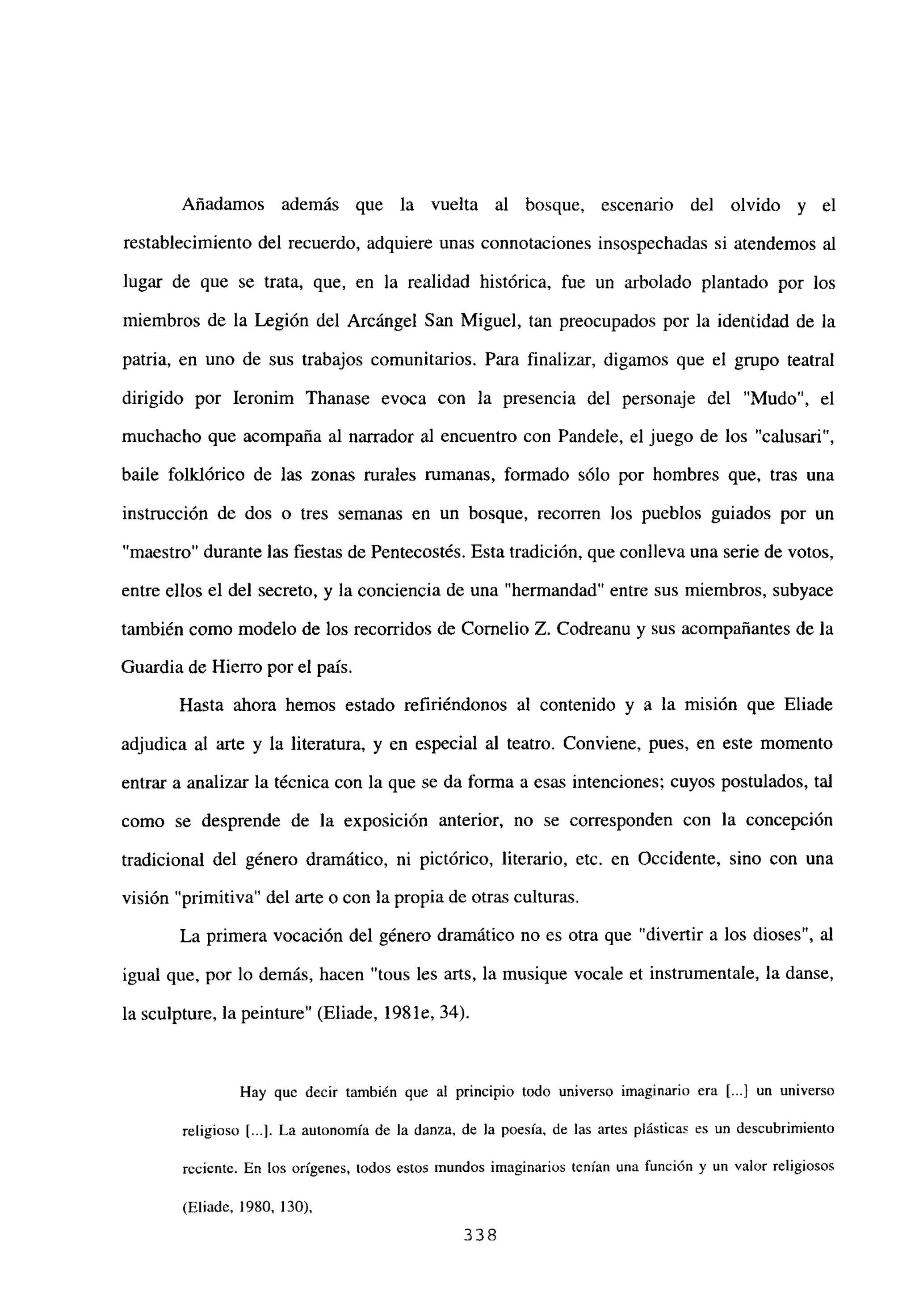 Añadamos además que la vuelta al bosque, escenario del olvido y el
restablecimiento del recuerdo, adquiere unas connotaciones insospechadas si atendemos al
lugar de que se trata, que, en la realidad histórica, fue un arbolado plantado por los
miembros de la Legión del Arcángel San Miguel, tan preocupados por la identidad de la
patria, en uno de sus trabajos comunitarios. Para finalizar, digamos que el grupo teatral
dirigido por Ieronim Thanase evoca con la presencia del personaje del “Mudo”, el
muchacho que acompaña al narrador al encuentro con Pandele, el juego de los “calusari”,
baile folklórico de las zonas rurales rumanas, formado sólo por hombres que, tras una
instrucción de dos o tres semanas en un bosque, recorren los pueblos guiados por un
“maestro” durante las fiestas de Pentecostés. Esta tradición, que conlíeva una serie de votos,
entre ellos el del secreto, y la conciencia de una “hermandad” entre sus miembros, subyace
también como modelo de los recorridos de Cornelio Z. Codreanu y sus acompañantes de la
Guardia de Hierro por el país.
Hasta ahora hemos estado refiriéndonos al contenido y a la misión que Eliade
adjudica al arte y la literatura, y en especial al teatro. Conviene, pues, en este momento
entrar a analizar la técnica con la que se da forma a esas intenciones; cuyos postulados, tal
como se desprende de la exposición anterior, no se corresponden con la concepción
tradicional del género dramático, ni pictórico, literario, etc. en Occidente, sino con una
visión “primitiva” del arte o con la propia de otras culturas.
La primera vocación del género dramático no es otra que “divertir a los dioses”, al
igual que, por lo demás, hacen “tous les arts, la musique vocale et instrumentale, la danse,
la sculpture, la peinture” (Eliade, 198 le, 34).
1-lay que decir también que al principio todo universo imaginario era [.1 un untverso
religioso [...]. La autonomía de la danza, de la poesía, de las artes plásticas es un descubrimiento
rcc;cntc. En los orígenes, todos estos mundos imaginarios tenían una función y un valor religiosos
(Eliade, 1980, 130),
338
 