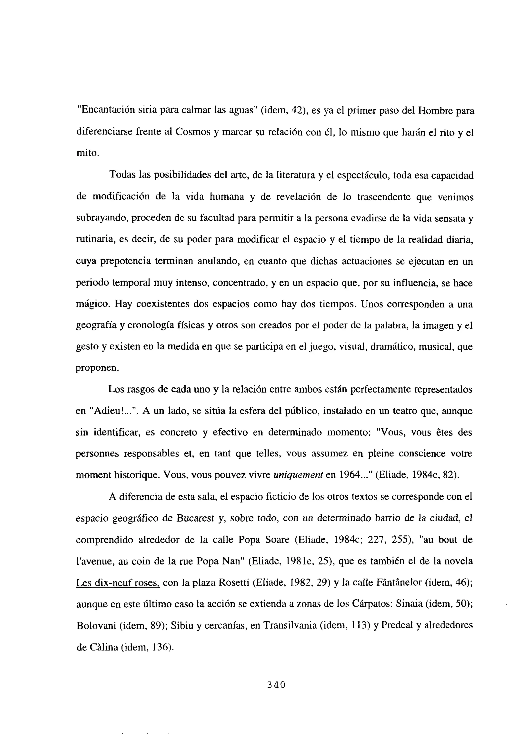 “Encantación siria para calmar las aguas” (idem, 42), es ya el primer paso del Hombre para
diferenciarse frente al Cosmos y marcar su relación con él, lo mismo que harán el rito y el
mito.
Todas las posibilidades del arte, de la literatura y el espectáculo, toda esa capacidad
de modificación de la vida humana y de revelación de lo trascendente que venimos
subrayando, proceden de su facultad para permitir a la persona evadirse de la vida sensata y
rutinaria, es decir, de su poder para modificar el espacio y el tiempo de la realidad diaria,
cuya prepotencia tenninan anulando, en cuanto que dichas actuaciones se ejecutan en un
periodo temporal muy intenso, concentrado, y en un espacio que, por su influencia, se hace
mágico. Hay coexistentes dos espacios como hay dos tiempos. Unos corresponden a una
geografía y cronología físicas y otros son creados por el poder de la palabra, la imagen y el
gesto y existen en la medida en que se participa en el juego, visual, dramático, musical, que
proponen.
Los rasgos de cada uno y la relación entre ambos están perfectamente representados
en “Adieu’ . A un lado, se sitúa la esfera del público, instalado en un teatro que, aunque
sin identificar, es concreto y efectivo en determinado momento: “Vous, vous étes des
personnes responsables et, en tant que telles, vous assumez en pleine conscience votre
moment historique. Vous, vous pouvez vivre uniquement en 1964 (Eliade, 1984c, 82).
A diferencia de esta sala, el espacio ficticio de los otros textos se corresponde con el
espacio geográfico de Bucarest y, sobre todo, con un determinado barrio de la ciudad, el
comprendido alrededor de la calle Popa Soare (Eliade, 1984c; 227, 255), “au bout de
l’avenue, au coin de la me Popa Nan” (Eliade, 198 le, 25), que es también el de la novela
Les dix-neufroses, con la plaza Rosetti (Eliade, 1982, 29) y la calle Fántánelor (idem, 46);
aunque en este último caso la acción se extienda a zonas de los Cárpatos: Sinaia (idem, 50);
Bolovani (idem, 89); Sibiu y cercanías, en Transilvania (idem, 113) y Predeal y alrededores
de Calina (idem, 136).
340
 