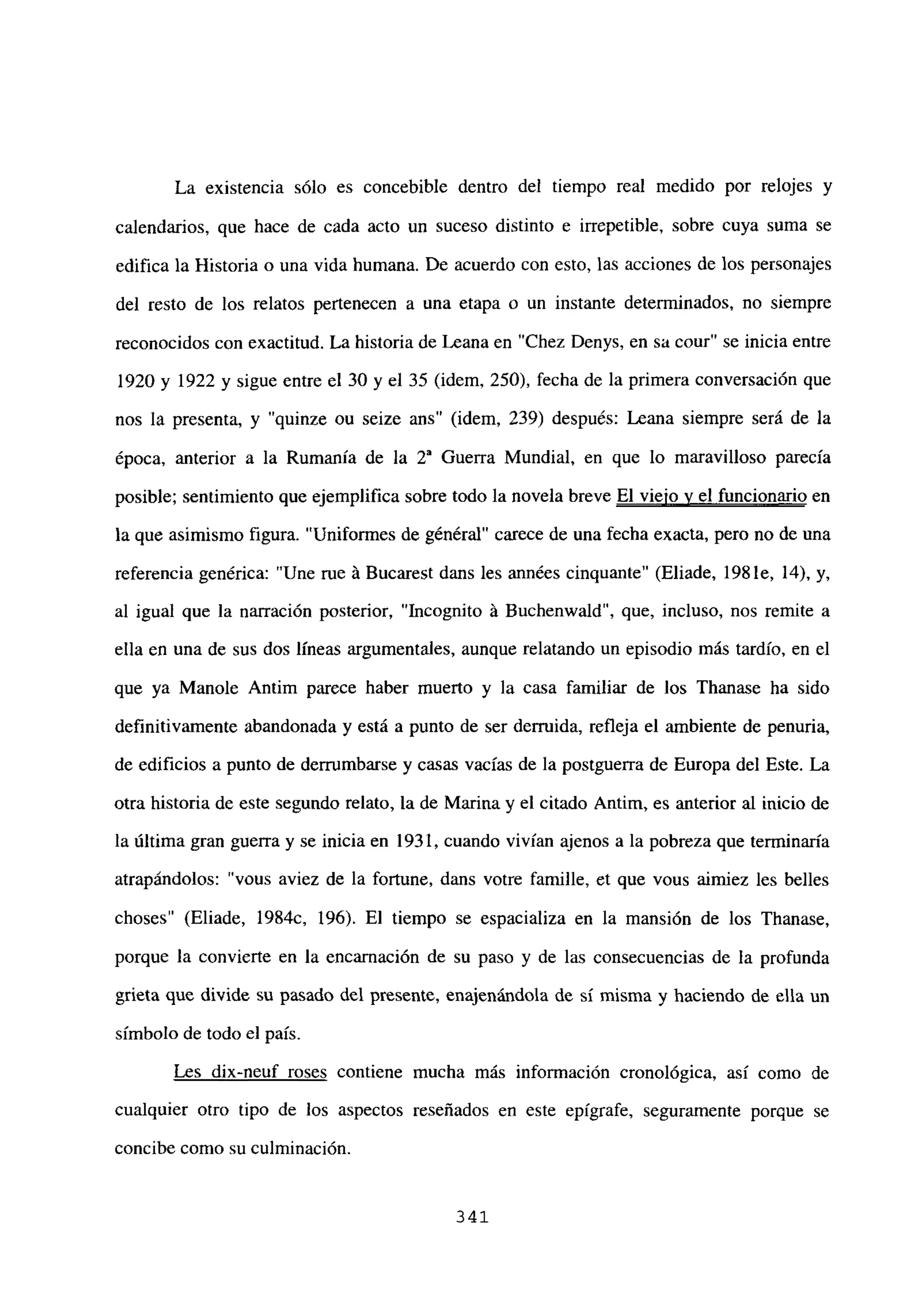 La existencia sólo es concebible dentro del tiempo real medido por relojes y
calendarios, que hace de cada acto un suceso distinto e irrepetible, sobre cuya suma se
edifica la Historia o una vida humana. De acuerdo con esto, las acciones de los personajes
del resto de los relatos pertenecen a una etapa o un instante determinados, no siempre
reconocidos con exactitud. La historia de Leana en “Chez Denys, en sa cour” se inicia entre
1920 y 1922 y sigue entre el 30 y el 35 (idem, 250), fecha de la primera conversación que
nos la presenta, y “quinze ou seize ans” (idem, 239) después: Leana siempre será de la
época, anterior a la Rumania de la 2~ Guerra Mundial, en que lo maravilloso parecía
posible; sentimiento que ejemplifica sobre todo la novela breve El viejo y el funcionario en
la que asimismo figura. “Uniformes de général” carece de una fecha exacta, pero no de una
referencia genérica: “Une rue Li Bucarest dans les années cinquante” (Eliade, 198 le, 14), y,
al igual que la narración posterior, “Incognito á Buchenwald”, que, incluso, nos remite a
ella en una de sus dos líneas argumentales, aunque relatando un episodio más tardío, en el
que ya Manole Antim parece haber muerto y la casa familiar de los Thanase ha sido
definitivamente abandonada y está a punto de ser derruida, refleja el ambiente de penuria,
de edificios a punto de derrumbarse y casas vacias de la postguerra de Europa del Este. La
otra historia de este segundo relato, la de Marina y el citado Antim, es anterior al inicio de
la última gran guerra y se inicia en 1931, cuando vivían ajenos a la pobreza que terminaría
atrapándolos: “vous aviez de la fortune, dans votre famille, et que vous aimiez les belles
choses” (Eliade, 1984c, 196). El tiempo se espacializa en la mansión de los Thanase,
porque la convierte en la encarnación de su paso y de las consecuencias de la profunda
grieta que divide su pasado del presente, enajenándola de sí misma y haciendo de ella un
símbolo de todo el país.
Les dix-neuf roses contiene mucha más información cronológica, así como de
cualquier otro tipo de los aspectos reseñados en este epígrafe, seguramente porque se
concibe como su culminación.
341
 