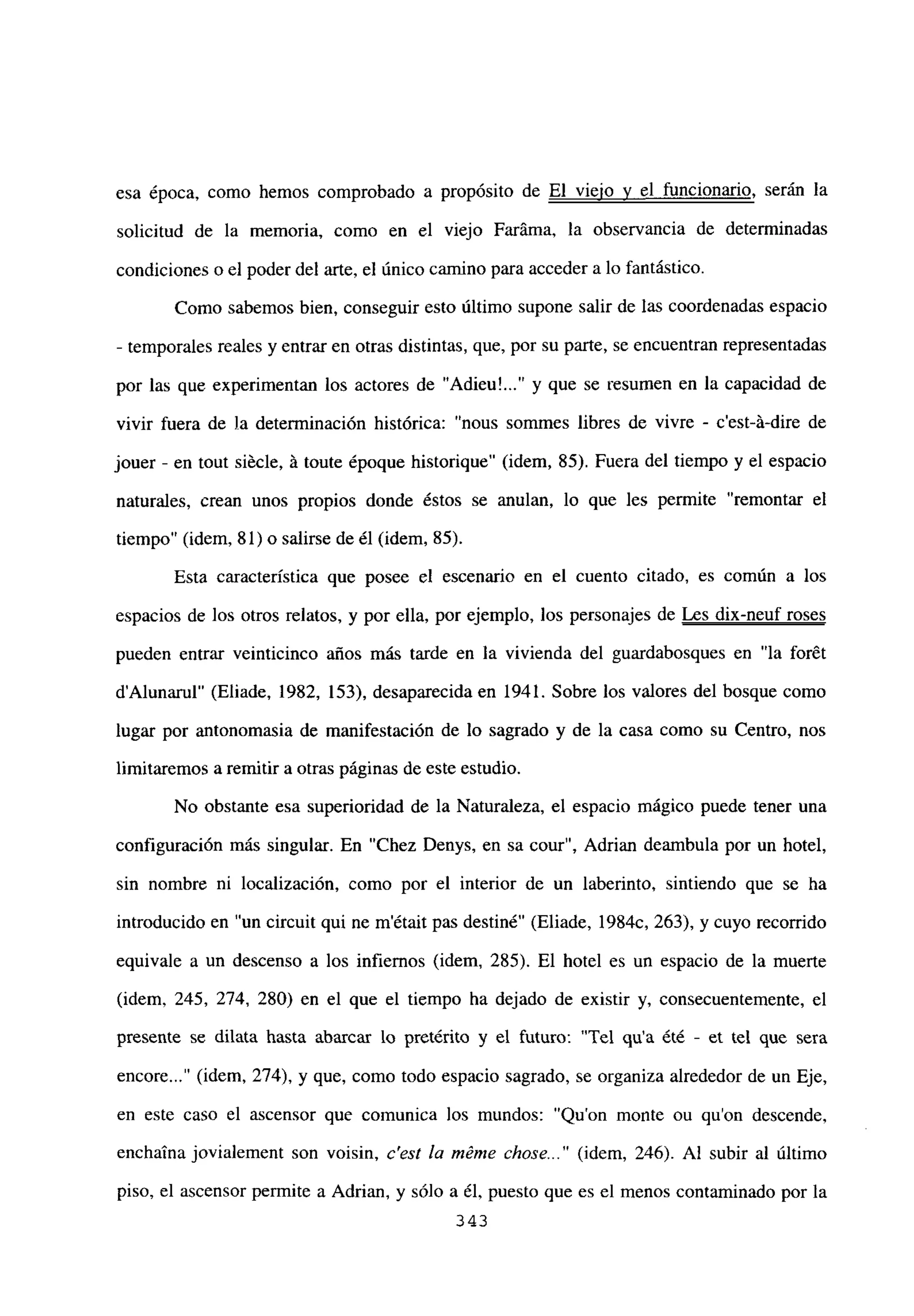 esa época, como hemos comprobado a propósito de El viejo y el funcionario, serán la
solicitud de la memoria, como en el viejo Faráma, la observancia de determinadas
condiciones o el poder del arte, el único camino para acceder a lo fantástico.
Como sabemos bien, conseguir esto último supone salir de las coordenadas espacio
- temporales reales y entrar en otras distintas, que, por su parte, se encuentran representadas
por las que experimentan los actores de “Adieu’ y que se resumen en la capacidad de
vivir fuera de la determinación histórica: “nous sommes libres de vivre - c’est-á-dire de
jouer - en tout siécle, á toute époque historique” (idem, 85). Fuera del tiempo y el espacio
naturales, crean unos propios donde éstos se anulan, lo que les permite “remontar el
tiempo” (idem, 81) o salirse de él (idem, 85).
Esta característica que posee el escenario en el cuento citado, es común a los
espacios de los otros relatos, y por ella, por ejemplo, los personajes de Les dix-neuf roses
pueden entrar veinticinco años más tarde en la vivienda del guardabosques en “la forét
dAlunarul” (Eliade, 1982, 153), desaparecida en 1941. Sobre los valores del bosque como
lugar por antonomasia de manifestación de lo sagrado y de la casa como su Centro, nos
limitaremos a remitir a otras páginas de este estudio.
No obstante esa superioridad de la Naturaleza, el espacio mágico puede tener una
configuración más singular. En “Chez Denys, en sa cour”, Adrian deambula por un hotel,
sin nombre ni localización, como por el interior de un laberinto, sintiendo que se ha
introducido en “un circuit qui ne m’était pas destiné” (Eliade, 1984c, 263), y cuyo recorrido
equivale a un descenso a los infiernos (idem, 285). El hotel es un espacio de la muerte
(idem, 245, 274, 280) en el que el tiempo ha dejado de existir y, consecuentemente, el
presente se dilata hasta abarcar lo pretérito y el futuro: “Tel qu’a ¿té - et tel que seta
encore (idem, 274), y que, como todo espacio sagrado, se organiza alrededor de un Eje,
en este caso el ascensor que comunica los mundos: “Quon monte ou quon descende,
enchaina jovialement son voisin, c’est la méme chose (idem, 246). Al subir al último
piso, el ascensor permite a Adrian, y sólo a él, puesto que es el menos contaminado por la
~343
 