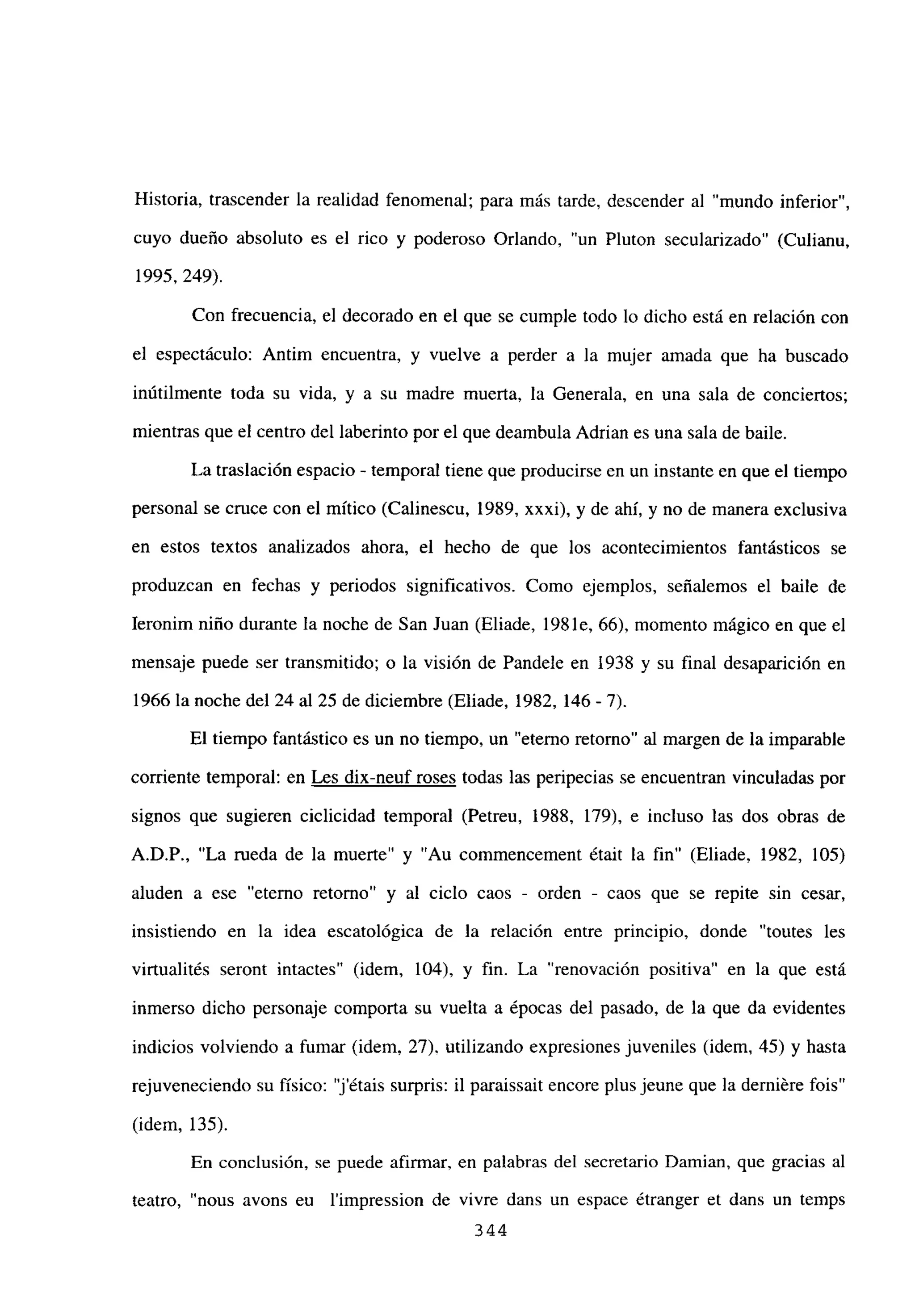 Historia, trascender la realidad fenomenal; para más tarde, descender al “mundo inferior”,
cuyo dueño absoluto es el rico y poderoso Orlando, “un Pluton secularizado” (Culianu,
1995, 249).
Con frecuencia, el decorado en el que se cumple todo lo dicho está en relación con
el espectáculo: Antim encuentra, y vuelve a perder a la mujer amada que ha buscado
inútilmente toda su vida, y a su madre muerta, la Generala, en una sala de conciertos;
mientras que el centro del laberinto por el que deambula Adrian es una sala de baile.
La traslación espacio - temporal tiene que producirse en un instante en que el tiempo
personal se cruce con el mítico (Calinescu, 1989, xxxi), y de ahí, y no de manera exclusiva
en estos textos analizados ahora, el hecho de que los acontecimientos fantásticos se
produzcan en fechas y periodos significativos. Como ejemplos, señalemos el baile de
Ieronim niño durante la noche de San Juan (Eliade, 1981e, 66), momento mágico en que el
mensaje puede ser transmitido; o la visión de Pandele en 1938 y su final desaparición en
1966 la noche del 24 al 25 de diciembre (Eliade, 1982, 146 - 7).
El tiempo fantástico es un no tiempo, un “eterno retorno” al margen de la imparable
corriente temporal: en Les dix-neuf roses todas las peripecias se encuentran vinculadas por
signos que sugieren ciclicidad temporal (Petreu, 1988, 179), e incluso las dos obras de
A.D.P., “La rueda de la muerte” y “Au commencement était la fin” (Eliade, 1982, 105)
aluden a ese “eterno retomo” y al ciclo caos - orden - caos que se repite sin cesar,
insistiendo en la idea escatológica de la relación entre principio, donde “toutes les
virtualités seront intactes” (idem, 104), y fin. La “renovación positiva” en la que está
inmerso dicho personaje comporta su vuelta a épocas del pasado, de la que da evidentes
indicios volviendo a fumar (idem, 27). utilizando expresiones juveniles (idem, 45) y hasta
rejuveneciendo su físico: “j’étais surpris: il paraissait encore plus jeune que la derniére fois”
(idem, 135).
En conclusión, se puede afirmar, en palabras del secretario Damian, que gracias al
teatro, “nous avons eu l’impression de vivre dans un espace étranger et dans un temps
344
 
