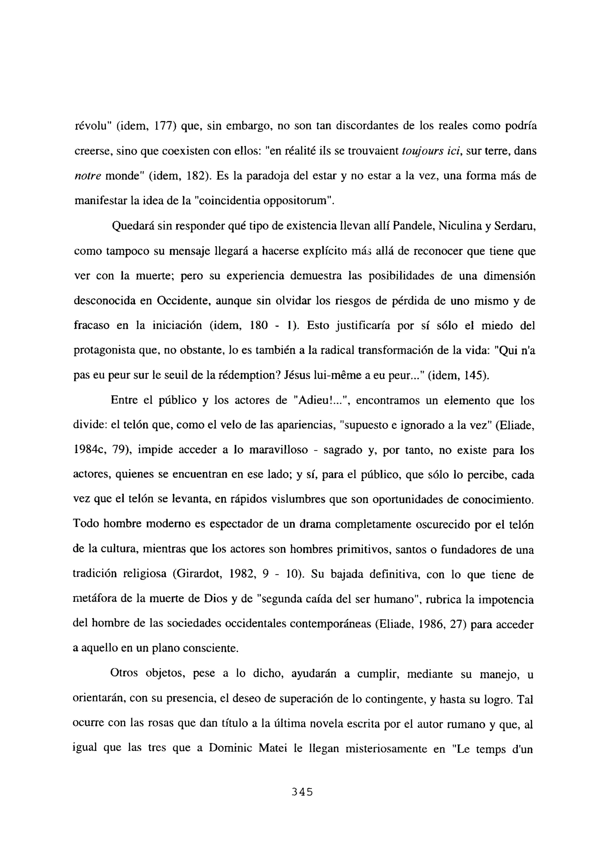 révolu” (idem, 177) que, sin embargo, no son tan discordantes de los reales como podría
creerse, sino que coexisten con ellos: “en réalité ils se trouvaient toujours ici, sur terre, dans
notre monde” (idem, 182). Es la paradoja del estar y no estar a la vez, una forma más de
manifestar la idea de la “coincidentia oppositorum”.
Quedará sin responder qué tipo de existencia llevan allí Pandele, Niculina y Serdam,
como tampoco su mensaje llegará a hacerse explícito más allá de reconocer que tiene que
ver con la muerte; pero su experiencia demuestra las posibilidades de una dimensión
desconocida en Occidente, aunque sin olvidar los riesgos de pérdida de uno mismo y de
fracaso en la iniciación (idem, 180 - 1). Esto justificaría por sí sólo el miedo del
protagonista que, no obstante, lo es también a la radical transformación de la vida: “Qui n’a
pas eu peur sur le seuil de la rédemption? Jésus lui-méme a eu peur (idem, 145).
Entre el público y los actores de “Adieu’ , encontramos un elemento que los
divide: el telón que, como el velo de las apariencias, “supuesto e ignorado a la vez” (Eliade,
1984c, 79), impide acceder a lo maravilloso - sagrado y, por tanto, no existe para los
actores, quienes se encuentran en ese lado; y sí, para el público, que sólo lo percibe, cada
vez que el telón se levanta, en rápidos vislumbres que son oportunidades de conocimiento.
Todo hombre moderno es espectador de un drama completamente oscurecido por el telón
de la cultura, mientras que los actores son hombres primitivos, santos o fundadores de una
tradición religiosa (Girardot, 1982, 9 - 10). Su bajada definitiva, con lo que tiene de
metáfora de la muerte de Dios y de “segunda caída del ser humano”, rubrica la impotencia
del hombre de las sociedades occidentales contemporáneas (Eliade, 1986, 27) para acceder
a aquello en un plano consciente.
Otros objetos, pese a lo dicho, ayudarán a cumplir, mediante su manejo, u
orientarán, con su presencia, el deseo de superación de lo contingente, y hasta su logro. Tal
ocurre con las rosas que dan título a la última novela escrita por el autor rumano y que, al
igual que las tres que a Dominic Matel le llegan misteriosamente en “Le temps d’un
345
 