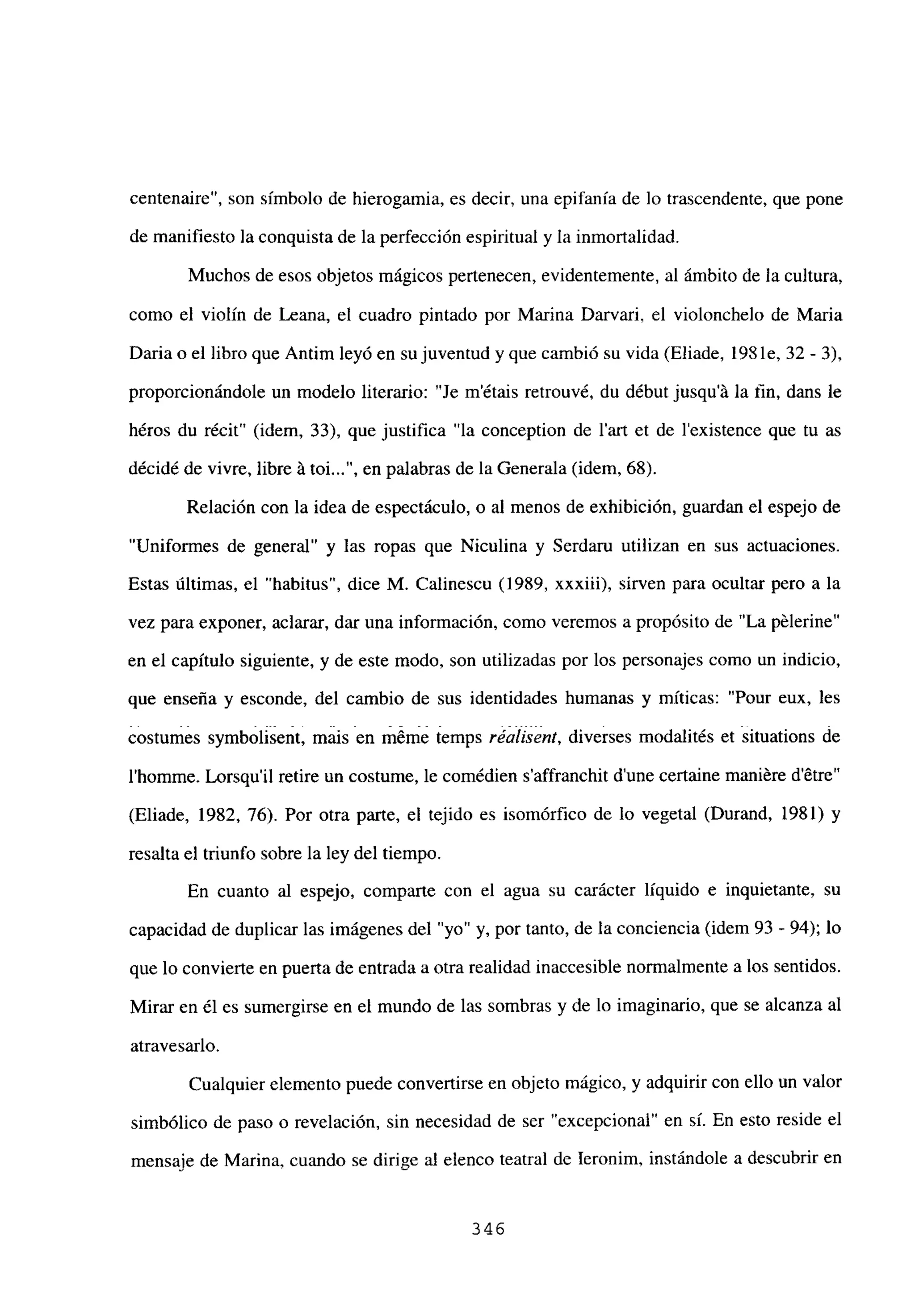 centenaire”, son símbolo de hierogamia, es decir, una epifanía de lo trascendente, que pone
de manifiesto la conquista de la perfección espiritual y la inmortalidad.
Muchos de esos objetos mágicos pertenecen, evidentemente, al ámbito de la cultura,
como el violín de Leana, el cuadro pintado por Marina Darvari, el violonchelo de Maria
Daria o el libro que Antim leyó en su juventud y que cambió su vida (Eliade, 198 le, 32- 3),
proporcionándole un modelo literario: “Je m’étais retrouvé, du début jusqu’á la fin, dans le
héros du récit” (idem, 33), que justifica “la conception de l’art et de lexistence que tu as
décidé de vivre, libre á toi , en palabras de la Generala (idem, 68).
Relación con la idea de espectáculo, o al menos de exhibición, guardan el espejo de
“Unifonnes de general” y las ropas que Niculina y Serdaru utilizan en sus actuaciones.
Estas últimas, el “habitus”, dice M. Calinescu (1989, xxxiii), sirven para ocultar pero a la
vez para exponer, aclarar, dar una información, como veremos a propósito de “La pélerine”
en el capítulo siguiente, y de este modo, son utilizadas por los personajes como un indicio,
que enseña y esconde, del cambio de sus identidades humanas y míticas: “Pour eux, les
costumes symbolisent, mais en mérne Iemps réalisent, diverses modalités et situations de
l’homme. Lorsqu’il retire un costume, le comédien s’affranchit dune certaine maniére detre”
(Eliade, 1982, 76). Por otra parte, el tejido es isomórfico de lo vegetal (Durand, 1981) y
resalta el triunfo sobre la ley del tiempo.
En cuanto al espejo, comparte con el agua su carácter líquido e inquietante, su
capacidad de duplicar las imágenes del “yo” y, por tanto, de la conciencia (idem 93 - 94); lo
que lo convierte en puerta de entrada a otra realidad inaccesible normalmente a los sentidos.
Mirar en él es sumergirse en el mundo de las sombras y de lo imaginario, que se alcanza al
atravesarlo.
Cualquier elemento puede convertirse en objeto mágico, y adquirir con ello un valor
simbólico de paso o revelación, sin necesidad de ser “excepcional” en sí. En esto reside el
mensaje de Marina, cuando se dirige al elenco teatral de Ieronim, instándole a descubrir en
346
 
