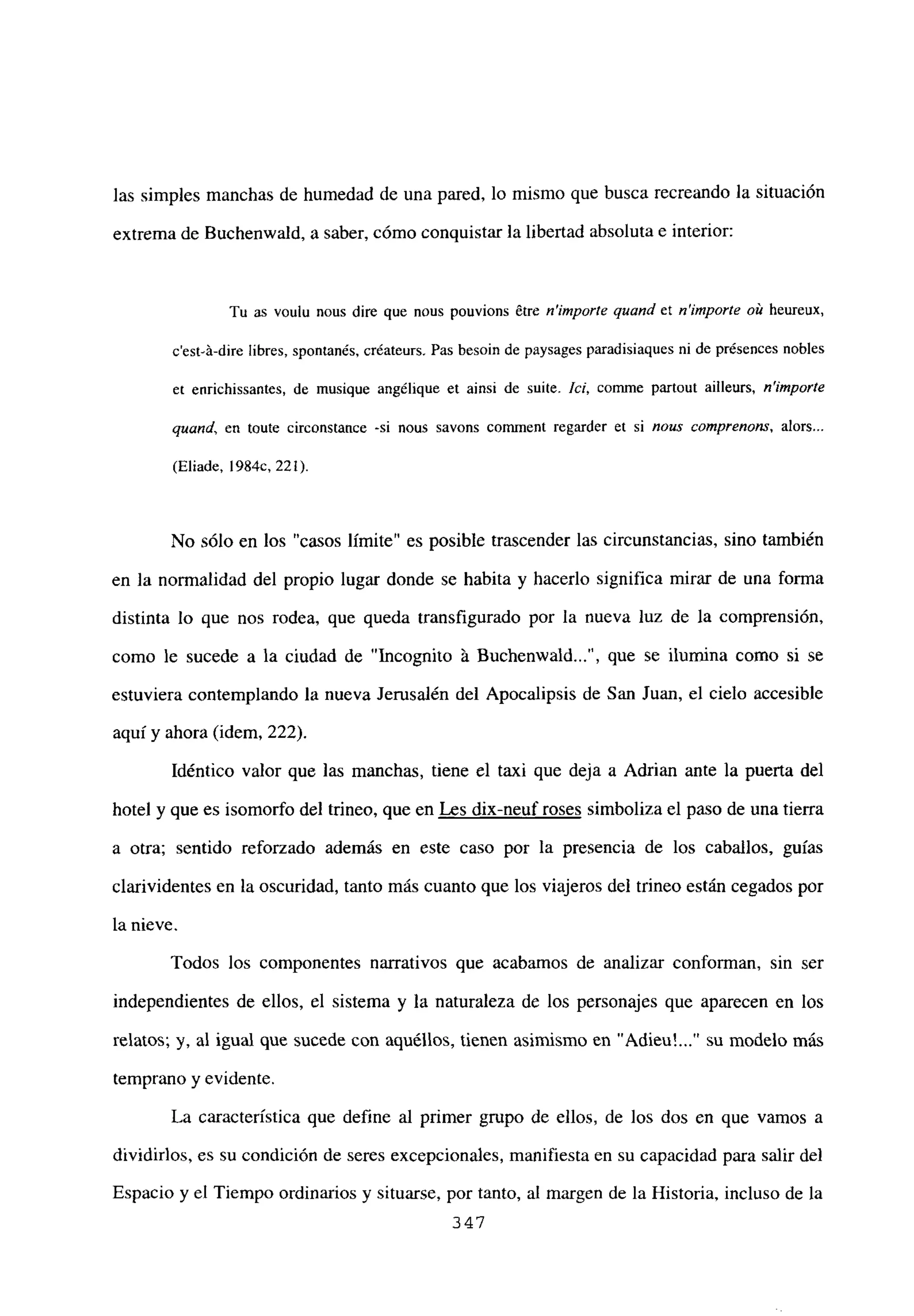 las simples manchas de humedad de una pared, lo mismo que busca recreando la situación
extrema de Buchenwald, a saber, cómo conquistar la libertad absoluta e interior:
Tu as voulu nous dire que neus pouvions étre n’importe quand et n’irnporte oit heureux,
c’est-á-dire libres, spontanés, créateurs. Pas besoin de paysages paradisiaques ni de présences nobles
et enrichissantes, de musique angélique et ainsi de suite. Íd, comme partout ailleurs, n’importe
quand, en toute circonstance -si nous savons comment regarder et si noas comprenons, alors...
(Eliade, 1984c, 221).
No sólo en los “casos límite” es posible trascender las circunstancias, sino también
en la normalidad del propio lugar donde se habita y hacerlo significa mirar de una forma
distinta lo que nos rodea, que queda transfigurado por la nueva luz de la comprensión,
como le sucede a la ciudad de “Incognito á Buchenwald , que se ilumina como si se
estuviera contemplando la nueva Jerusalén del Apocalipsis de San Juan, el cielo accesible
aquí y ahora (idem, 222).
Idéntico valor que las manchas, tiene el taxi que deja a Adrian ante la puerta del
hotel y que es isomorfo del trineo, que en Les dix-neuf roses simboliza el paso de una tierra
a otra; sentido reforzado además en este caso por la presencia de los caballos, guías
clarividentes en la oscuridad, tanto más cuanto que los viajeros del trineo están cegados por
la nieve.
Todos los componentes narrativos que acabamos de analizar conforman, sin ser
independientes de ellos, el sistema y la naturaleza de los personajes que aparecen en los
relatos; y, al igual que sucede con aquéllos, tienen asimismo en “Adien’ su modelo más
temprano y evidente.
La característica que define al primer grupo de ellos, de los dos en que vamos a
dividirlos, es su condición de seres excepcionales, manifiesta en su capacidad para salir del
Espacio y el Tiempo ordinarios y situarse, por tanto, al margen de la Historia, incluso de la
347
 