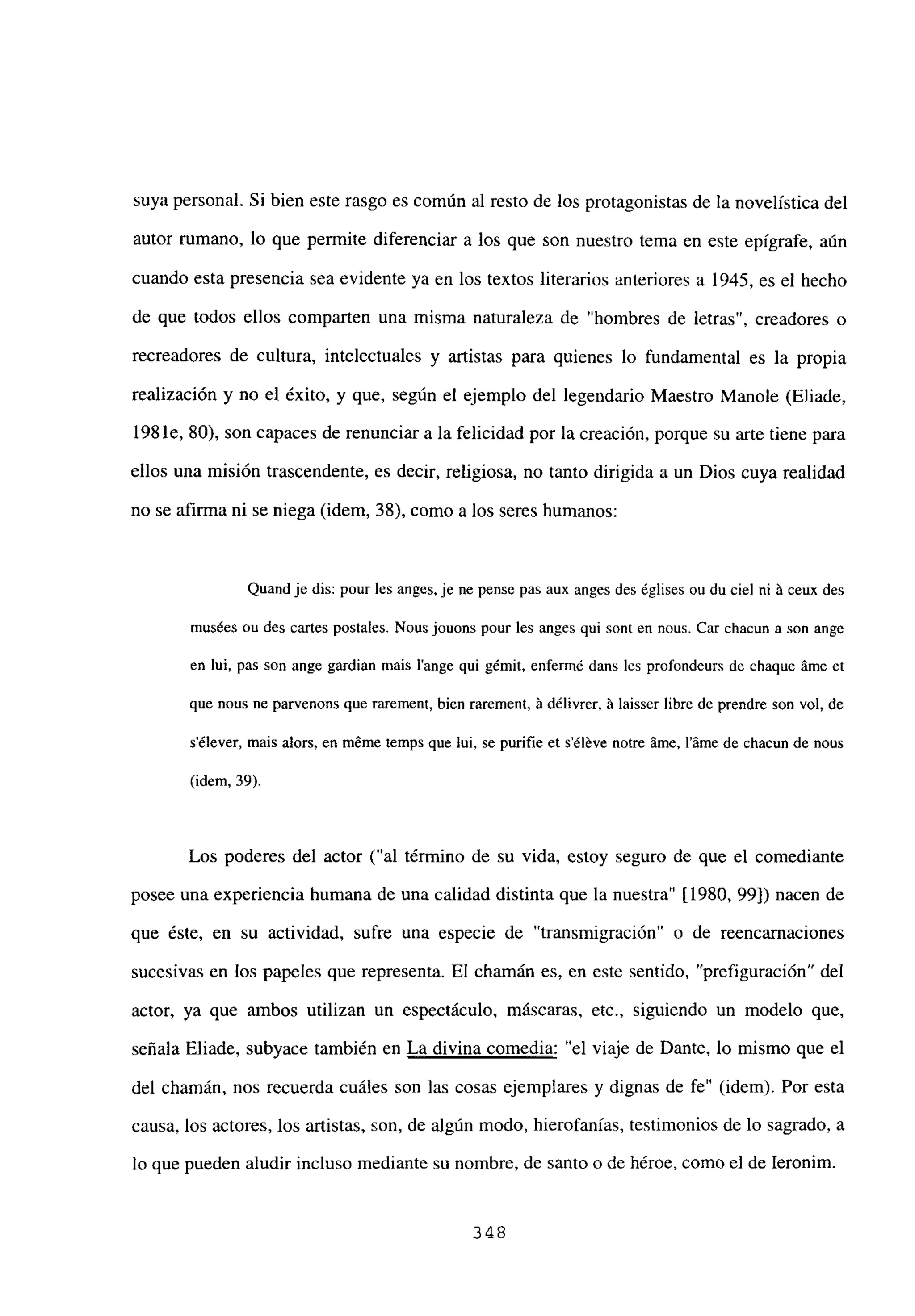 suya personal. Si bien este rasgo es común al resto de los protagonistas de la novelística del
autor rumano, lo que permite diferenciar a los que son nuestro tema en este epígrafe, aún
cuando esta presencia sea evidente ya en los textos literarios anteriores a 1945, es el hecho
de que todos ellos comparten una misma naturaleza de “hombres de letras”, creadores o
recreadores de cultura, intelectuales y artistas para quienes lo fundamental es la propia
realización y no el éxito, y que, según el ejemplo del legendario Maestro Manole (Eliade,
198 le, 80), son capaces de renunciar a la felicidad por la creación, porque su arte tiene para
ellos una misión trascendente, es decir, religiosa, no tanto dirigida a un Dios cuya realidad
no se afirma ni se niega (idem, 38), como a los seres humanos:
Quand je dis: pour les anges, je ne pense pas aux anges des ¿glises ou du ciel ni á ceux des
musées ou des cafles postales. Nous jouons pour les anges qui sont en nous. Car chacun a son ange
en lui, pas son ange gardian mais lange qui gémit, enfermé dans les profondeurs de chaque áme et
que nous ne parvenons que rarement, bien rarement, ji délivrer, 5 laisser libre de prendre son vol, de
sélever, mais alors, en méme temps que lui, se purifie et séléve notre áme, l’átne de chacun de nous
(idem, 39).
Los poderes del actor (“al término de su vida, estoy seguro de que el comediante
posee una experiencia humana de una calidad distinta que la nuestra” [1980, 99]) nacen de
que éste, en su actividad, sufre una especie de “transmigración” o de reencarnaciones
sucesivas en los papeles que representa. El chamán es, en este sentido, “prefiguración” del
actor, ya que ambos utilizan un espectáculo, máscaras, etc., siguiendo un modelo que,
señala Eliade, subyace también en La divina comedia: “el viaje de Dante, lo mismo que el
del chamán, nos recuerda cuáles son las cosas ejemplares y dignas de fe” (idem). Por esta
causa, los actores, los artistas, son, de algún modo, hierofanías, testimonios de lo sagrado, a
lo que pueden aludir incluso mediante su nombre, de santo o de héroe, como el de Ieronim.
348
 