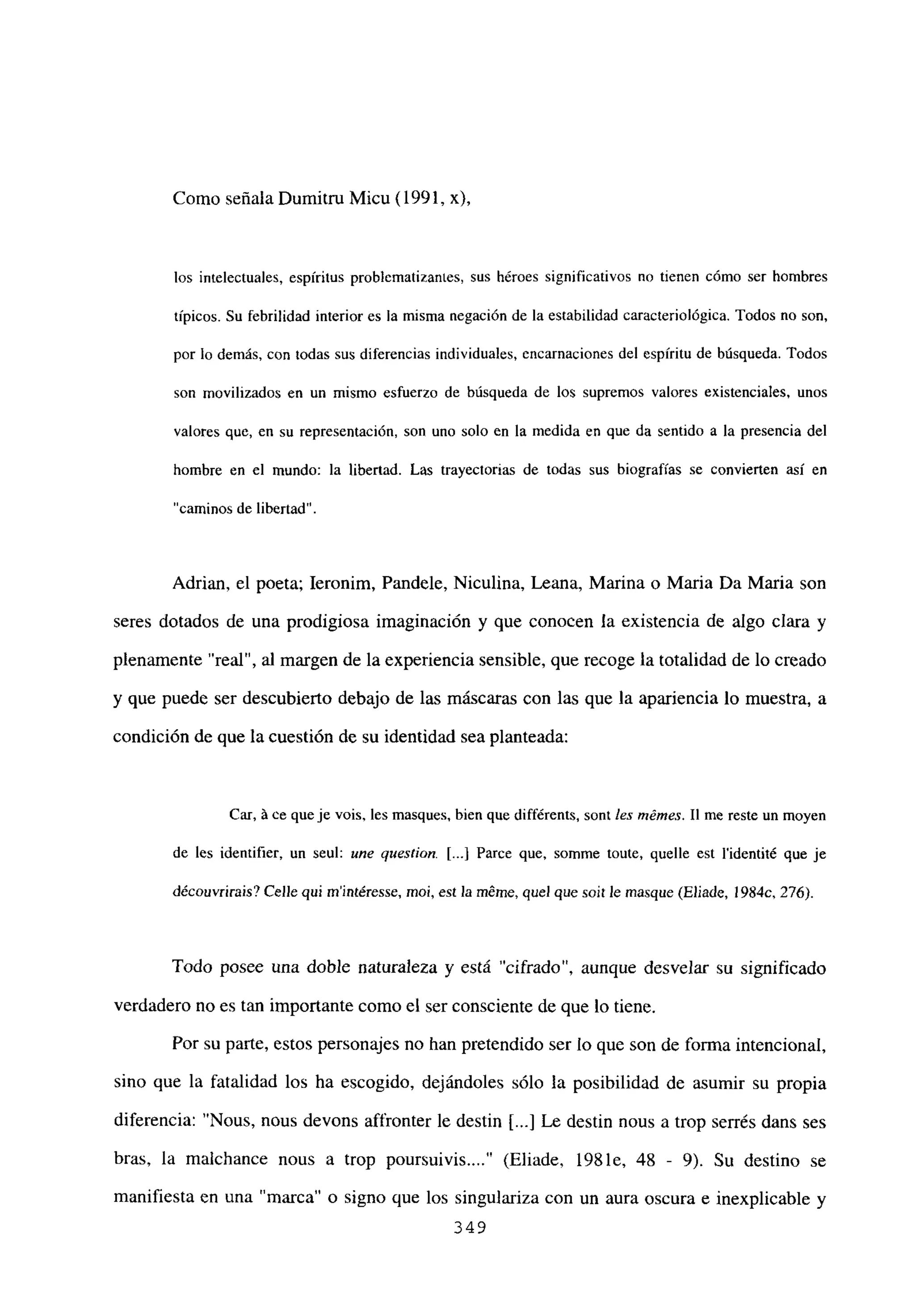 Como señala Dumitru Micu (1991,
los intelectuales, espíritus problematizantes, sus héroes significativos no tienen cómo ser hombres
típicos. Su febrilidad interior es la misma negación de la estabilidad caracteriológica. Todos no son,
por lo demás, con todas sus diferencias individuales, encarnaciones del espíritu de búsqueda. Todos
son movilizados en un mismo esfuerzo de búsqueda de los supremos valores existenciales, unos
valores que, en su representación, son uno solo en la medida en que da sentido a la presencia del
hombre en el mundo: la libertad. Las trayectorias de todas sus biografías se convierten así en
“caminos de libertad”.
Adrian, el poeta; Ieronim, Pandele, Niculina, Leana, Marina o Maria Da Maria son
seres dotados de una prodigiosa imaginación y que conocen la existencia de algo clara y
plenamente “real”, al margen de la experiencia sensible, que recoge la totalidad de lo creado
y que puede ser descubierto debajo de las máscaras con las que la apariencia lo muestra, a
condición de que la cuestión de su identidad sea planteada:
CM, á ce queje veis, les masques, bien que différents, sont les mémes. II me reste un moyen
de les identifier, un seul: une question. [ji Parce que, somme toute, quelle est lidentité que je
découvrirais? Celle qui mintéresge, mci, est la méine, quel que soit le rnasque (Eliade, l984c, 276).
Todo posee una doble naturaleza y está “cifrado”, aunque desvelar su significado
verdadero no es tan importante como el ser consciente de que lo tiene.
Por su parte, estos personajes no han pretendido ser lo que son de forma intencional,
sino que la fatalidad los ha escogido, dejándoles sólo la posibilidad de asumir su propia
diferencia: “Nous, nous devons affronter le destin [...] Le destin nous a trop serrés dans ses
bras, la maichance nous a trop poursuivis (Eliade, 198 le, 48 - 9). Su destino se
manifiesta en una “marca” o signo que los singulariza con un aura oscura e inexplicable y
349
 