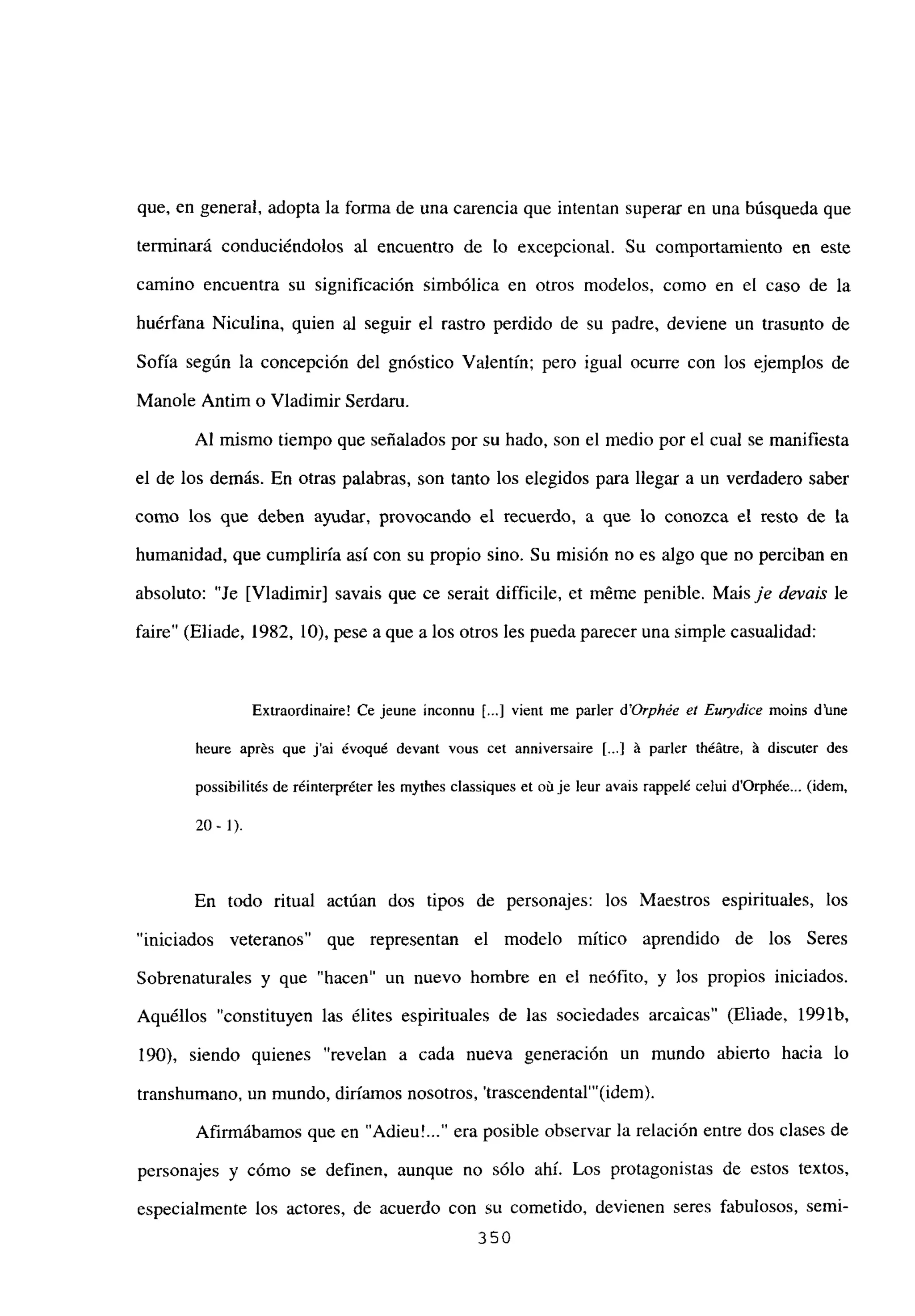 que, en general, adopta la forma de una carencia que intentan superar en una búsqueda que
tenninará conduciéndolos al encuentro de lo excepcional. Su comportamiento en este
camino encuentra su significación simbólica en otros modelos, como en el caso de la
huérfana Niculina, quien al seguir el rastro perdido de su padre, deviene un trasunto de
Sofía según la concepción del gnóstico Valentin; pero igual ocurre con los ejemplos de
Mande Antim o Víadimir Serdaru.
Al mismo tiempo que señalados por su hado, son el medio por el cual se manifiesta
el de los demás. En otras palabras, son tanto los elegidos para llegar a un verdadero saber
como los que deben ayudar, provocando el recuerdo, a que lo conozca el resto de la
humanidad, que cumpliría así con su propio sino. Su misión no es algo que no perciban en
absoluto: “Je [Víadimir] savais que ce serait difficile, et méme penible. Mais je devais le
faire” (Eliade, 1982, 10), pese a que a los otros les pueda parecer una simple casualidad:
Extraordinaire! Ce jeune inconnu [..] vient me parler d’Orphée el Eurydice moins d’une
heure aprés que j’ai ¿voqué devant vous cet anniversaire [...] á paría théátre, á discuter des
possibilités de réinterpréter les mythes classiques et ob je !eur avais rappelé celui d’Orphée... (idem,
20-1).
En todo ritual actúan dos tipos de personajes: los Maestros espirituales, los
“iniciados veteranos” que representan el modelo mitico aprendido de los Seres
Sobrenaturales y que “hacen” un nuevo hombre en el neófito, y los propios iniciados.
Aquéllos “constituyen las élites espirituales de las sociedades arcaicas” (Eliade, 1991b,
190), siendo quienes “revelan a cada nueva generación un mundo abierto hacia lo
transhumano, un mundo, diríamos nosotros, ‘trascendental”’(idem).
Afirmábamos que en “Adieu! era posible observar la relación entre dos clases de
personajes y cómo se definen, aunque no sólo ahí. Los protagonistas de estos textos,
especialmente los actores, de acuerdo con su cometido, devienen seres fabulosos, semi-
350
 