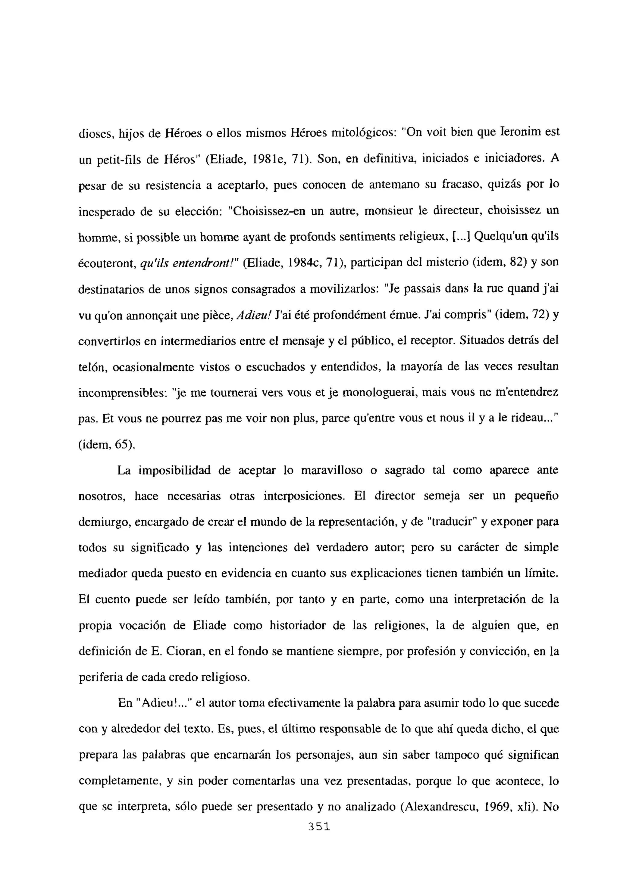 dioses, hijos de Héroes o ellos mismos Héroes mitológicos: “On voit bien que Ieronim est
un petit-fils de Héros” (Eliade, 1981e, 71). Son, en definitiva, iniciados e iniciadores. A
pesar de su resistencia a aceptarlo, pues conocen de antemano su fracaso, quizás por lo
inesperado de su elección: “Choisissez-en un autre, monsieur le directeur, choisissez un
homme, si possible un homine ayant de profonds sentiments religieux, [.4 Quelqu’un qu’ils
écouteront, qu’ils entendront!” (Eliade, 1984c, 71), participan del misterio (idem, 82) y son
destinatarios de unos signos consagrados a movilizarlos: “Je passais dans la me quand j’ai
vu qu’on annon~ait une piéce, Adiete! J’ai été profondément émue. J’ai compris” (idem, 72) y
convertirlos en intermediarios entre el mensaje y el público, el receptor. Situados detrás del
telón, ocasionalmente vistos o escuchados y entendidos, la mayoría de las veces resultan
incomprensibles: “je me toumerai vers vous et je monologuerai, mais vous ne mentendrez
pas. Et vous ne pourrez pas me voir non plus, parce quentre vous et nous il y a le rideau...”
(idem, 65).
La imposibilidad de aceptar lo maravilloso o sagrado tal como aparece ante
nosotros, hace necesarias otras interposiciones. El director semeja ser un pequeño
demiurgo, encargado de crear el mundo de la representación, y de “traducir” y exponer para
todos su significado y las intenciones del verdadero autor; pero su carácter de simple
mediador queda puesto en evidencia en cuanto sus explicaciones tienen también un limite.
El cuento puede ser leído también, por tanto y en parte, como una interpretación de la
propia vocación de Eliade como historiador de las religiones, la de alguien que, en
definición de E. Cioran, en el fondo se mantiene siempre, por profesión y convicción, en la
periferia de cada credo religioso.
En “Adieu~ el autor toma efectivamente la palabra para asumir todo lo que sucede
con y alrededor del texto. Es, pues, el último responsable de lo que ahí queda dicho, el que
prepara las palabras que encarnarán los personajes, aun sin saber tampoco qué significan
completamente, y sin poder comentarías una vez presentadas, porque lo que acontece, lo
que se interpreta, sólo puede ser presentado y no analizado (Alexandrescu, 1969, xli). No
351
 
