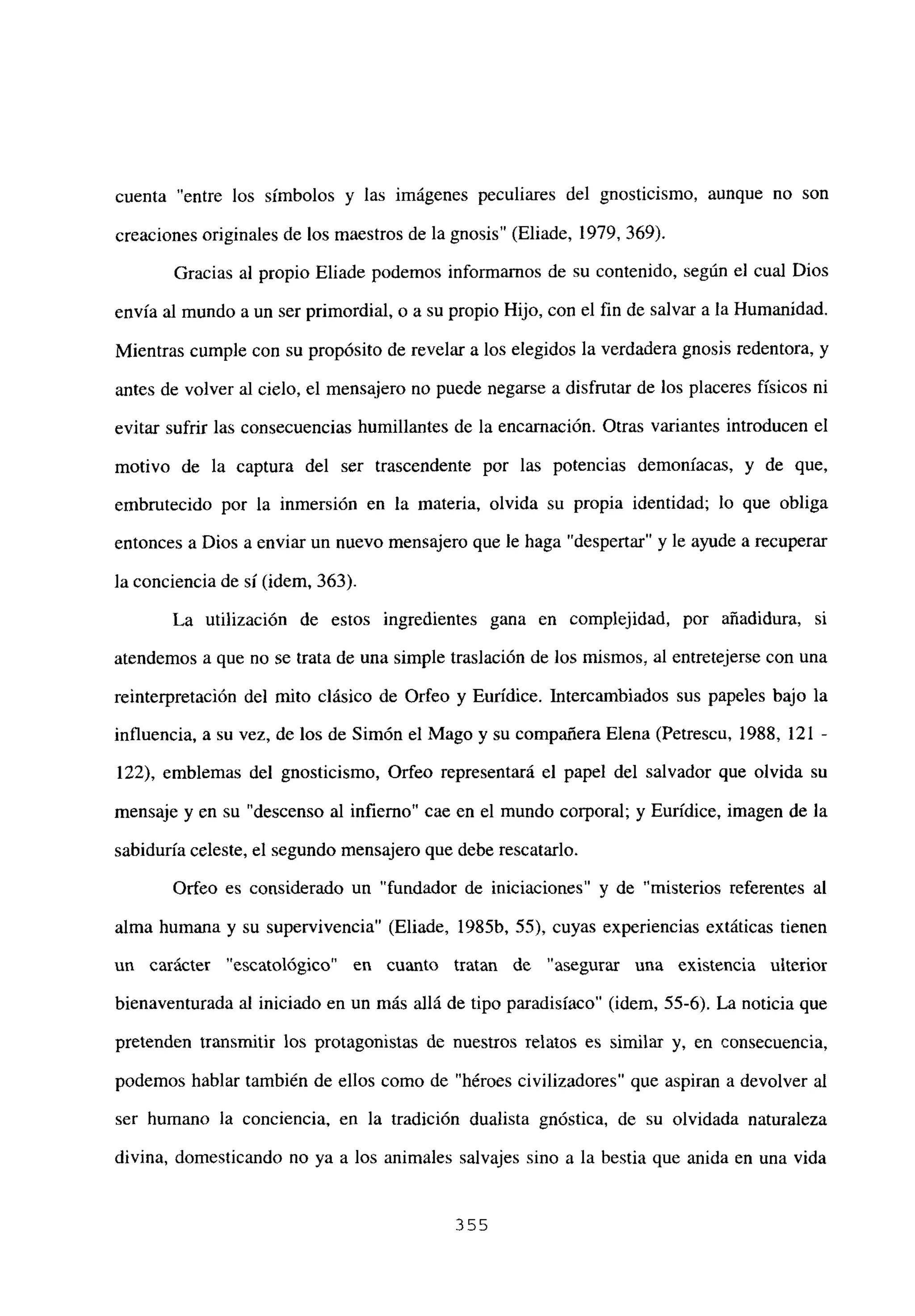 cuenta “entre los símbolos y las imágenes peculiares del gnosticismo, aunque no son
creaciones originales de los maestros de la gnosis” (Eliade, 1979, 369).
Gracias al propio Eliade podemos informamos de su contenido, según el cual Dios
envía al mundo a un ser primordial, o a su propio Hijo, con el fin de salvar a la Humanidad.
Mientras cumple con su propósito de revelar a los elegidos la verdadera gnosis redentora, y
antes de volver al cielo, el mensajero no puede negarse a disfrutar de los placeres físicos ni
evitar sufrir las consecuencias humillantes de la encarnación. Otras variantes introducen el
motivo de la captura del ser trascendente por las potencias demoniacas, y de que,
embrutecido por la inmersión en la materia, olvida su propia identidad; lo que obliga
entonces a Dios a enviar un nuevo mensajero que le haga “despertar” y le ayude a recuperar
la conciencia de sí (idem, 363).
La utilización de estos ingredientes gana en complejidad, por añadidura, si
atendemos a que no se trata de una simple traslación de los mismos, al entretejerse con una
reinterpretación del mito clásico de Orfeo y Eurídice. Intercambiados sus papeles bajo la
influencia, a su vez, de los de Simón el Mago y su compañera Elena (Petrescu, 1988, 121 -
122), emblemas del gnosticismo, Orfeo representará el papel del salvador que olvida su
mensaje y en su “descenso al infierno” cae en el mundo corporal; y Eurídice, imagen de la
sabiduría celeste, el segundo mensajero que debe rescatarlo.
Orfeo es considerado un “fundador de iniciaciones” y de “misterios referentes al
alma humana y su supervivencia” (Eliade, 1985b, 55), cuyas experiencias extáticas tienen
un carácter “escatológico” en cuanto tratan de “asegurar una existencia ulterior
bienaventurada al iniciado en un más allá de tipo paradisíaco” (idem, 55-6). La noticia que
pretenden transmitir los protagonistas de nuestros relatos es similar y, en consecuencia,
podemos hablar también de ellos como de “héroes civilizadores” que aspiran a devolver al
ser humano la conciencia, en la tradición dualista gnóstica, de su olvidada naturaleza
divina, domesticando no ya a los animales salvajes sino a la bestia que anida en una vida
355
 