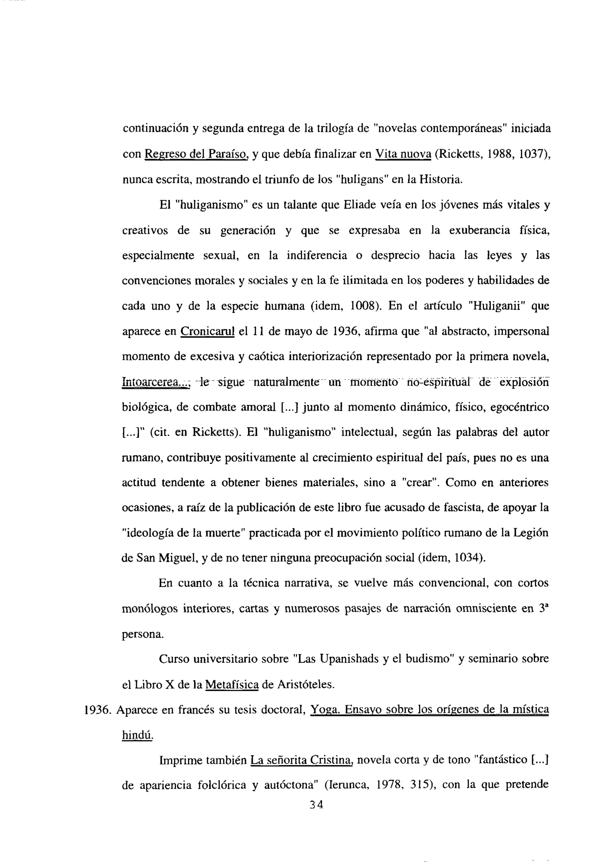 continuación y segunda entrega de la trilogía de “novelas contemporáneas” iniciada
con Regreso del Paraíso, y que debía finalizar en Vita nuova (Ricketts, 1988, 1037>,
nunca escrita, mostrando el triunfo de los “huligans” en la Historia.
El “huliganismo” es un talante que Eliade veía en los jóvenes más vitales y
creativos de su generación y que se expresaba en la exuberancia física,
especialmente sexual, en la indiferencia o desprecio hacia las leyes y las
convenciones morales y sociales y en la fe ilimitada en los poderes y habilidades de
cada uno y de la especie humana (idem, 1008). En el artículo “Huliganii” que
aparece en Cronicarul el 11 de mayo de 1936. afirma que “al abstracto, impersonal
momento de excesiva y caótica interiorización representado por la primera novela,
intoaxtvíea..., -~-~gue naturalmcnte~ un momento ÉIó’e=pititiiál éxpló~ióñ
biológica, de combate amoral [...]junto al momento dinámico, físico, egocéntrico
[...]“(cit. en Ricketts). El “huliganismo” intelectual, según las palabras del autor
rumano, contribuye positivamente al crecimiento espiritual del país, pues no es una
actitud tendente a obtener bienes materiales, sino a “crear”. Como en anteriores
ocasiones, a raíz de la publicación de este libro fue acusado de fascista, de apoyar la
“ideología de la muerte” practicada por el movimiento político rumano de la Legión
de San Miguel. y de no tener ninguna preocupación social (idem, 1034).
En cuanto a la técnica narrativa, se vuelve más convencional, con conos
monólogos interiores, cartas y numerosos pasajes de narración omnisciente en Y
persona.
Curso universitario sobre “Las Upanishads y el budismo” y seminario sobre
el Libro X de la Metafísica de Aristóteles.
1936. Aparece en francés su tesis doctoral, Yoga. Ensayo sobre los orígenes de la mística
hindú
.
Imprime también La señorita Cristina, novela corta y de tono “fantástico [.41
de apariencia foiclórica y autóctona” (lerunca, 1978, 315), con la que pretende
34
 
