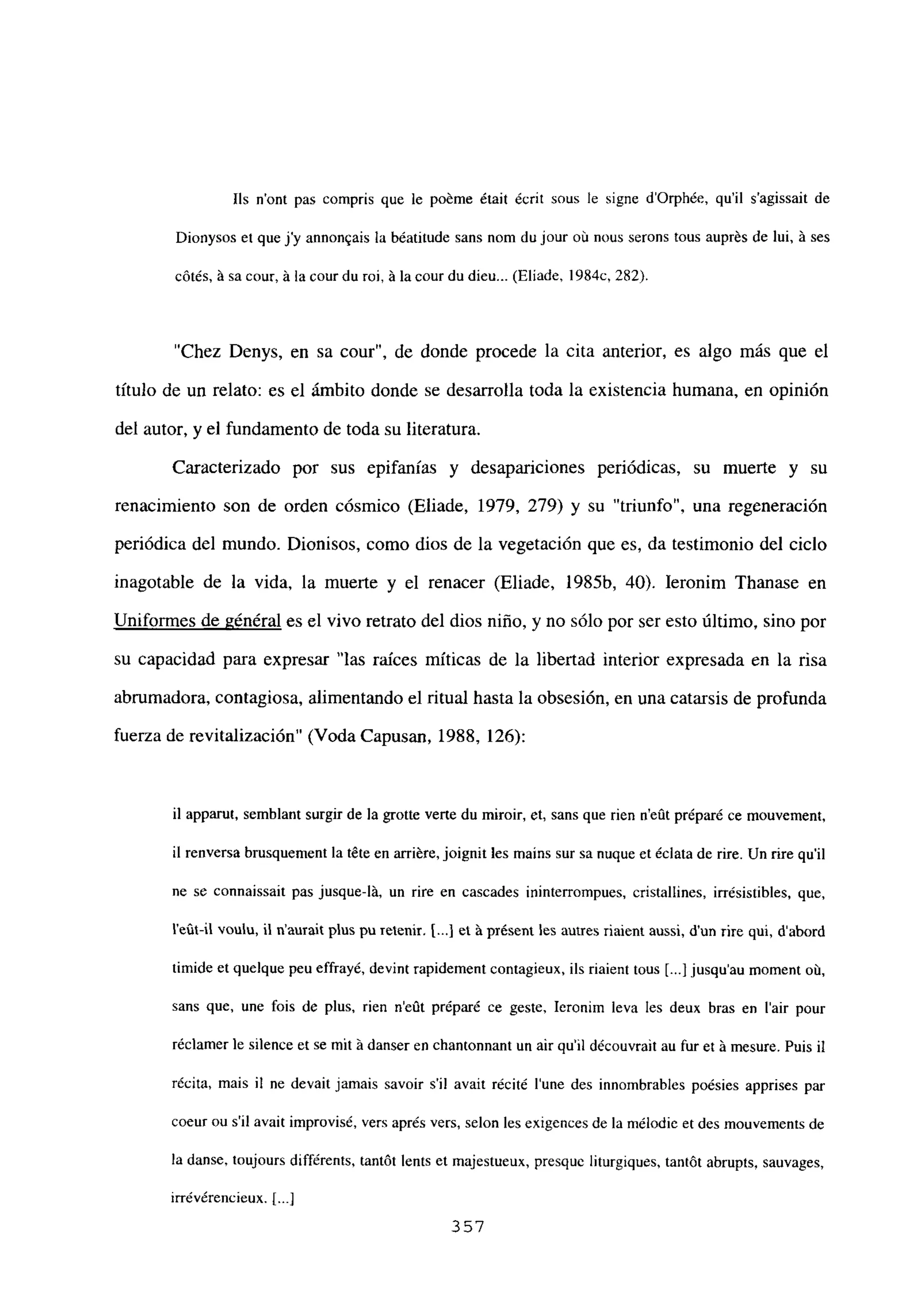 lis n’ont pas compris que le poéme était écrit sous le signe d’Orphée, quil s’agissait de
Dionysos et que j’y annon~ais la béatitude sans nom du jour ob nous serons tous auprés de lui, ji ses
cótés, ‘a sa cour, ‘a la courdu roi, ji la ceur du dieu... (Eliade, 1984c, 282).
“Chez Denys, en sa cour”, de donde procede la cita anterior, es algo más que el
titulo de un relato: es el ámbito donde se desarrolla toda la existencia humana, en opinión
del autor, y el fundamento de toda su literatura.
Caracterizado por sus epifanías y desapariciones periódicas, su muerte y su
renacimiento son de orden cósmico (Eliade, 1979, 279) y su “triunfo”, una regeneración
periódica del mundo. Dionisos, como dios de la vegetación que es, da testimonio del ciclo
inagotable de la vida, la muerte y el renacer (Eliade, 1985b, 40). Ieronim Thanase en
Uniformes de général es el vivo retrato del dios niño, y no sólo por ser esto último, sino por
su capacidad para expresar “las raíces míticas de la libertad interior expresada en la risa
abrumadora, contagiosa, alimentando el ritual hasta la obsesión, en una catarsis de profunda
fuerza de revitalización” (Voda Capusan, 1988, 126):
il apparut, semblant surgir de la grotte verte du miroir, et, sans que rien n’eñt préparé ce nxouvement,
il renversa brusquement la téte en arriére, joignit les mains sur sa nuque et éclata de rire. Un rire quil
ne se connaissait pas jusque-lá, un rire en cascades ininterrompues, cristallines, irrésistibles, que,
l’eCit-il voulu, II n’aurait plus pu retenir. [.4 et ‘a présent les arnres riaient aussi, dun tire qui, daboró
timide et quelque peu effrayé, devint rapidement contagieux, ils riaient tous [.1jusqu’au moment oit
sans que, une fois de plus, rien n’eflt préparé ce geste, Ieronim leva les deux bras en lair pour
réclamerle silence et se mit ji danser en chantonnant un air qu’il découvrait au fur et ji mesure. Puis u
récita, mais u ne devait jamais savoir sil avait récité lune des innombrables poésies apprises par
coeur ou sil avait improvisé, vas aprés vers, selon les exigences de la mélodie et des mouvements de
la danse, toujours différents, tantót lents et majestueux, presquc liturgiques, tantót abrupts, sauvages,
irrévérencieux. [...]
357
 