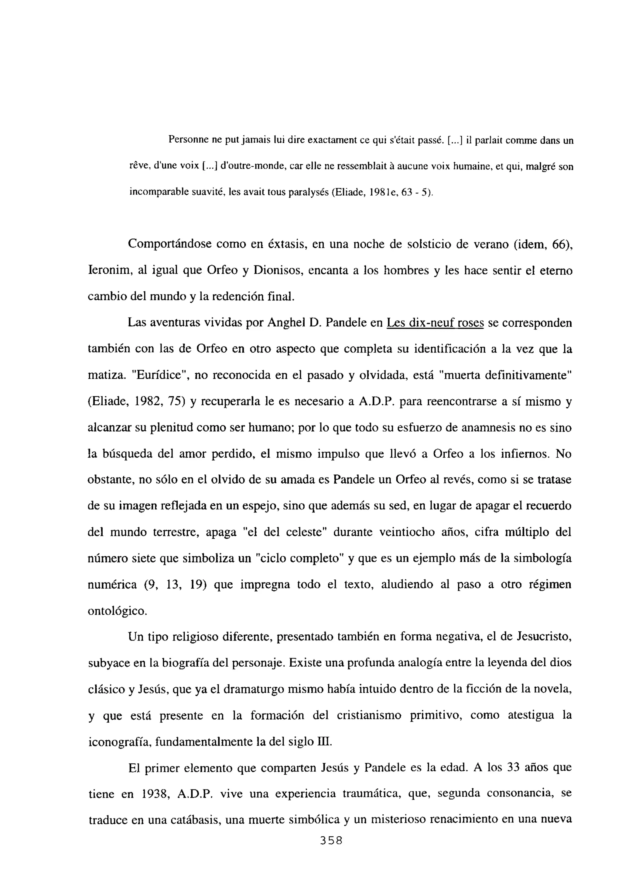 Personne nc putjamais lui dire exactament ce qui sétair passé. [...] il parlait comme dans un
réve, d’une voix [...] d’outre-monde, car elle ne ressemblait ‘a aucune voix humaine, et qui, malgré son
incomparable suavité, les avait tous paralysés (Eliade, 198 le, 63- 5).
Comportándose como en éxtasis, en una noche de solsticio de verano (idem, 66),
Ieronim, al igual que Orfeo y Dionisos, encanta a los hombres y les hace sentir el eterno
cambio del mundo y la redención final.
Las aventuras vividas por Anghel D. Pandele en Les dix-neuf roses se corresponden
también con las de Orfeo en otro aspecto que completa su identificación a la vez que la
matiza. “Eurídice”, no reconocida en el pasado y olvidada, está “muerta definitivamente”
(Eliade, 1982, 75) y recuperarla le es necesario a A.D.P. para reencontrarse a si mismo y
alcanzar su plenitud como ser humano; por lo que todo su esfuerzo de anamnesis no es sino
la búsqueda del amor perdido, el mismo impulso que llevó a Orfeo a los infiernos. No
obstante, no sólo en el olvido de su amada es Pandele un Orfeo al revés, como si se tratase
de su imagen reflejada en un espejo, sino que además su sed, en lugar de apagar el recuerdo
del mundo terrestre, apaga “el del celeste” durante veintiocho años, cifra múltiplo del
número siete que simboliza un “ciclo completo” y que es un ejemplo más de la simbologia
numérica (9, 13, 19) que impregna todo el texto, aludiendo al paso a otro régimen
ontológico.
Un tipo religioso diferente, presentado también en forma negativa, el de Jesucristo,
subyace en la biografía del personaje. Existe una profunda analogía entre la leyenda del dios
clásico y Jesús, que ya el dramaturgo mismo había intuido dentro de la ficción de la novela,
y que está presente en la formación del cristianismo primitivo, como atestigua la
iconografía, fundamentalmente la del siglo III.
El primer elemento que comparten Jesús y Pandele es la edad. A los 33 años que
tiene en 1938, A.D.P. vive una experiencia traumática, que, segunda consonancia, se
traduce en una catábasis, una muerte simbólica y un misterioso renacimiento en una nueva
358
 