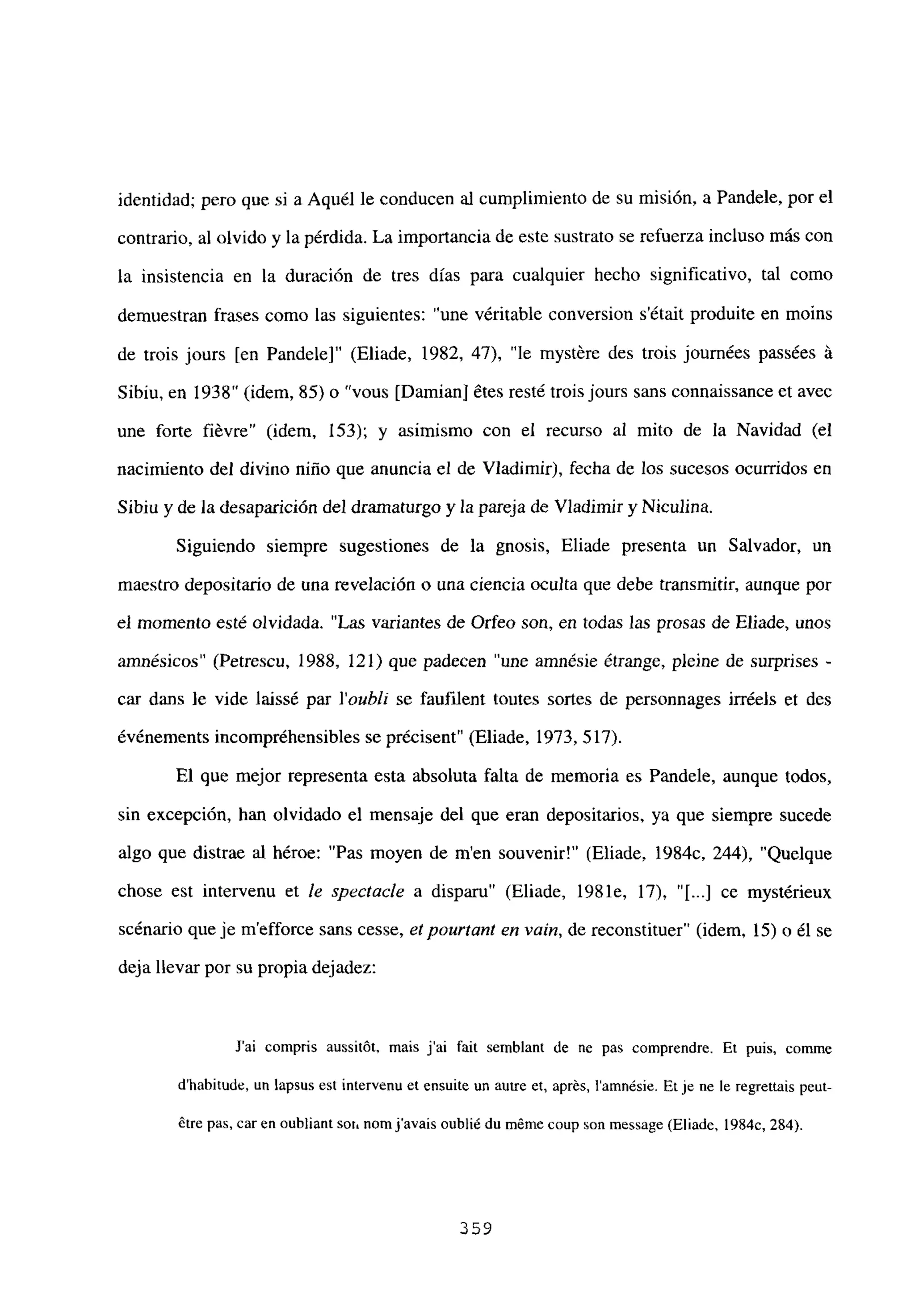 identidad; pero que si a Aquél le conducen al cumplimiento de su misión, a Pandele, por el
contrario, al olvido y la pérdida. La importancia de este sustrato se refuerza incluso más con
la insistencia en la duración de tres días para cualquier hecho significativo, tal como
demuestran frases como las siguientes: “une véritable conversion s’était produite en moins
de trois jours [en Pandele]” (Eliade, 1982, 47), “le mystére des trois journées passées á
Sibiu, en 1938” (idem, 85)o “vous [Damian] ¿tes resté troisjours sans connaissance et avec
une forte fiévre” (idem, 153); y asimismo con el recurso al mito de la Navidad (el
nacimiento del divino niño que anuncia el de Víadimir), fecha de los sucesos ocurridos en
Sibiu y de la desaparición del dramaturgo y la pareja de Víadimir y Niculina.
Siguiendo siempre sugestiones de la gnosis, Eliade presenta un Salvador, un
maestro depositario de una revelación o una ciencia oculta que debe transmitir, aunque por
el momento esté olvidada. “Las variantes de Orfeo son, en todas las prosas de Eliade, unos
amnésicos” (Petrescu, 1988, 121) que padecen “une amnésie étrange, pleine de surprises -
car dans le vide laissé par l’oubli se faufilent toutes sortes de personnages irréels et des
événements incompréhensibles se précisent” (Eliade, 1973, 517).
El que mejor representa esta absoluta falta de memoria es Pandele, aunque todos,
sin excepción, han olvidado el mensaje del que eran depositarios, ya que siempre sucede
algo que distrae al héroe: “Pas moyen de men souvenir!” (Eliade, 1984c, 244), “Quelque
chose est intervenu et le spectacle a disparu” (Eliade, 1981e, 17), “[...] ce mystérieux
scénario queje m’efforce sans cesse, etpourtant en vain, de reconstituer” (idem, 15)0 él se
deja llevar por su propia dejadez:
J’ai compris aussitót, mais j’ai fait sernblant de ne pas comprendre. Et puis, comme
d’habitude, un lapsus est intervenu et ensuite un autre et, aprés, lamnésie. Et je ne le regrettais peut-
étre pas, car en oubliant sot
1 nomjavais oublié du méme coup son message (Eliade, 1 984c, 284).
359
 