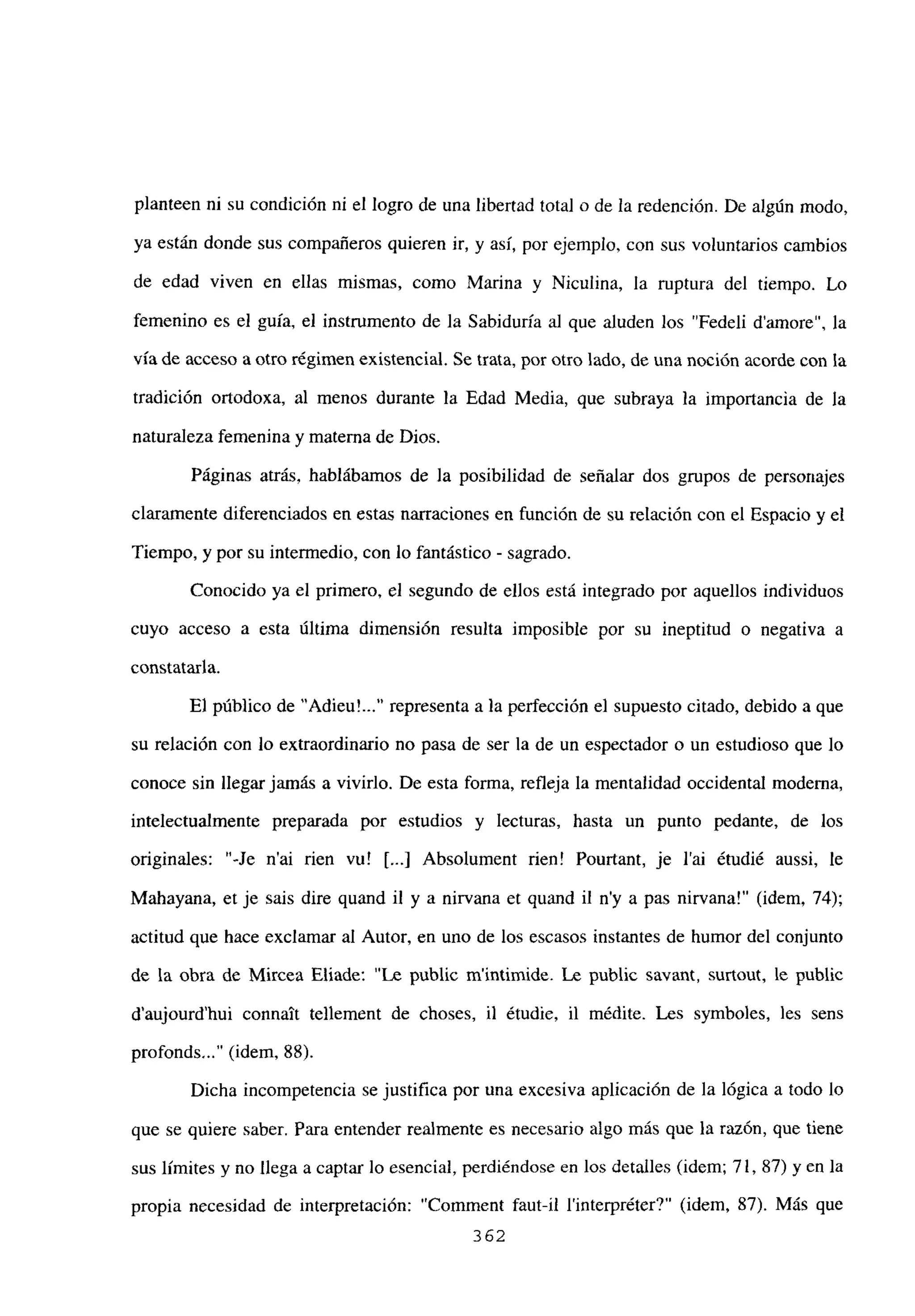 planteen ni su condición ni el logro de una libertad total o de la redención. De algún modo,
ya están donde sus compañeros quieren ir, y así, por ejemplo, con sus voluntarios cambios
de edad viven en ellas mismas, como Marina y Niculina, la ruptura del tiempo. Lo
femenino es el guía, el instrumento de la Sabiduría al que aluden los “Fedeli damore”, la
vía de acceso a otro régimen existencial. Se trata, por otro lado, de una noción acorde con la
tradición ortodoxa, al menos durante la Edad Media, que subraya la importancia de la
naturaleza femenina y materna de Dios.
Páginas atrás, hablábamos de la posibilidad de señalar dos grupos de personajes
claramente diferenciados en estas narraciones en función de su relación con el Espacio y el
Tiempo, y por su intermedio, con lo fantástico - sagrado.
Conocido ya el primero, el segundo de ellos está integrado por aquellos individuos
cuyo acceso a esta última dimensión resulta imposible por su ineptitud o negativa a
constataría.
El público de “Adieu’ representa a la perfección el supuesto citado, debido a que
su relación con lo extraordinario no pasa de ser la de un espectador o un estudioso que lo
conoce sin llegar jamás a vivirlo. De esta forma, refleja la mentalidad occidental moderna,
intelectualmente preparada por estudios y lecturas, hasta un punto pedante, de los
originales: “-Je n’ai rien vu! ji...] Absolument rien! Pourtant, je l’ai étudié aussi, le
Mahayana, et je sais dire quand il y a nirvana et quand il ny a pas nirvana!” (idem, 74);
actitud que hace exclamar al Autor, en uno de los escasos instantes de humor del conjunto
de la obra de Mircea Eliade: “Le publie mintimide. Le public savant, surtout, le public
d’aujourd’hui connait te]lement de choses, il étudie, il médite. Les symboles, les sens
profonds~..” (idem, 88).
Dicha incompetencia se justifica por una excesiva aplicación de la lógica a todo lo
que se quiere saber. Para entender realmente es necesario algo más que la razón, que tiene
sus límites y no llega a captar lo esencial, perdiéndose en los detalles (idem; 71, 87) y en la
propia necesidad de interpretación: “Comment faut-il l’interpréter?” (idem, 87). Más que
362
 
